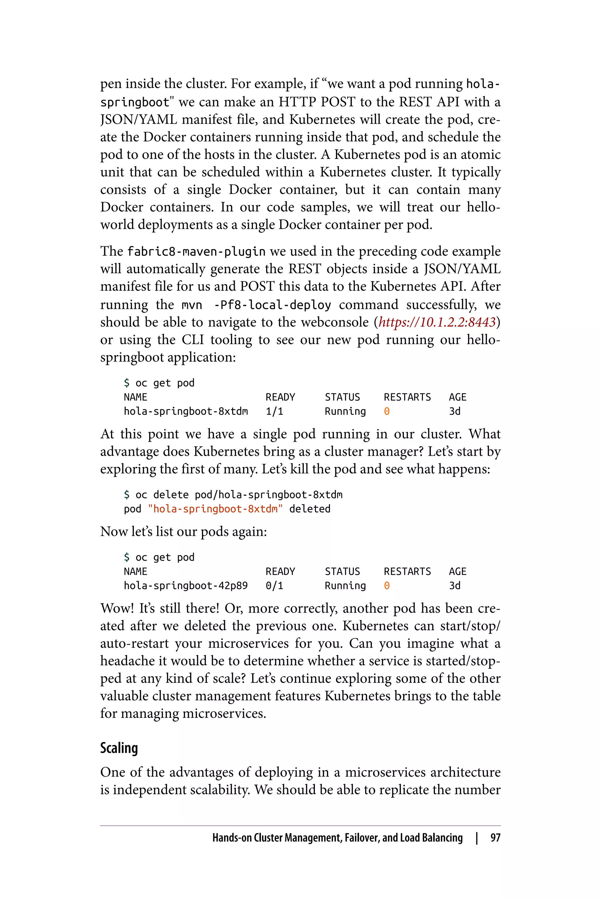pen inside the cluster. For example, if “we want a pod running hola-
springboot" we can make an HTTP POST to the REST API with a
JSON/YAML manifest file, and Kubernetes will create the pod, cre‐
ate the Docker containers running inside that pod, and schedule the
pod to one of the hosts in the cluster. A Kubernetes pod is an atomic
unit that can be scheduled within a Kubernetes cluster. It typically
consists of a single Docker container, but it can contain many
Docker containers. In our code samples, we will treat our hello-
world deployments as a single Docker container per pod.
The fabric8-maven-plugin we used in the preceding code example
will automatically generate the REST objects inside a JSON/YAML
manifest file for us and POST this data to the Kubernetes API. After
running the mvn -Pf8-local-deploy command successfully, we
should be able to navigate to the webconsole (https://10.1.2.2:8443)
or using the CLI tooling to see our new pod running our hello-
springboot application:
$ oc get pod
NAME READY STATUS RESTARTS AGE
hola-springboot-8xtdm 1/1 Running 0 3d
At this point we have a single pod running in our cluster. What
advantage does Kubernetes bring as a cluster manager? Let’s start by
exploring the first of many. Let’s kill the pod and see what happens:
$ oc delete pod/hola-springboot-8xtdm
pod "hola-springboot-8xtdm" deleted
Now let’s list our pods again:
$ oc get pod
NAME READY STATUS RESTARTS AGE
hola-springboot-42p89 0/1 Running 0 3d
Wow! It’s still there! Or, more correctly, another pod has been cre‐
ated after we deleted the previous one. Kubernetes can start/stop/
auto-restart your microservices for you. Can you imagine what a
headache it would be to determine whether a service is started/stop‐
ped at any kind of scale? Let’s continue exploring some of the other
valuable cluster management features Kubernetes brings to the table
for managing microservices.
Scaling
One of the advantages of deploying in a microservices architecture
is independent scalability. We should be able to replicate the number
Hands-on Cluster Management, Failover, and Load Balancing | 97
 
