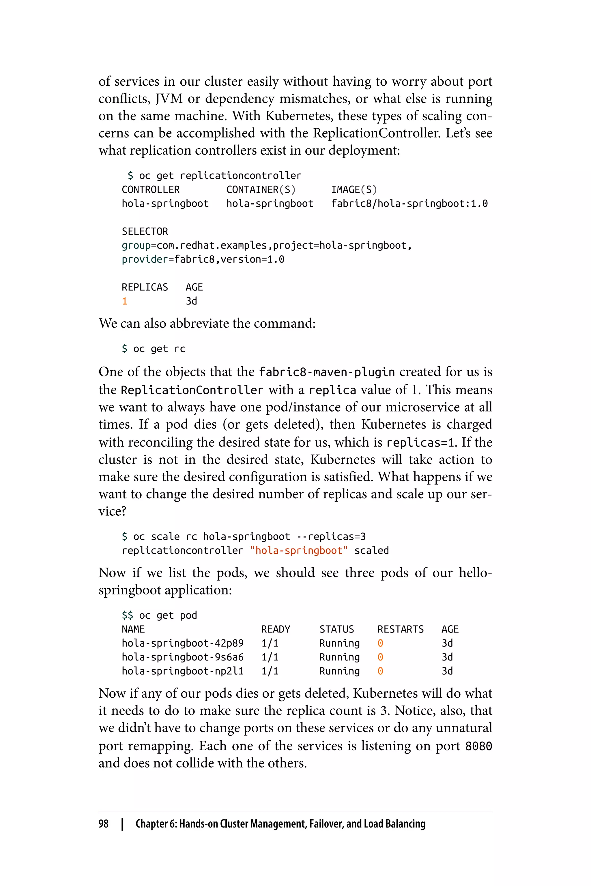 of services in our cluster easily without having to worry about port
conflicts, JVM or dependency mismatches, or what else is running
on the same machine. With Kubernetes, these types of scaling con‐
cerns can be accomplished with the ReplicationController. Let’s see
what replication controllers exist in our deployment:
$ oc get replicationcontroller
CONTROLLER CONTAINER(S) IMAGE(S)
hola-springboot hola-springboot fabric8/hola-springboot:1.0
SELECTOR
group=com.redhat.examples,project=hola-springboot,
provider=fabric8,version=1.0
REPLICAS AGE
1 3d
We can also abbreviate the command:
$ oc get rc
One of the objects that the fabric8-maven-plugin created for us is
the ReplicationController with a replica value of 1. This means
we want to always have one pod/instance of our microservice at all
times. If a pod dies (or gets deleted), then Kubernetes is charged
with reconciling the desired state for us, which is replicas=1. If the
cluster is not in the desired state, Kubernetes will take action to
make sure the desired configuration is satisfied. What happens if we
want to change the desired number of replicas and scale up our ser‐
vice?
$ oc scale rc hola-springboot --replicas=3
replicationcontroller "hola-springboot" scaled
Now if we list the pods, we should see three pods of our hello-
springboot application:
$$ oc get pod
NAME READY STATUS RESTARTS AGE
hola-springboot-42p89 1/1 Running 0 3d
hola-springboot-9s6a6 1/1 Running 0 3d
hola-springboot-np2l1 1/1 Running 0 3d
Now if any of our pods dies or gets deleted, Kubernetes will do what
it needs to do to make sure the replica count is 3. Notice, also, that
we didn’t have to change ports on these services or do any unnatural
port remapping. Each one of the services is listening on port 8080
and does not collide with the others.
98 | Chapter 6: Hands-on Cluster Management, Failover, and Load Balancing
 