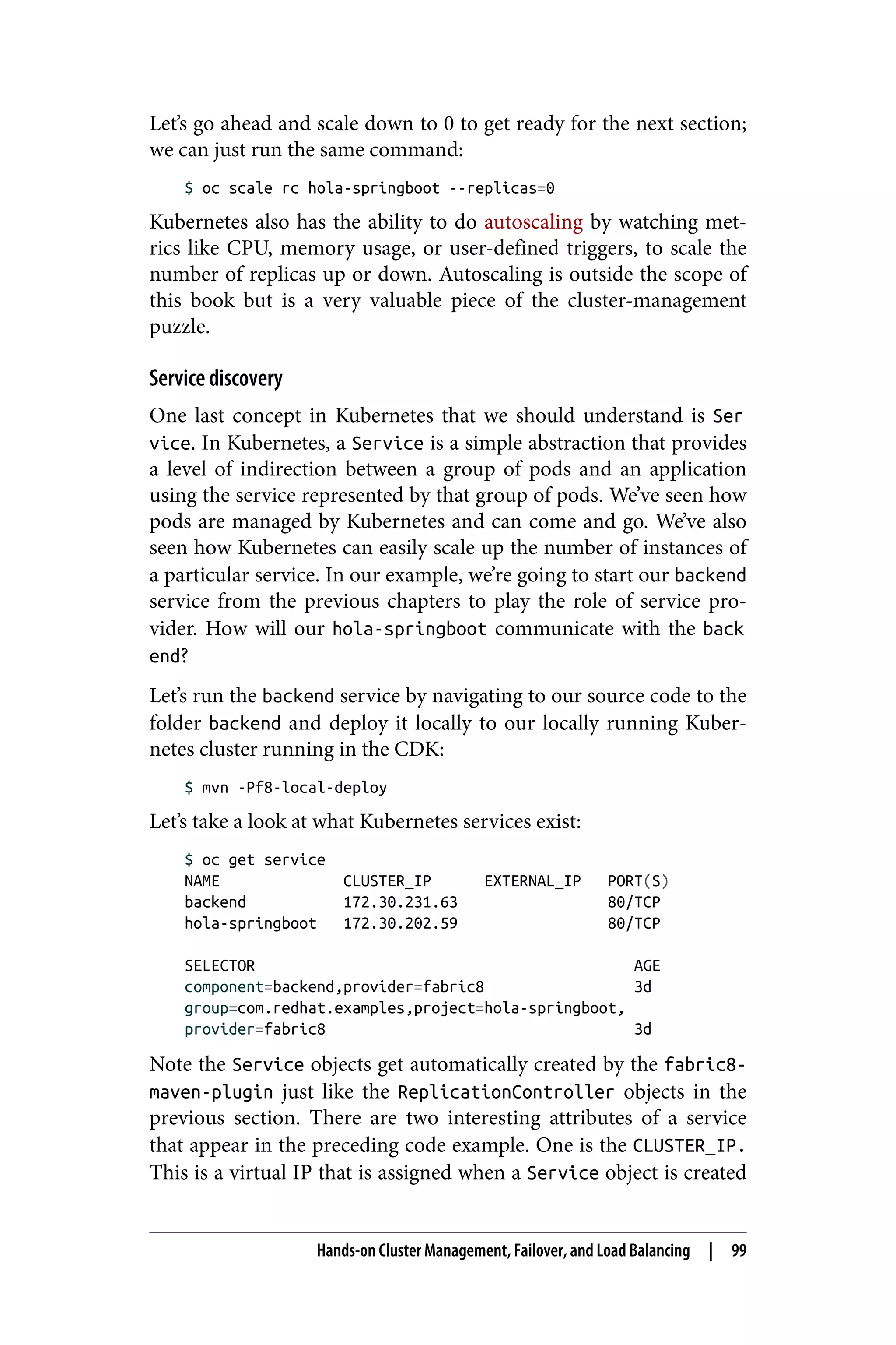 Let’s go ahead and scale down to 0 to get ready for the next section;
we can just run the same command:
$ oc scale rc hola-springboot --replicas=0
Kubernetes also has the ability to do autoscaling by watching met‐
rics like CPU, memory usage, or user-defined triggers, to scale the
number of replicas up or down. Autoscaling is outside the scope of
this book but is a very valuable piece of the cluster-management
puzzle.
Service discovery
One last concept in Kubernetes that we should understand is Ser
vice. In Kubernetes, a Service is a simple abstraction that provides
a level of indirection between a group of pods and an application
using the service represented by that group of pods. We’ve seen how
pods are managed by Kubernetes and can come and go. We’ve also
seen how Kubernetes can easily scale up the number of instances of
a particular service. In our example, we’re going to start our backend
service from the previous chapters to play the role of service pro‐
vider. How will our hola-springboot communicate with the back
end?
Let’s run the backend service by navigating to our source code to the
folder backend and deploy it locally to our locally running Kuber‐
netes cluster running in the CDK:
$ mvn -Pf8-local-deploy
Let’s take a look at what Kubernetes services exist:
$ oc get service
NAME CLUSTER_IP EXTERNAL_IP PORT(S)
backend 172.30.231.63 80/TCP
hola-springboot 172.30.202.59 80/TCP
SELECTOR AGE
component=backend,provider=fabric8 3d
group=com.redhat.examples,project=hola-springboot,
provider=fabric8 3d
Note the Service objects get automatically created by the fabric8-
maven-plugin just like the ReplicationController objects in the
previous section. There are two interesting attributes of a service
that appear in the preceding code example. One is the CLUSTER_IP.
This is a virtual IP that is assigned when a Service object is created
Hands-on Cluster Management, Failover, and Load Balancing | 99
 