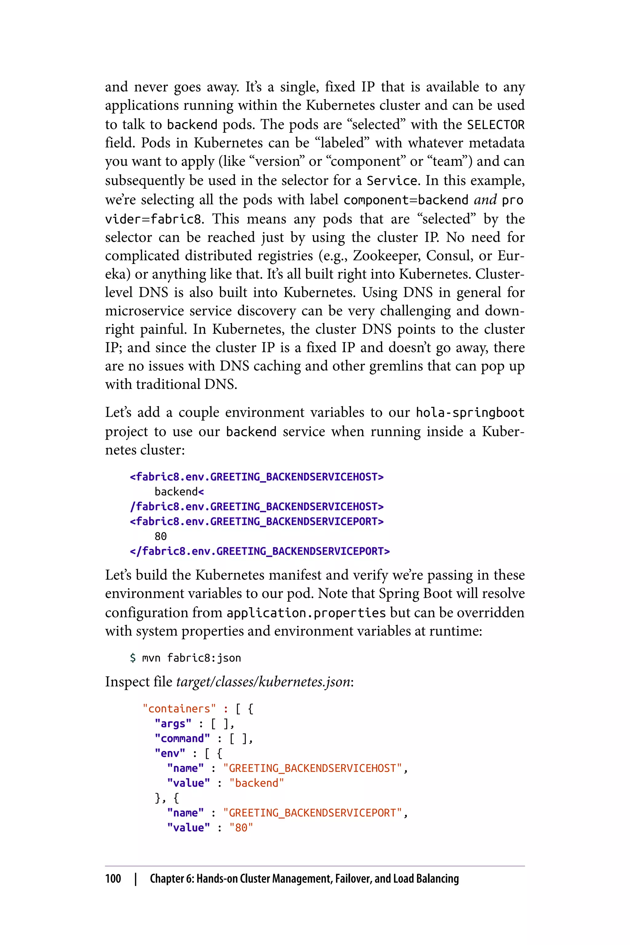 and never goes away. It’s a single, fixed IP that is available to any
applications running within the Kubernetes cluster and can be used
to talk to backend pods. The pods are “selected” with the SELECTOR
field. Pods in Kubernetes can be “labeled” with whatever metadata
you want to apply (like “version” or “component” or “team”) and can
subsequently be used in the selector for a Service. In this example,
we’re selecting all the pods with label component=backend and pro
vider=fabric8. This means any pods that are “selected” by the
selector can be reached just by using the cluster IP. No need for
complicated distributed registries (e.g., Zookeeper, Consul, or Eur‐
eka) or anything like that. It’s all built right into Kubernetes. Cluster-
level DNS is also built into Kubernetes. Using DNS in general for
microservice service discovery can be very challenging and down‐
right painful. In Kubernetes, the cluster DNS points to the cluster
IP; and since the cluster IP is a fixed IP and doesn’t go away, there
are no issues with DNS caching and other gremlins that can pop up
with traditional DNS.
Let’s add a couple environment variables to our hola-springboot
project to use our backend service when running inside a Kuber‐
netes cluster:
<fabric8.env.GREETING_BACKENDSERVICEHOST>
backend<
/fabric8.env.GREETING_BACKENDSERVICEHOST>
<fabric8.env.GREETING_BACKENDSERVICEPORT>
80
</fabric8.env.GREETING_BACKENDSERVICEPORT>
Let’s build the Kubernetes manifest and verify we’re passing in these
environment variables to our pod. Note that Spring Boot will resolve
configuration from application.properties but can be overridden
with system properties and environment variables at runtime:
$ mvn fabric8:json
Inspect file target/classes/kubernetes.json:
"containers" : [ {
"args" : [ ],
"command" : [ ],
"env" : [ {
"name" : "GREETING_BACKENDSERVICEHOST",
"value" : "backend"
}, {
"name" : "GREETING_BACKENDSERVICEPORT",
"value" : "80"
100 | Chapter 6: Hands-on Cluster Management, Failover, and Load Balancing
 