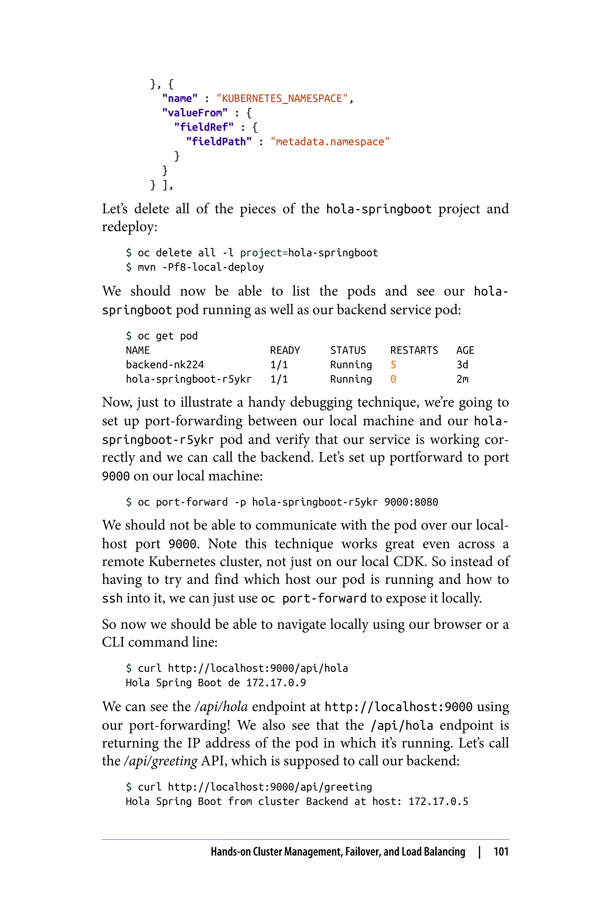 }, {
"name" : "KUBERNETES_NAMESPACE",
"valueFrom" : {
"fieldRef" : {
"fieldPath" : "metadata.namespace"
}
}
} ],
Let’s delete all of the pieces of the hola-springboot project and
redeploy:
$ oc delete all -l project=hola-springboot
$ mvn -Pf8-local-deploy
We should now be able to list the pods and see our hola-
springboot pod running as well as our backend service pod:
$ oc get pod
NAME READY STATUS RESTARTS AGE
backend-nk224 1/1 Running 5 3d
hola-springboot-r5ykr 1/1 Running 0 2m
Now, just to illustrate a handy debugging technique, we’re going to
set up port-forwarding between our local machine and our hola-
springboot-r5ykr pod and verify that our service is working cor‐
rectly and we can call the backend. Let’s set up portforward to port
9000 on our local machine:
$ oc port-forward -p hola-springboot-r5ykr 9000:8080
We should not be able to communicate with the pod over our local‐
host port 9000. Note this technique works great even across a
remote Kubernetes cluster, not just on our local CDK. So instead of
having to try and find which host our pod is running and how to
ssh into it, we can just use oc port-forward to expose it locally.
So now we should be able to navigate locally using our browser or a
CLI command line:
$ curl http://localhost:9000/api/hola
Hola Spring Boot de 172.17.0.9
We can see the /api/hola endpoint at http://localhost:9000 using
our port-forwarding! We also see that the /api/hola endpoint is
returning the IP address of the pod in which it’s running. Let’s call
the /api/greeting API, which is supposed to call our backend:
$ curl http://localhost:9000/api/greeting
Hola Spring Boot from cluster Backend at host: 172.17.0.5
Hands-on Cluster Management, Failover, and Load Balancing | 101
 