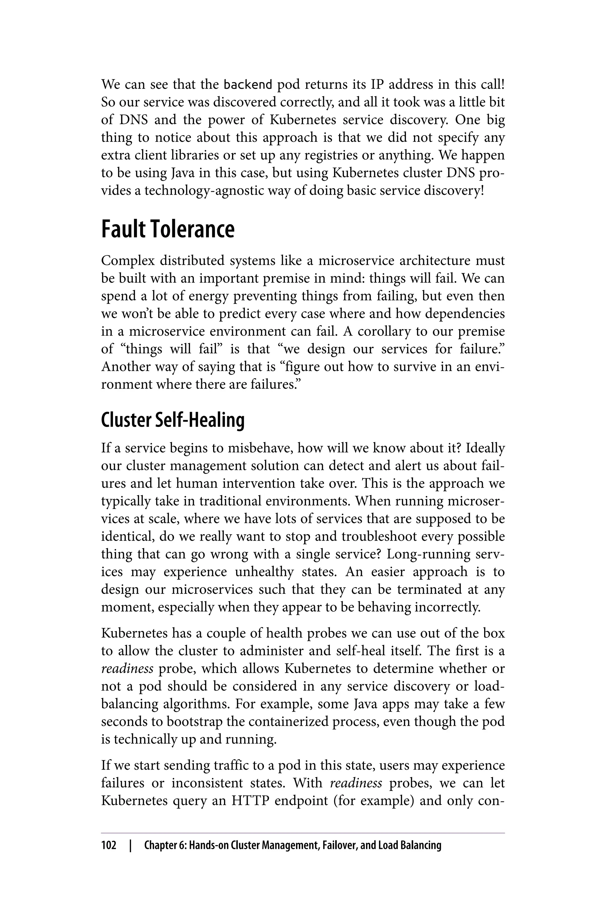 We can see that the backend pod returns its IP address in this call!
So our service was discovered correctly, and all it took was a little bit
of DNS and the power of Kubernetes service discovery. One big
thing to notice about this approach is that we did not specify any
extra client libraries or set up any registries or anything. We happen
to be using Java in this case, but using Kubernetes cluster DNS pro‐
vides a technology-agnostic way of doing basic service discovery!
Fault Tolerance
Complex distributed systems like a microservice architecture must
be built with an important premise in mind: things will fail. We can
spend a lot of energy preventing things from failing, but even then
we won’t be able to predict every case where and how dependencies
in a microservice environment can fail. A corollary to our premise
of “things will fail” is that “we design our services for failure.”
Another way of saying that is “figure out how to survive in an envi‐
ronment where there are failures.”
Cluster Self-Healing
If a service begins to misbehave, how will we know about it? Ideally
our cluster management solution can detect and alert us about fail‐
ures and let human intervention take over. This is the approach we
typically take in traditional environments. When running microser‐
vices at scale, where we have lots of services that are supposed to be
identical, do we really want to stop and troubleshoot every possible
thing that can go wrong with a single service? Long-running serv‐
ices may experience unhealthy states. An easier approach is to
design our microservices such that they can be terminated at any
moment, especially when they appear to be behaving incorrectly.
Kubernetes has a couple of health probes we can use out of the box
to allow the cluster to administer and self-heal itself. The first is a
readiness probe, which allows Kubernetes to determine whether or
not a pod should be considered in any service discovery or load-
balancing algorithms. For example, some Java apps may take a few
seconds to bootstrap the containerized process, even though the pod
is technically up and running.
If we start sending traffic to a pod in this state, users may experience
failures or inconsistent states. With readiness probes, we can let
Kubernetes query an HTTP endpoint (for example) and only con‐
102 | Chapter 6: Hands-on Cluster Management, Failover, and Load Balancing
 