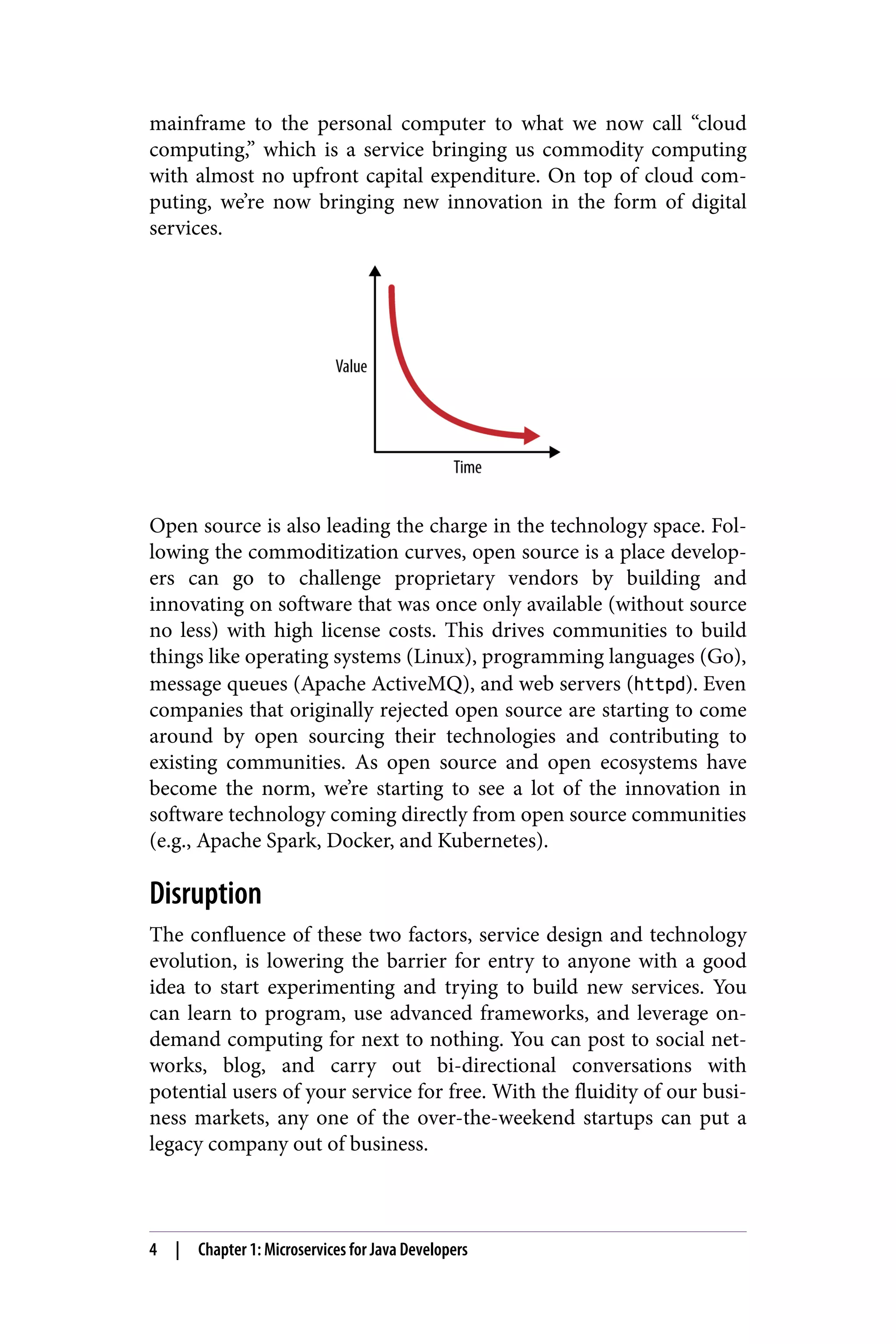 mainframe to the personal computer to what we now call “cloud
computing,” which is a service bringing us commodity computing
with almost no upfront capital expenditure. On top of cloud com‐
puting, we’re now bringing new innovation in the form of digital
services.
Open source is also leading the charge in the technology space. Fol‐
lowing the commoditization curves, open source is a place develop‐
ers can go to challenge proprietary vendors by building and
innovating on software that was once only available (without source
no less) with high license costs. This drives communities to build
things like operating systems (Linux), programming languages (Go),
message queues (Apache ActiveMQ), and web servers (httpd). Even
companies that originally rejected open source are starting to come
around by open sourcing their technologies and contributing to
existing communities. As open source and open ecosystems have
become the norm, we’re starting to see a lot of the innovation in
software technology coming directly from open source communities
(e.g., Apache Spark, Docker, and Kubernetes).
Disruption
The confluence of these two factors, service design and technology
evolution, is lowering the barrier for entry to anyone with a good
idea to start experimenting and trying to build new services. You
can learn to program, use advanced frameworks, and leverage on-
demand computing for next to nothing. You can post to social net‐
works, blog, and carry out bi-directional conversations with
potential users of your service for free. With the fluidity of our busi‐
ness markets, any one of the over-the-weekend startups can put a
legacy company out of business.
4 | Chapter 1: Microservices for Java Developers
 