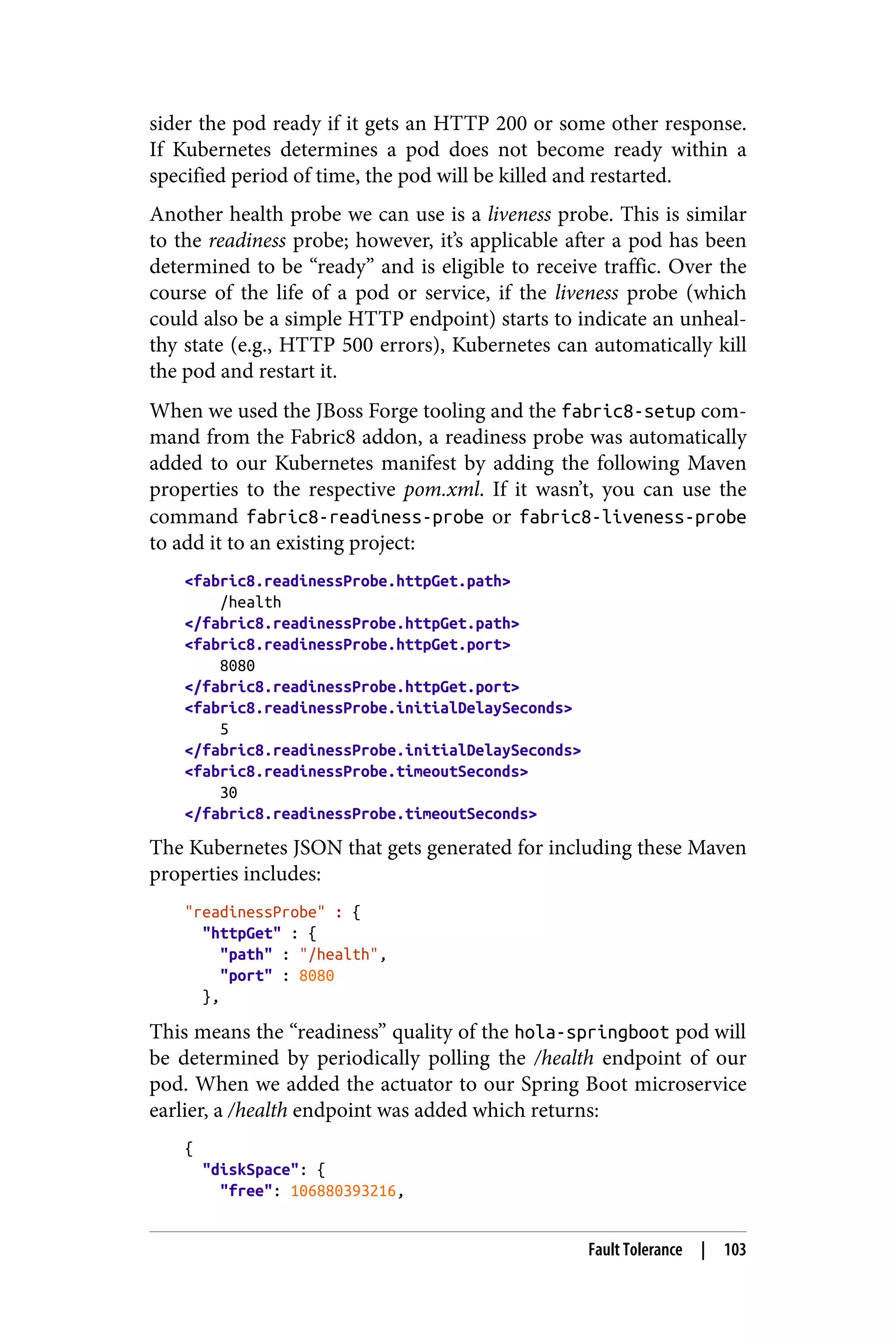 sider the pod ready if it gets an HTTP 200 or some other response.
If Kubernetes determines a pod does not become ready within a
specified period of time, the pod will be killed and restarted.
Another health probe we can use is a liveness probe. This is similar
to the readiness probe; however, it’s applicable after a pod has been
determined to be “ready” and is eligible to receive traffic. Over the
course of the life of a pod or service, if the liveness probe (which
could also be a simple HTTP endpoint) starts to indicate an unheal‐
thy state (e.g., HTTP 500 errors), Kubernetes can automatically kill
the pod and restart it.
When we used the JBoss Forge tooling and the fabric8-setup com‐
mand from the Fabric8 addon, a readiness probe was automatically
added to our Kubernetes manifest by adding the following Maven
properties to the respective pom.xml. If it wasn’t, you can use the
command fabric8-readiness-probe or fabric8-liveness-probe
to add it to an existing project:
<fabric8.readinessProbe.httpGet.path>
/health
</fabric8.readinessProbe.httpGet.path>
<fabric8.readinessProbe.httpGet.port>
8080
</fabric8.readinessProbe.httpGet.port>
<fabric8.readinessProbe.initialDelaySeconds>
5
</fabric8.readinessProbe.initialDelaySeconds>
<fabric8.readinessProbe.timeoutSeconds>
30
</fabric8.readinessProbe.timeoutSeconds>
The Kubernetes JSON that gets generated for including these Maven
properties includes:
"readinessProbe" : {
"httpGet" : {
"path" : "/health",
"port" : 8080
},
This means the “readiness” quality of the hola-springboot pod will
be determined by periodically polling the /health endpoint of our
pod. When we added the actuator to our Spring Boot microservice
earlier, a /health endpoint was added which returns:
{
"diskSpace": {
"free": 106880393216,
Fault Tolerance | 103
 