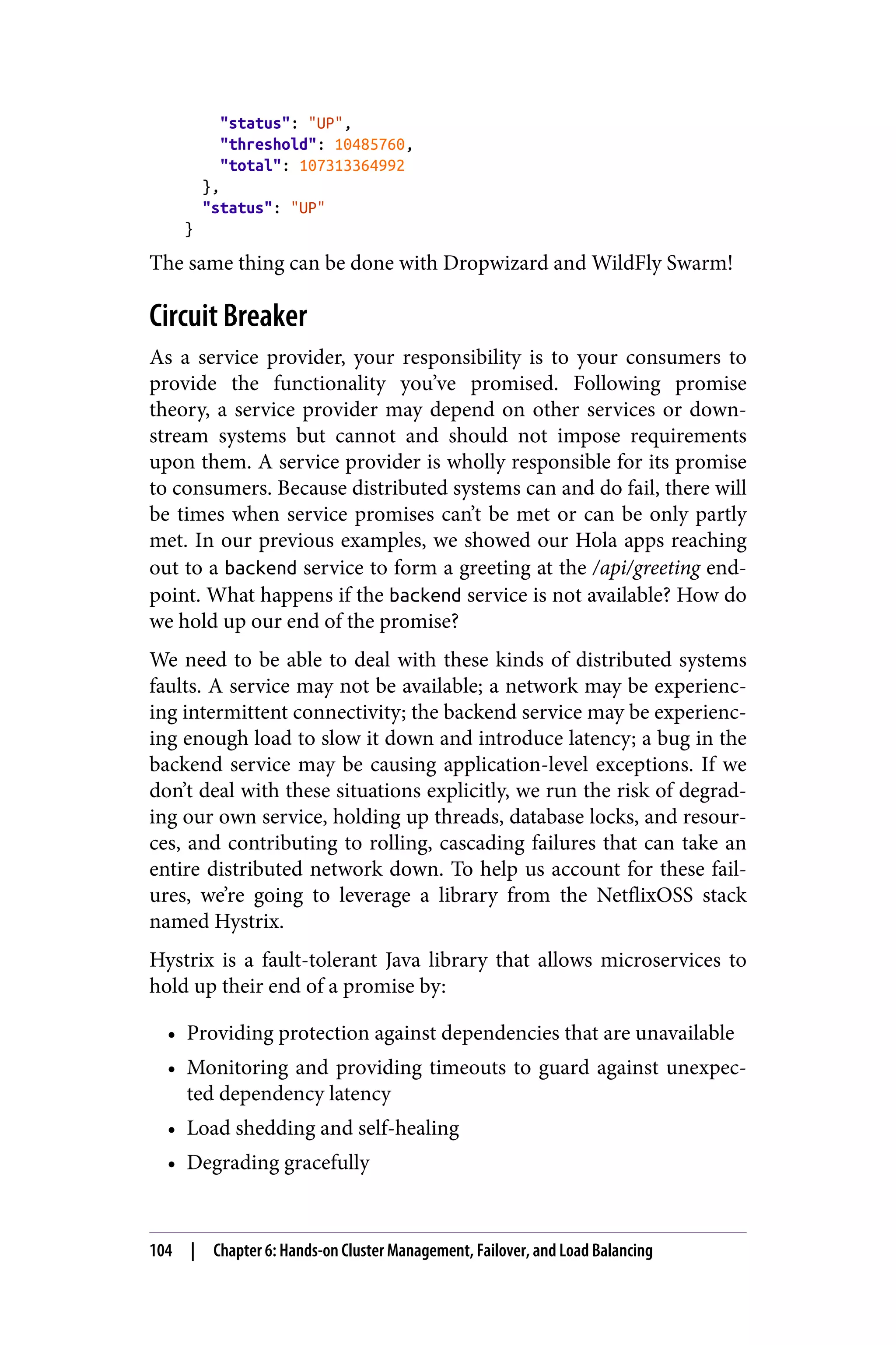 "status": "UP",
"threshold": 10485760,
"total": 107313364992
},
"status": "UP"
}
The same thing can be done with Dropwizard and WildFly Swarm!
Circuit Breaker
As a service provider, your responsibility is to your consumers to
provide the functionality you’ve promised. Following promise
theory, a service provider may depend on other services or down‐
stream systems but cannot and should not impose requirements
upon them. A service provider is wholly responsible for its promise
to consumers. Because distributed systems can and do fail, there will
be times when service promises can’t be met or can be only partly
met. In our previous examples, we showed our Hola apps reaching
out to a backend service to form a greeting at the /api/greeting end‐
point. What happens if the backend service is not available? How do
we hold up our end of the promise?
We need to be able to deal with these kinds of distributed systems
faults. A service may not be available; a network may be experienc‐
ing intermittent connectivity; the backend service may be experienc‐
ing enough load to slow it down and introduce latency; a bug in the
backend service may be causing application-level exceptions. If we
don’t deal with these situations explicitly, we run the risk of degrad‐
ing our own service, holding up threads, database locks, and resour‐
ces, and contributing to rolling, cascading failures that can take an
entire distributed network down. To help us account for these fail‐
ures, we’re going to leverage a library from the NetflixOSS stack
named Hystrix.
Hystrix is a fault-tolerant Java library that allows microservices to
hold up their end of a promise by:
• Providing protection against dependencies that are unavailable
• Monitoring and providing timeouts to guard against unexpec‐
ted dependency latency
• Load shedding and self-healing
• Degrading gracefully
104 | Chapter 6: Hands-on Cluster Management, Failover, and Load Balancing
 