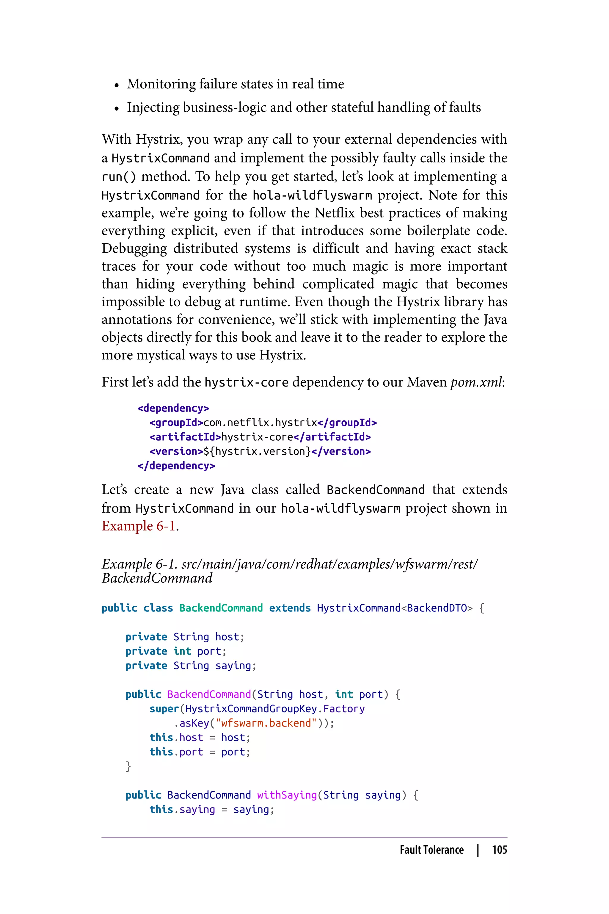 • Monitoring failure states in real time
• Injecting business-logic and other stateful handling of faults
With Hystrix, you wrap any call to your external dependencies with
a HystrixCommand and implement the possibly faulty calls inside the
run() method. To help you get started, let’s look at implementing a
HystrixCommand for the hola-wildflyswarm project. Note for this
example, we’re going to follow the Netflix best practices of making
everything explicit, even if that introduces some boilerplate code.
Debugging distributed systems is difficult and having exact stack
traces for your code without too much magic is more important
than hiding everything behind complicated magic that becomes
impossible to debug at runtime. Even though the Hystrix library has
annotations for convenience, we’ll stick with implementing the Java
objects directly for this book and leave it to the reader to explore the
more mystical ways to use Hystrix.
First let’s add the hystrix-core dependency to our Maven pom.xml:
<dependency>
<groupId>com.netflix.hystrix</groupId>
<artifactId>hystrix-core</artifactId>
<version>${hystrix.version}</version>
</dependency>
Let’s create a new Java class called BackendCommand that extends
from HystrixCommand in our hola-wildflyswarm project shown in
Example 6-1.
Example 6-1. src/main/java/com/redhat/examples/wfswarm/rest/
BackendCommand
public class BackendCommand extends HystrixCommand<BackendDTO> {
private String host;
private int port;
private String saying;
public BackendCommand(String host, int port) {
super(HystrixCommandGroupKey.Factory
.asKey("wfswarm.backend"));
this.host = host;
this.port = port;
}
public BackendCommand withSaying(String saying) {
this.saying = saying;
Fault Tolerance | 105
 