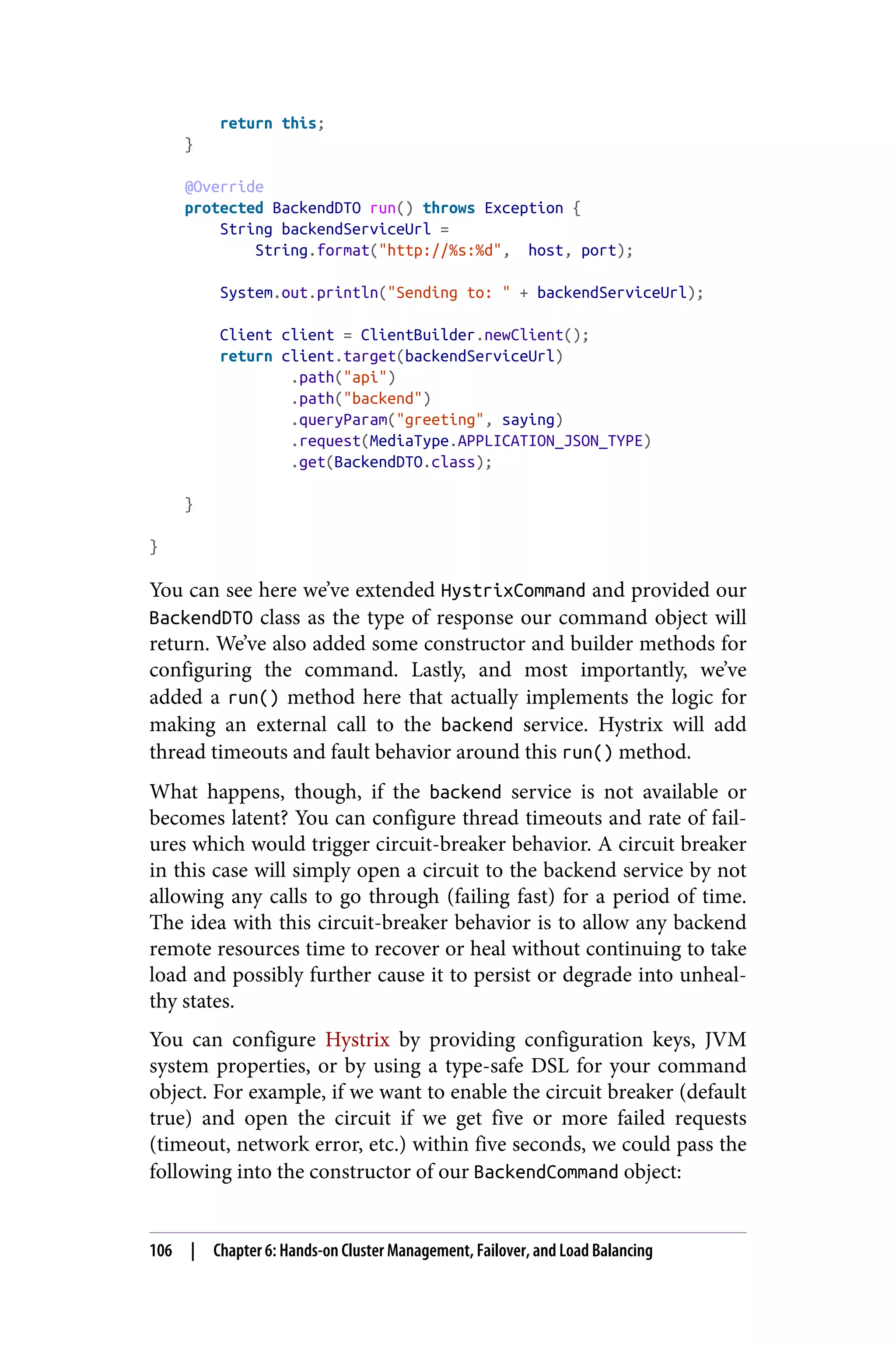 return this;
}
@Override
protected BackendDTO run() throws Exception {
String backendServiceUrl =
String.format("http://%s:%d", host, port);
System.out.println("Sending to: " + backendServiceUrl);
Client client = ClientBuilder.newClient();
return client.target(backendServiceUrl)
.path("api")
.path("backend")
.queryParam("greeting", saying)
.request(MediaType.APPLICATION_JSON_TYPE)
.get(BackendDTO.class);
}
}
You can see here we’ve extended HystrixCommand and provided our
BackendDTO class as the type of response our command object will
return. We’ve also added some constructor and builder methods for
configuring the command. Lastly, and most importantly, we’ve
added a run() method here that actually implements the logic for
making an external call to the backend service. Hystrix will add
thread timeouts and fault behavior around this run() method.
What happens, though, if the backend service is not available or
becomes latent? You can configure thread timeouts and rate of fail‐
ures which would trigger circuit-breaker behavior. A circuit breaker
in this case will simply open a circuit to the backend service by not
allowing any calls to go through (failing fast) for a period of time.
The idea with this circuit-breaker behavior is to allow any backend
remote resources time to recover or heal without continuing to take
load and possibly further cause it to persist or degrade into unheal‐
thy states.
You can configure Hystrix by providing configuration keys, JVM
system properties, or by using a type-safe DSL for your command
object. For example, if we want to enable the circuit breaker (default
true) and open the circuit if we get five or more failed requests
(timeout, network error, etc.) within five seconds, we could pass the
following into the constructor of our BackendCommand object:
106 | Chapter 6: Hands-on Cluster Management, Failover, and Load Balancing
 