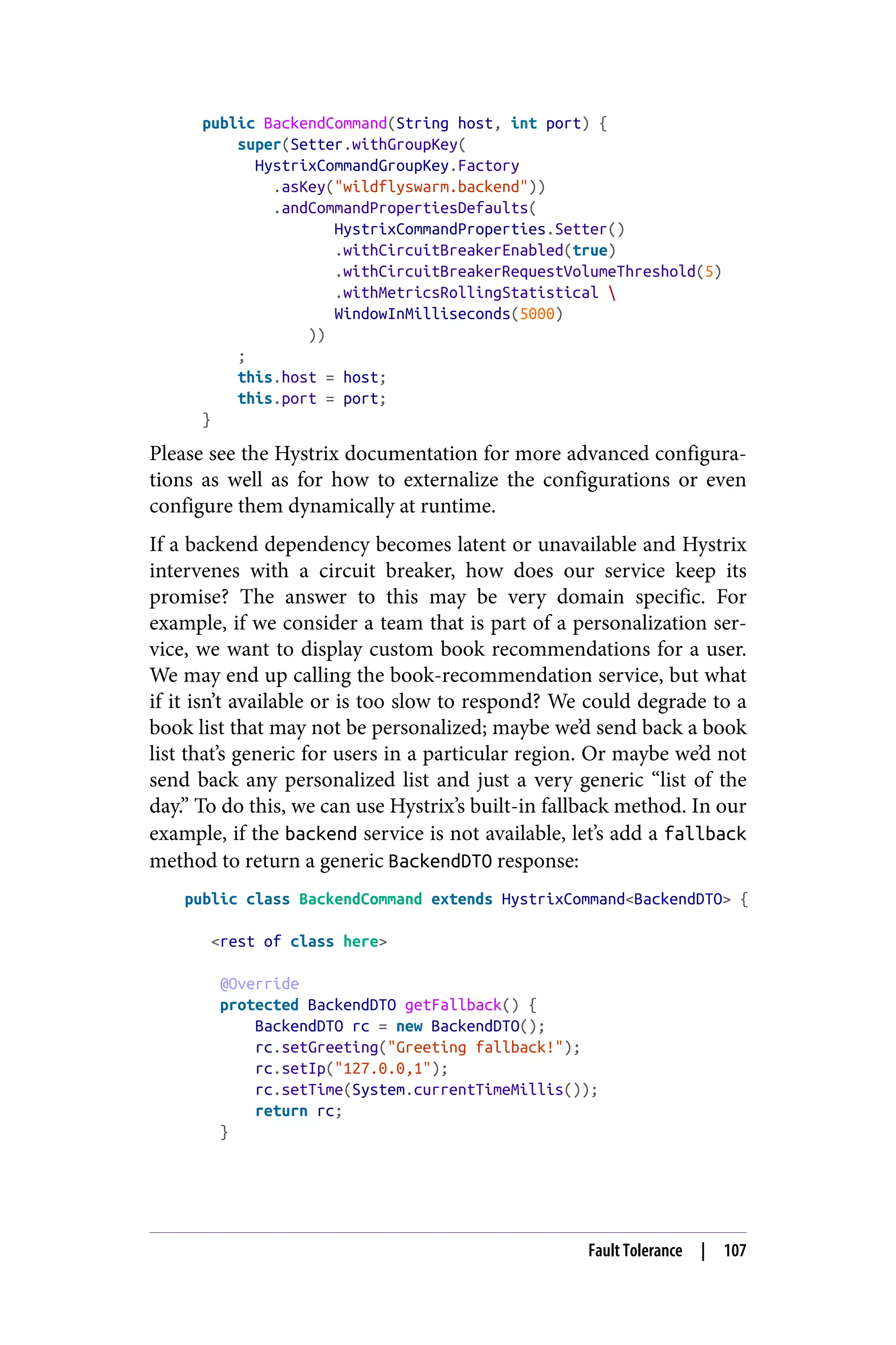 public BackendCommand(String host, int port) {
super(Setter.withGroupKey(
HystrixCommandGroupKey.Factory
.asKey("wildflyswarm.backend"))
.andCommandPropertiesDefaults(
HystrixCommandProperties.Setter()
.withCircuitBreakerEnabled(true)
.withCircuitBreakerRequestVolumeThreshold(5)
.withMetricsRollingStatistical 
WindowInMilliseconds(5000)
))
;
this.host = host;
this.port = port;
}
Please see the Hystrix documentation for more advanced configura‐
tions as well as for how to externalize the configurations or even
configure them dynamically at runtime.
If a backend dependency becomes latent or unavailable and Hystrix
intervenes with a circuit breaker, how does our service keep its
promise? The answer to this may be very domain specific. For
example, if we consider a team that is part of a personalization ser‐
vice, we want to display custom book recommendations for a user.
We may end up calling the book-recommendation service, but what
if it isn’t available or is too slow to respond? We could degrade to a
book list that may not be personalized; maybe we’d send back a book
list that’s generic for users in a particular region. Or maybe we’d not
send back any personalized list and just a very generic “list of the
day.” To do this, we can use Hystrix’s built-in fallback method. In our
example, if the backend service is not available, let’s add a fallback
method to return a generic BackendDTO response:
public class BackendCommand extends HystrixCommand<BackendDTO> {
<rest of class here>
@Override
protected BackendDTO getFallback() {
BackendDTO rc = new BackendDTO();
rc.setGreeting("Greeting fallback!");
rc.setIp("127.0.0,1");
rc.setTime(System.currentTimeMillis());
return rc;
}
Fault Tolerance | 107
 