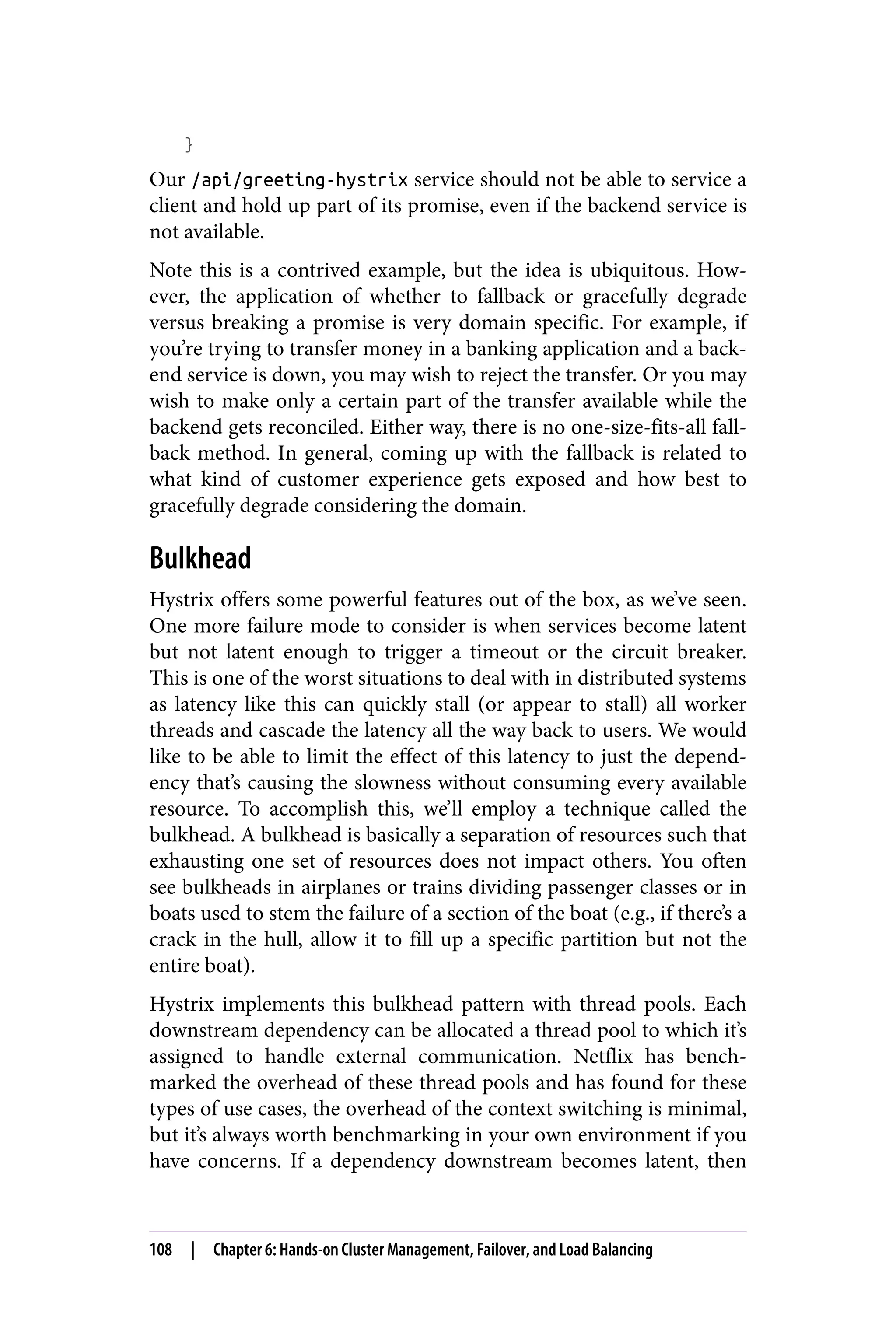 }
Our /api/greeting-hystrix service should not be able to service a
client and hold up part of its promise, even if the backend service is
not available.
Note this is a contrived example, but the idea is ubiquitous. How‐
ever, the application of whether to fallback or gracefully degrade
versus breaking a promise is very domain specific. For example, if
you’re trying to transfer money in a banking application and a back‐
end service is down, you may wish to reject the transfer. Or you may
wish to make only a certain part of the transfer available while the
backend gets reconciled. Either way, there is no one-size-fits-all fall‐
back method. In general, coming up with the fallback is related to
what kind of customer experience gets exposed and how best to
gracefully degrade considering the domain.
Bulkhead
Hystrix offers some powerful features out of the box, as we’ve seen.
One more failure mode to consider is when services become latent
but not latent enough to trigger a timeout or the circuit breaker.
This is one of the worst situations to deal with in distributed systems
as latency like this can quickly stall (or appear to stall) all worker
threads and cascade the latency all the way back to users. We would
like to be able to limit the effect of this latency to just the depend‐
ency that’s causing the slowness without consuming every available
resource. To accomplish this, we’ll employ a technique called the
bulkhead. A bulkhead is basically a separation of resources such that
exhausting one set of resources does not impact others. You often
see bulkheads in airplanes or trains dividing passenger classes or in
boats used to stem the failure of a section of the boat (e.g., if there’s a
crack in the hull, allow it to fill up a specific partition but not the
entire boat).
Hystrix implements this bulkhead pattern with thread pools. Each
downstream dependency can be allocated a thread pool to which it’s
assigned to handle external communication. Netflix has bench‐
marked the overhead of these thread pools and has found for these
types of use cases, the overhead of the context switching is minimal,
but it’s always worth benchmarking in your own environment if you
have concerns. If a dependency downstream becomes latent, then
108 | Chapter 6: Hands-on Cluster Management, Failover, and Load Balancing
 