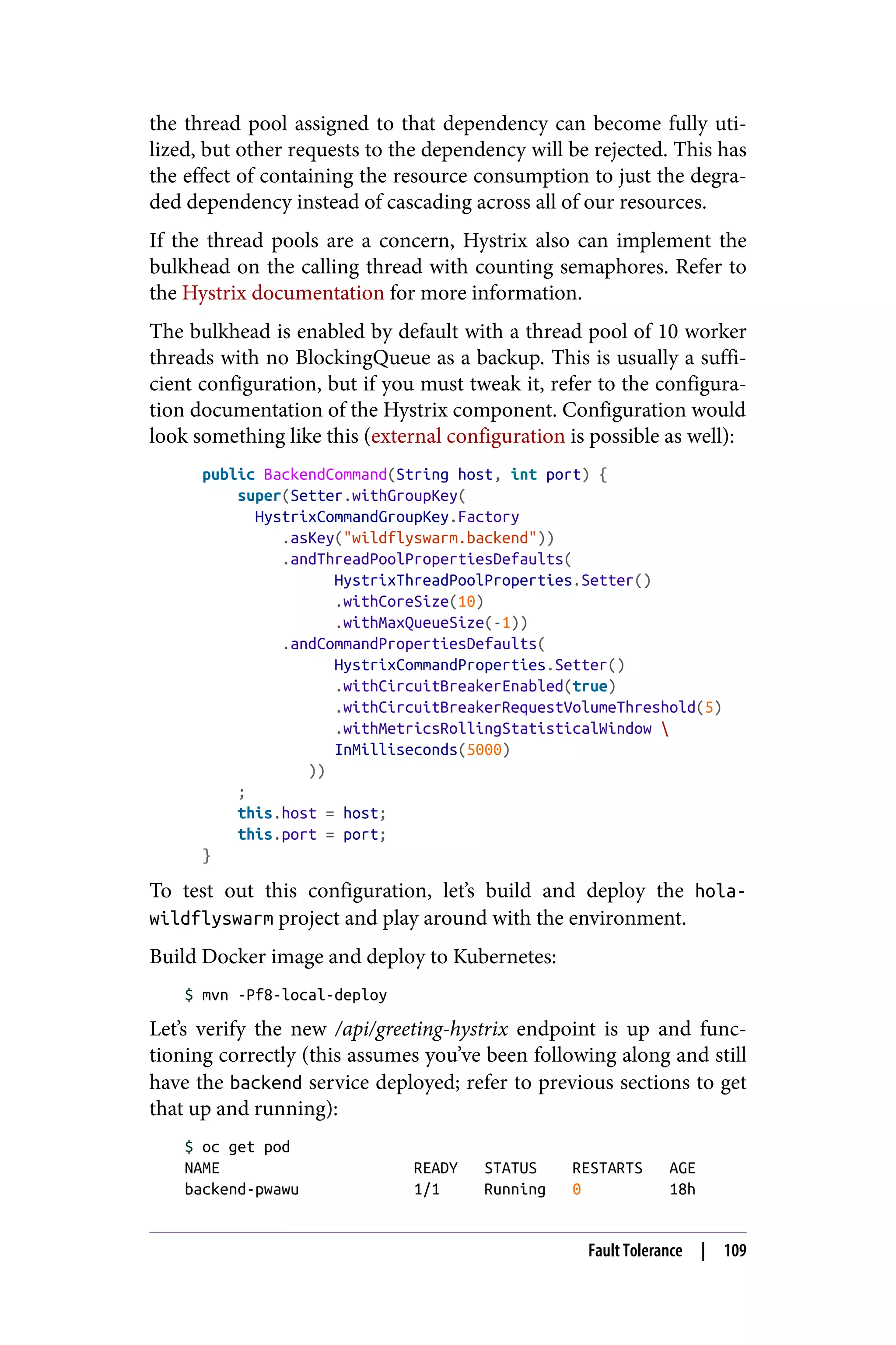 the thread pool assigned to that dependency can become fully uti‐
lized, but other requests to the dependency will be rejected. This has
the effect of containing the resource consumption to just the degra‐
ded dependency instead of cascading across all of our resources.
If the thread pools are a concern, Hystrix also can implement the
bulkhead on the calling thread with counting semaphores. Refer to
the Hystrix documentation for more information.
The bulkhead is enabled by default with a thread pool of 10 worker
threads with no BlockingQueue as a backup. This is usually a suffi‐
cient configuration, but if you must tweak it, refer to the configura‐
tion documentation of the Hystrix component. Configuration would
look something like this (external configuration is possible as well):
public BackendCommand(String host, int port) {
super(Setter.withGroupKey(
HystrixCommandGroupKey.Factory
.asKey("wildflyswarm.backend"))
.andThreadPoolPropertiesDefaults(
HystrixThreadPoolProperties.Setter()
.withCoreSize(10)
.withMaxQueueSize(-1))
.andCommandPropertiesDefaults(
HystrixCommandProperties.Setter()
.withCircuitBreakerEnabled(true)
.withCircuitBreakerRequestVolumeThreshold(5)
.withMetricsRollingStatisticalWindow 
InMilliseconds(5000)
))
;
this.host = host;
this.port = port;
}
To test out this configuration, let’s build and deploy the hola-
wildflyswarm project and play around with the environment.
Build Docker image and deploy to Kubernetes:
$ mvn -Pf8-local-deploy
Let’s verify the new /api/greeting-hystrix endpoint is up and func‐
tioning correctly (this assumes you’ve been following along and still
have the backend service deployed; refer to previous sections to get
that up and running):
$ oc get pod
NAME READY STATUS RESTARTS AGE
backend-pwawu 1/1 Running 0 18h
Fault Tolerance | 109
 
