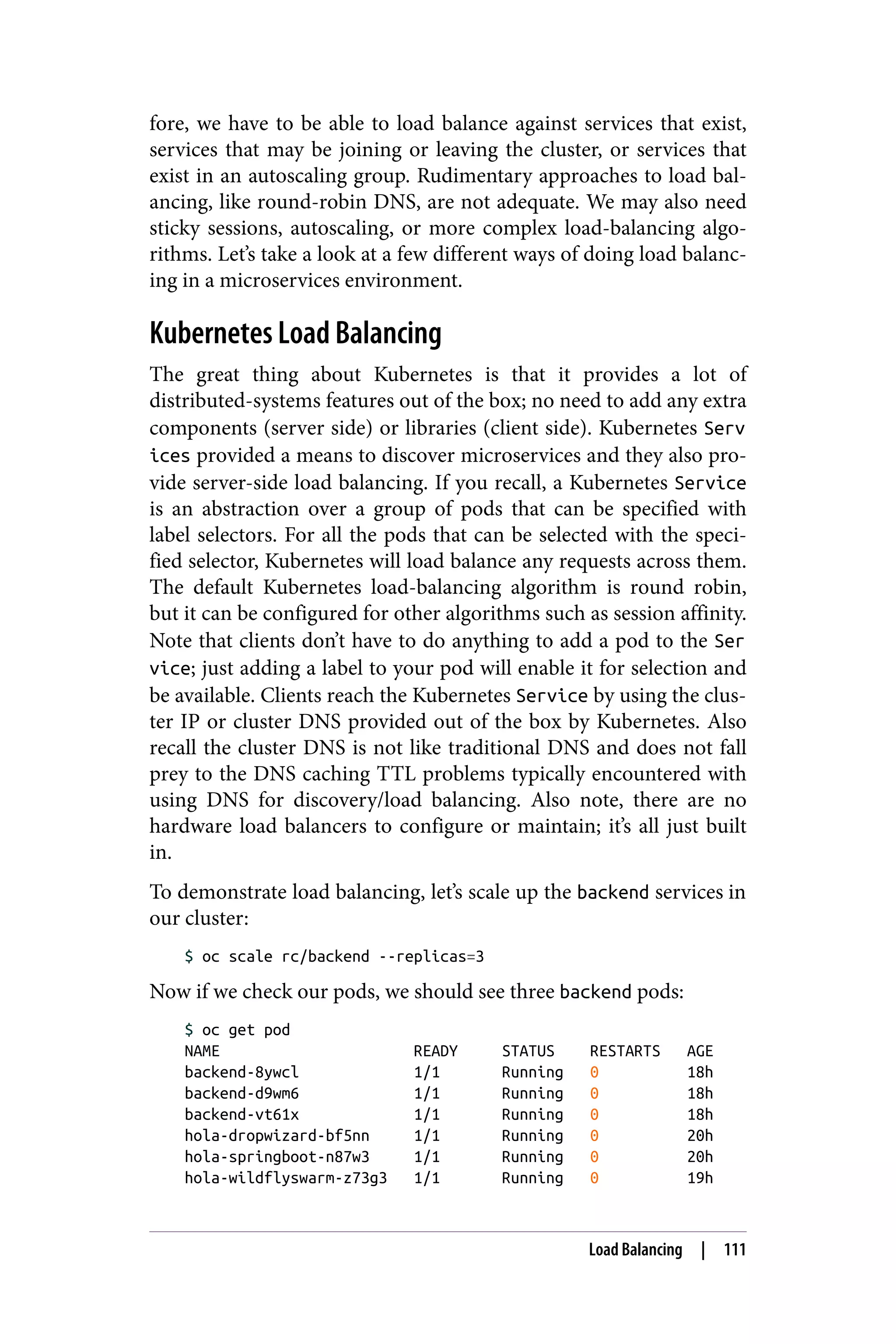 fore, we have to be able to load balance against services that exist,
services that may be joining or leaving the cluster, or services that
exist in an autoscaling group. Rudimentary approaches to load bal‐
ancing, like round-robin DNS, are not adequate. We may also need
sticky sessions, autoscaling, or more complex load-balancing algo‐
rithms. Let’s take a look at a few different ways of doing load balanc‐
ing in a microservices environment.
Kubernetes Load Balancing
The great thing about Kubernetes is that it provides a lot of
distributed-systems features out of the box; no need to add any extra
components (server side) or libraries (client side). Kubernetes Serv
ices provided a means to discover microservices and they also pro‐
vide server-side load balancing. If you recall, a Kubernetes Service
is an abstraction over a group of pods that can be specified with
label selectors. For all the pods that can be selected with the speci‐
fied selector, Kubernetes will load balance any requests across them.
The default Kubernetes load-balancing algorithm is round robin,
but it can be configured for other algorithms such as session affinity.
Note that clients don’t have to do anything to add a pod to the Ser
vice; just adding a label to your pod will enable it for selection and
be available. Clients reach the Kubernetes Service by using the clus‐
ter IP or cluster DNS provided out of the box by Kubernetes. Also
recall the cluster DNS is not like traditional DNS and does not fall
prey to the DNS caching TTL problems typically encountered with
using DNS for discovery/load balancing. Also note, there are no
hardware load balancers to configure or maintain; it’s all just built
in.
To demonstrate load balancing, let’s scale up the backend services in
our cluster:
$ oc scale rc/backend --replicas=3
Now if we check our pods, we should see three backend pods:
$ oc get pod
NAME READY STATUS RESTARTS AGE
backend-8ywcl 1/1 Running 0 18h
backend-d9wm6 1/1 Running 0 18h
backend-vt61x 1/1 Running 0 18h
hola-dropwizard-bf5nn 1/1 Running 0 20h
hola-springboot-n87w3 1/1 Running 0 20h
hola-wildflyswarm-z73g3 1/1 Running 0 19h
Load Balancing | 111
 