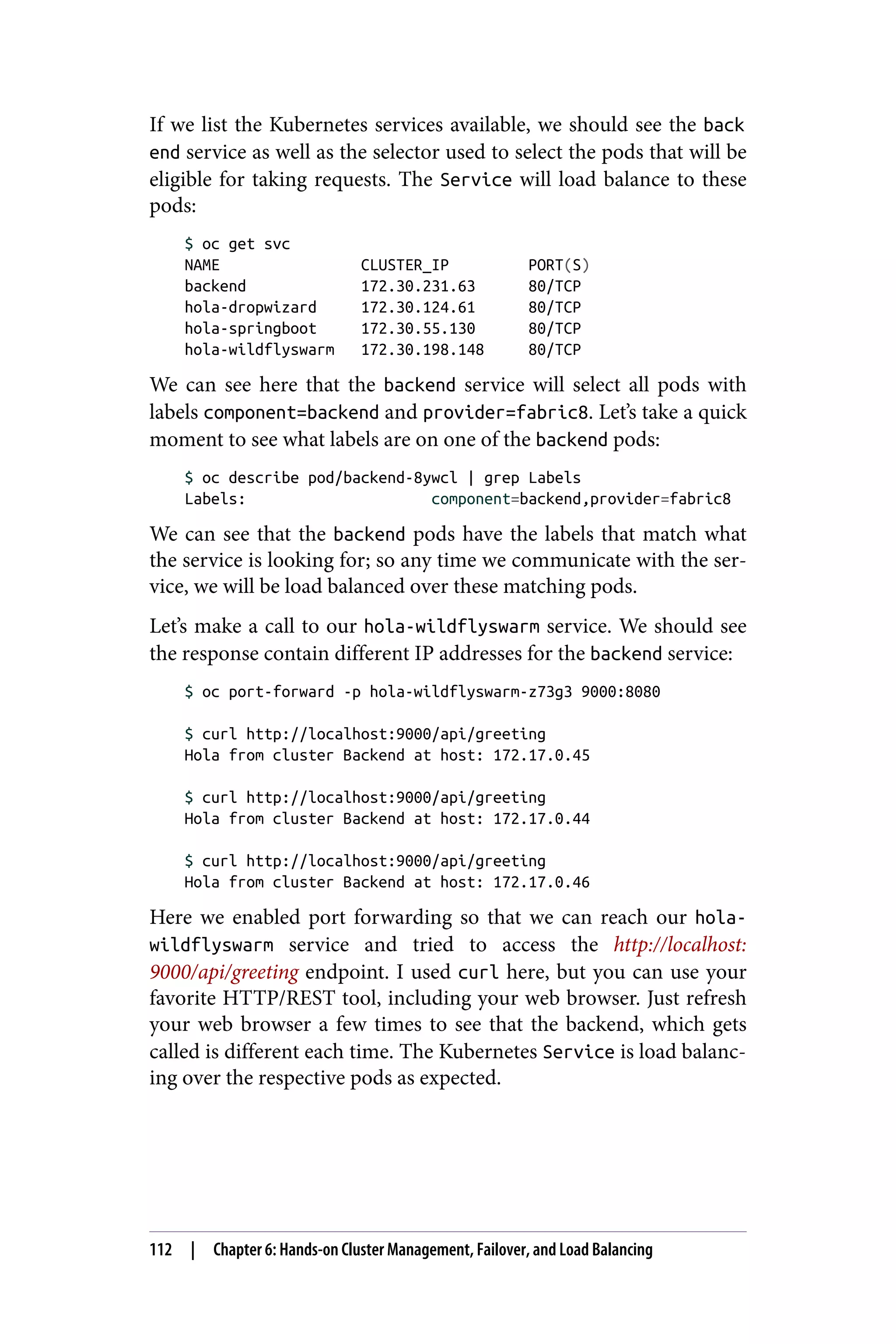 If we list the Kubernetes services available, we should see the back
end service as well as the selector used to select the pods that will be
eligible for taking requests. The Service will load balance to these
pods:
$ oc get svc
NAME CLUSTER_IP PORT(S)
backend 172.30.231.63 80/TCP
hola-dropwizard 172.30.124.61 80/TCP
hola-springboot 172.30.55.130 80/TCP
hola-wildflyswarm 172.30.198.148 80/TCP
We can see here that the backend service will select all pods with
labels component=backend and provider=fabric8. Let’s take a quick
moment to see what labels are on one of the backend pods:
$ oc describe pod/backend-8ywcl | grep Labels
Labels: component=backend,provider=fabric8
We can see that the backend pods have the labels that match what
the service is looking for; so any time we communicate with the ser‐
vice, we will be load balanced over these matching pods.
Let’s make a call to our hola-wildflyswarm service. We should see
the response contain different IP addresses for the backend service:
$ oc port-forward -p hola-wildflyswarm-z73g3 9000:8080
$ curl http://localhost:9000/api/greeting
Hola from cluster Backend at host: 172.17.0.45
$ curl http://localhost:9000/api/greeting
Hola from cluster Backend at host: 172.17.0.44
$ curl http://localhost:9000/api/greeting
Hola from cluster Backend at host: 172.17.0.46
Here we enabled port forwarding so that we can reach our hola-
wildflyswarm service and tried to access the http://localhost:
9000/api/greeting endpoint. I used curl here, but you can use your
favorite HTTP/REST tool, including your web browser. Just refresh
your web browser a few times to see that the backend, which gets
called is different each time. The Kubernetes Service is load balanc‐
ing over the respective pods as expected.
112 | Chapter 6: Hands-on Cluster Management, Failover, and Load Balancing
 