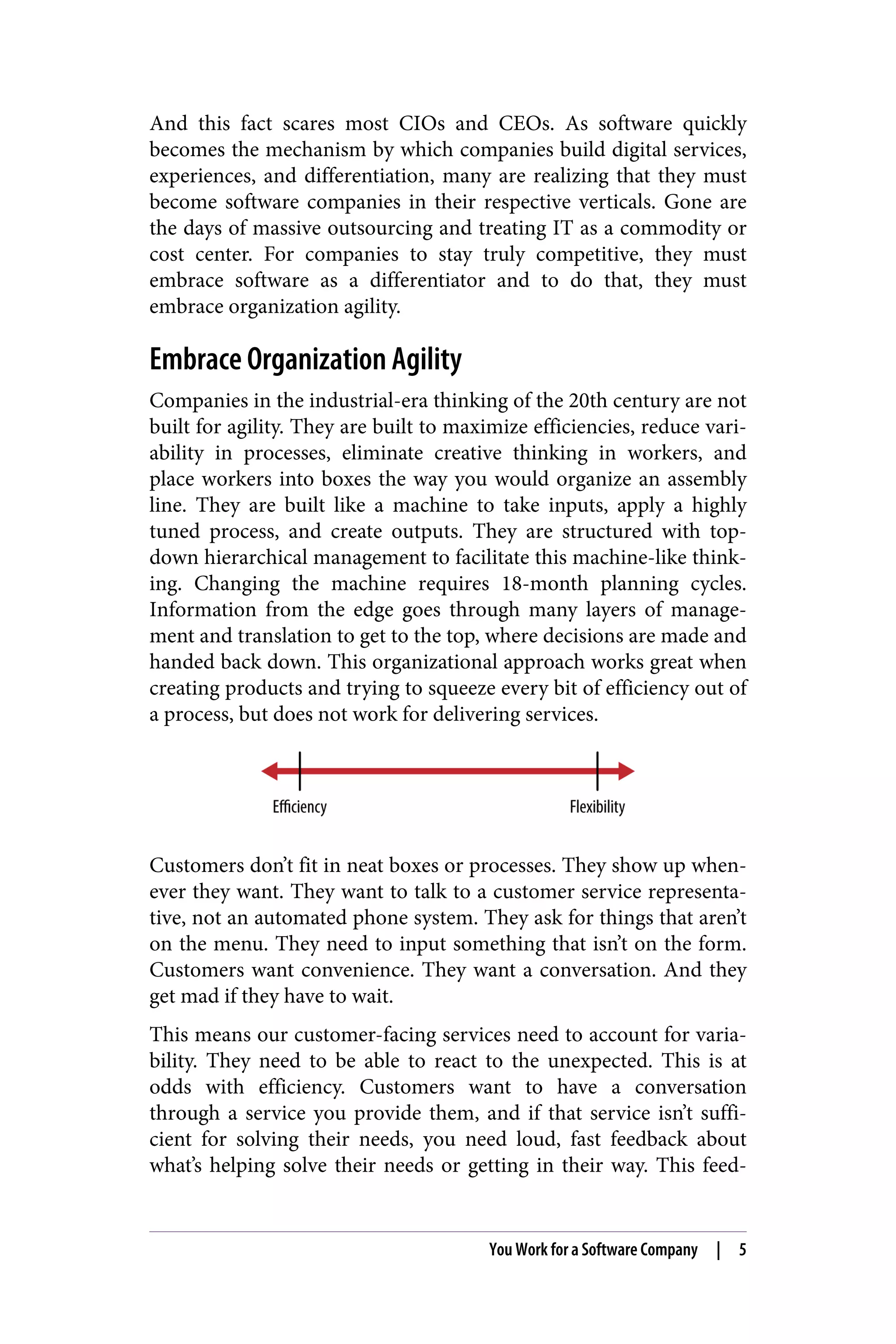 And this fact scares most CIOs and CEOs. As software quickly
becomes the mechanism by which companies build digital services,
experiences, and differentiation, many are realizing that they must
become software companies in their respective verticals. Gone are
the days of massive outsourcing and treating IT as a commodity or
cost center. For companies to stay truly competitive, they must
embrace software as a differentiator and to do that, they must
embrace organization agility.
Embrace Organization Agility
Companies in the industrial-era thinking of the 20th century are not
built for agility. They are built to maximize efficiencies, reduce vari‐
ability in processes, eliminate creative thinking in workers, and
place workers into boxes the way you would organize an assembly
line. They are built like a machine to take inputs, apply a highly
tuned process, and create outputs. They are structured with top-
down hierarchical management to facilitate this machine-like think‐
ing. Changing the machine requires 18-month planning cycles.
Information from the edge goes through many layers of manage‐
ment and translation to get to the top, where decisions are made and
handed back down. This organizational approach works great when
creating products and trying to squeeze every bit of efficiency out of
a process, but does not work for delivering services.
Customers don’t fit in neat boxes or processes. They show up when‐
ever they want. They want to talk to a customer service representa‐
tive, not an automated phone system. They ask for things that aren’t
on the menu. They need to input something that isn’t on the form.
Customers want convenience. They want a conversation. And they
get mad if they have to wait.
This means our customer-facing services need to account for varia‐
bility. They need to be able to react to the unexpected. This is at
odds with efficiency. Customers want to have a conversation
through a service you provide them, and if that service isn’t suffi‐
cient for solving their needs, you need loud, fast feedback about
what’s helping solve their needs or getting in their way. This feed‐
You Work for a Software Company | 5
 