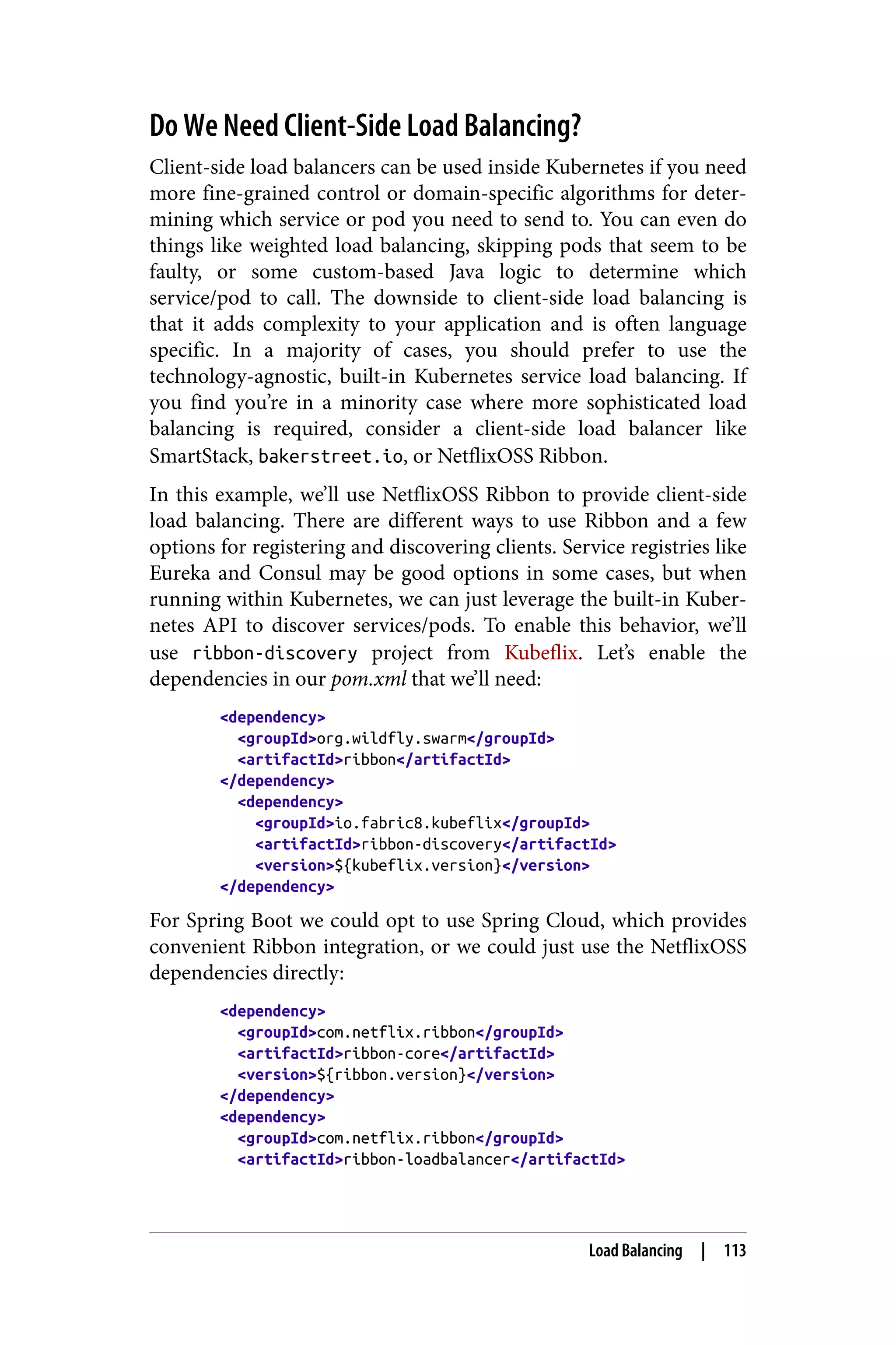 Do We Need Client-Side Load Balancing?
Client-side load balancers can be used inside Kubernetes if you need
more fine-grained control or domain-specific algorithms for deter‐
mining which service or pod you need to send to. You can even do
things like weighted load balancing, skipping pods that seem to be
faulty, or some custom-based Java logic to determine which
service/pod to call. The downside to client-side load balancing is
that it adds complexity to your application and is often language
specific. In a majority of cases, you should prefer to use the
technology-agnostic, built-in Kubernetes service load balancing. If
you find you’re in a minority case where more sophisticated load
balancing is required, consider a client-side load balancer like
SmartStack, bakerstreet.io, or NetflixOSS Ribbon.
In this example, we’ll use NetflixOSS Ribbon to provide client-side
load balancing. There are different ways to use Ribbon and a few
options for registering and discovering clients. Service registries like
Eureka and Consul may be good options in some cases, but when
running within Kubernetes, we can just leverage the built-in Kuber‐
netes API to discover services/pods. To enable this behavior, we’ll
use ribbon-discovery project from Kubeflix. Let’s enable the
dependencies in our pom.xml that we’ll need:
<dependency>
<groupId>org.wildfly.swarm</groupId>
<artifactId>ribbon</artifactId>
</dependency>
<dependency>
<groupId>io.fabric8.kubeflix</groupId>
<artifactId>ribbon-discovery</artifactId>
<version>${kubeflix.version}</version>
</dependency>
For Spring Boot we could opt to use Spring Cloud, which provides
convenient Ribbon integration, or we could just use the NetflixOSS
dependencies directly:
<dependency>
<groupId>com.netflix.ribbon</groupId>
<artifactId>ribbon-core</artifactId>
<version>${ribbon.version}</version>
</dependency>
<dependency>
<groupId>com.netflix.ribbon</groupId>
<artifactId>ribbon-loadbalancer</artifactId>
Load Balancing | 113
 