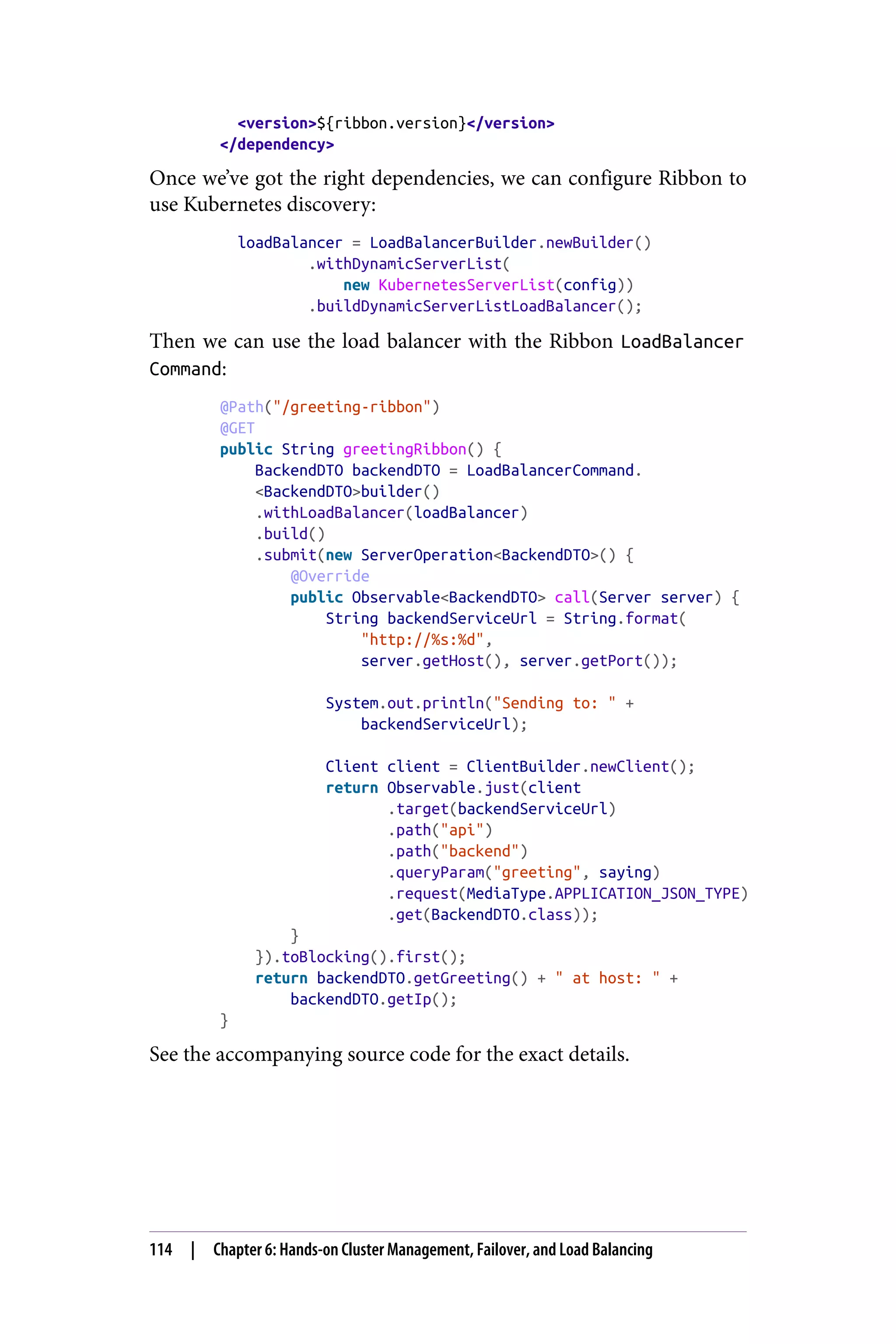 <version>${ribbon.version}</version>
</dependency>
Once we’ve got the right dependencies, we can configure Ribbon to
use Kubernetes discovery:
loadBalancer = LoadBalancerBuilder.newBuilder()
.withDynamicServerList(
new KubernetesServerList(config))
.buildDynamicServerListLoadBalancer();
Then we can use the load balancer with the Ribbon LoadBalancer
Command:
@Path("/greeting-ribbon")
@GET
public String greetingRibbon() {
BackendDTO backendDTO = LoadBalancerCommand.
<BackendDTO>builder()
.withLoadBalancer(loadBalancer)
.build()
.submit(new ServerOperation<BackendDTO>() {
@Override
public Observable<BackendDTO> call(Server server) {
String backendServiceUrl = String.format(
"http://%s:%d",
server.getHost(), server.getPort());
System.out.println("Sending to: " +
backendServiceUrl);
Client client = ClientBuilder.newClient();
return Observable.just(client
.target(backendServiceUrl)
.path("api")
.path("backend")
.queryParam("greeting", saying)
.request(MediaType.APPLICATION_JSON_TYPE)
.get(BackendDTO.class));
}
}).toBlocking().first();
return backendDTO.getGreeting() + " at host: " +
backendDTO.getIp();
}
See the accompanying source code for the exact details.
114 | Chapter 6: Hands-on Cluster Management, Failover, and Load Balancing
 