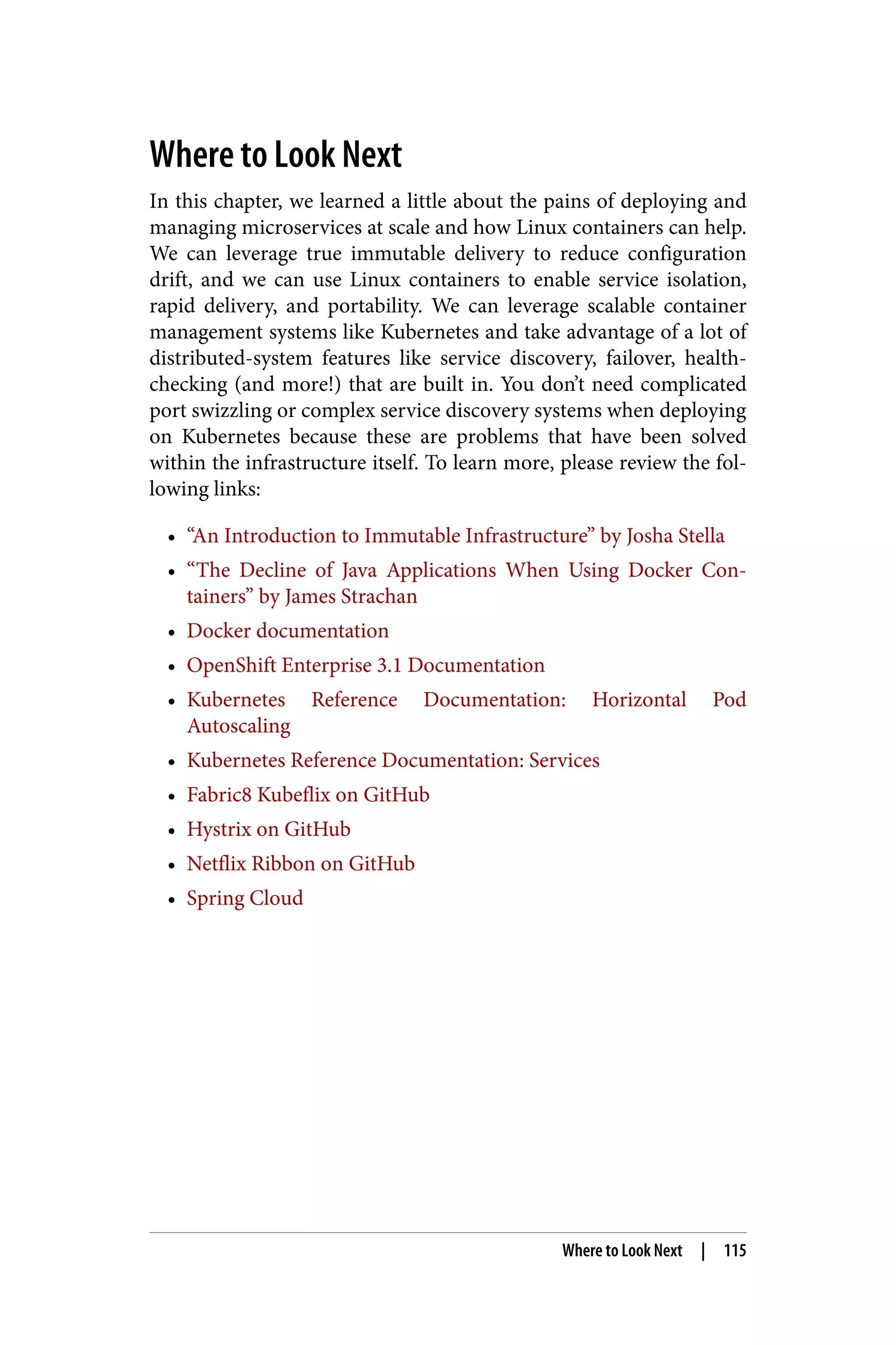 Where to Look Next
In this chapter, we learned a little about the pains of deploying and
managing microservices at scale and how Linux containers can help.
We can leverage true immutable delivery to reduce configuration
drift, and we can use Linux containers to enable service isolation,
rapid delivery, and portability. We can leverage scalable container
management systems like Kubernetes and take advantage of a lot of
distributed-system features like service discovery, failover, health-
checking (and more!) that are built in. You don’t need complicated
port swizzling or complex service discovery systems when deploying
on Kubernetes because these are problems that have been solved
within the infrastructure itself. To learn more, please review the fol‐
lowing links:
• “An Introduction to Immutable Infrastructure” by Josha Stella
• “The Decline of Java Applications When Using Docker Con‐
tainers” by James Strachan
• Docker documentation
• OpenShift Enterprise 3.1 Documentation
• Kubernetes Reference Documentation: Horizontal Pod
Autoscaling
• Kubernetes Reference Documentation: Services
• Fabric8 Kubeflix on GitHub
• Hystrix on GitHub
• Netflix Ribbon on GitHub
• Spring Cloud
Where to Look Next | 115
 