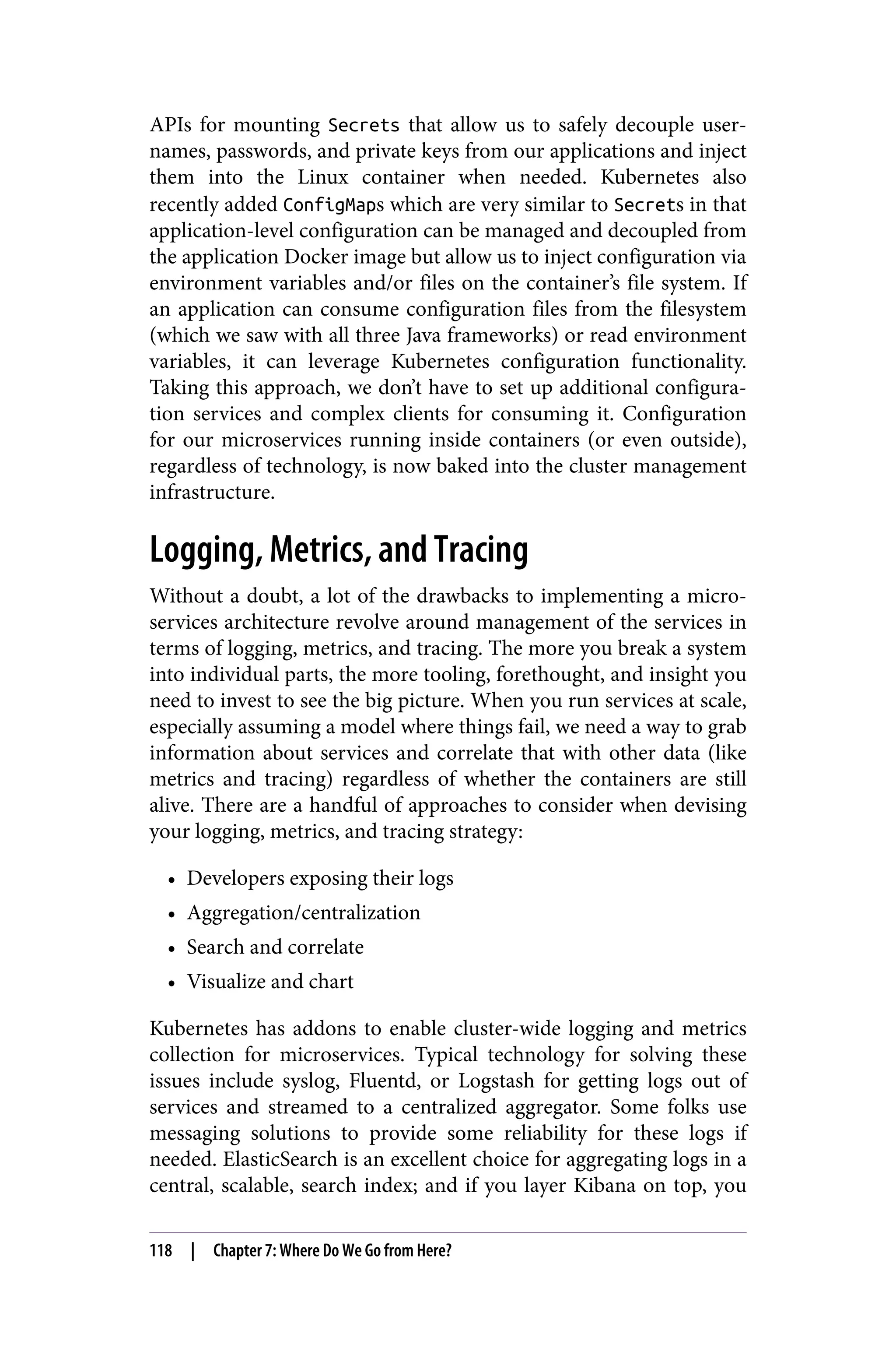 APIs for mounting Secrets that allow us to safely decouple user‐
names, passwords, and private keys from our applications and inject
them into the Linux container when needed. Kubernetes also
recently added ConfigMaps which are very similar to Secrets in that
application-level configuration can be managed and decoupled from
the application Docker image but allow us to inject configuration via
environment variables and/or files on the container’s file system. If
an application can consume configuration files from the filesystem
(which we saw with all three Java frameworks) or read environment
variables, it can leverage Kubernetes configuration functionality.
Taking this approach, we don’t have to set up additional configura‐
tion services and complex clients for consuming it. Configuration
for our microservices running inside containers (or even outside),
regardless of technology, is now baked into the cluster management
infrastructure.
Logging, Metrics, and Tracing
Without a doubt, a lot of the drawbacks to implementing a micro‐
services architecture revolve around management of the services in
terms of logging, metrics, and tracing. The more you break a system
into individual parts, the more tooling, forethought, and insight you
need to invest to see the big picture. When you run services at scale,
especially assuming a model where things fail, we need a way to grab
information about services and correlate that with other data (like
metrics and tracing) regardless of whether the containers are still
alive. There are a handful of approaches to consider when devising
your logging, metrics, and tracing strategy:
• Developers exposing their logs
• Aggregation/centralization
• Search and correlate
• Visualize and chart
Kubernetes has addons to enable cluster-wide logging and metrics
collection for microservices. Typical technology for solving these
issues include syslog, Fluentd, or Logstash for getting logs out of
services and streamed to a centralized aggregator. Some folks use
messaging solutions to provide some reliability for these logs if
needed. ElasticSearch is an excellent choice for aggregating logs in a
central, scalable, search index; and if you layer Kibana on top, you
118 | Chapter 7: Where Do We Go from Here?
 