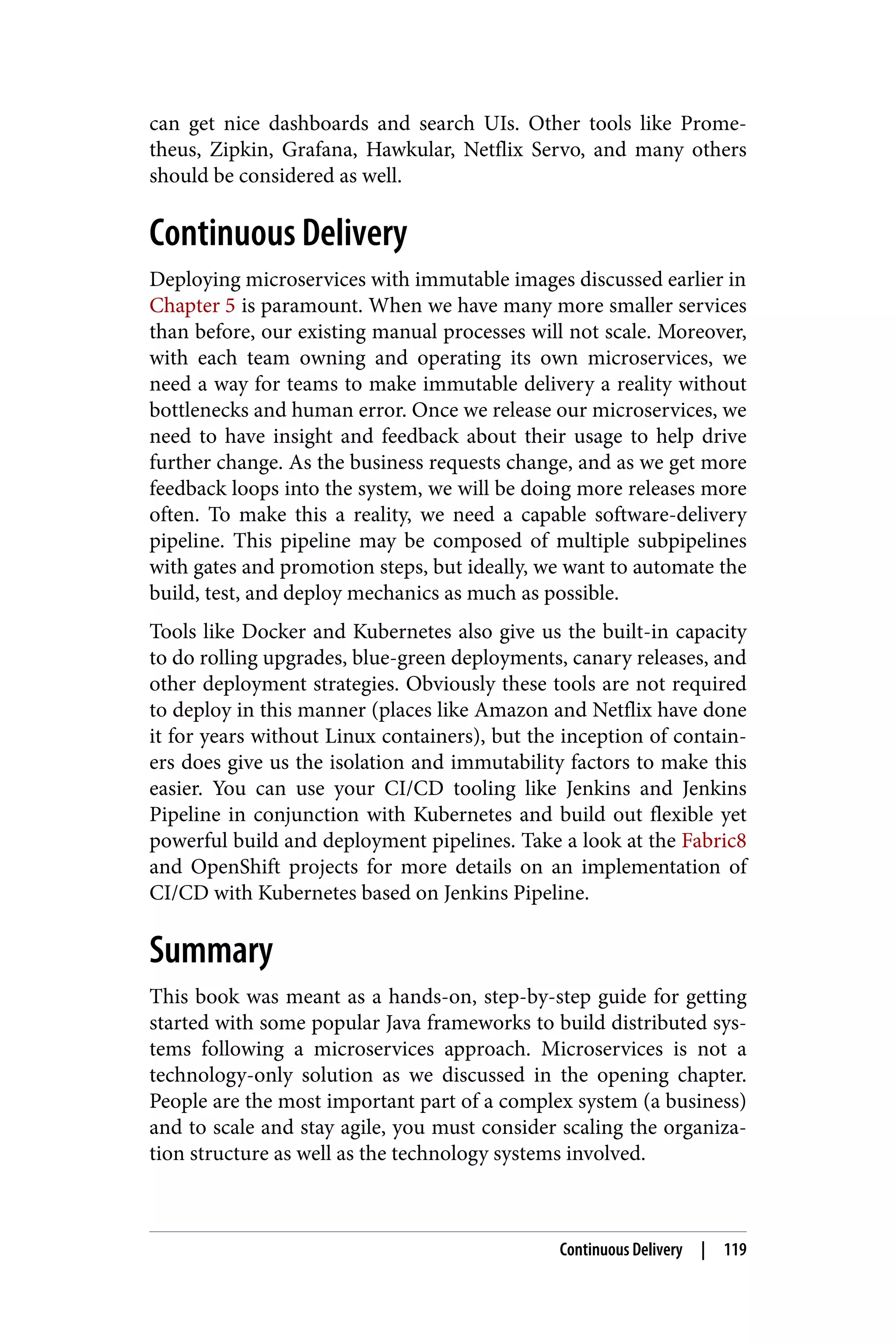 can get nice dashboards and search UIs. Other tools like Prome‐
theus, Zipkin, Grafana, Hawkular, Netflix Servo, and many others
should be considered as well.
Continuous Delivery
Deploying microservices with immutable images discussed earlier in
Chapter 5 is paramount. When we have many more smaller services
than before, our existing manual processes will not scale. Moreover,
with each team owning and operating its own microservices, we
need a way for teams to make immutable delivery a reality without
bottlenecks and human error. Once we release our microservices, we
need to have insight and feedback about their usage to help drive
further change. As the business requests change, and as we get more
feedback loops into the system, we will be doing more releases more
often. To make this a reality, we need a capable software-delivery
pipeline. This pipeline may be composed of multiple subpipelines
with gates and promotion steps, but ideally, we want to automate the
build, test, and deploy mechanics as much as possible.
Tools like Docker and Kubernetes also give us the built-in capacity
to do rolling upgrades, blue-green deployments, canary releases, and
other deployment strategies. Obviously these tools are not required
to deploy in this manner (places like Amazon and Netflix have done
it for years without Linux containers), but the inception of contain‐
ers does give us the isolation and immutability factors to make this
easier. You can use your CI/CD tooling like Jenkins and Jenkins
Pipeline in conjunction with Kubernetes and build out flexible yet
powerful build and deployment pipelines. Take a look at the Fabric8
and OpenShift projects for more details on an implementation of
CI/CD with Kubernetes based on Jenkins Pipeline.
Summary
This book was meant as a hands-on, step-by-step guide for getting
started with some popular Java frameworks to build distributed sys‐
tems following a microservices approach. Microservices is not a
technology-only solution as we discussed in the opening chapter.
People are the most important part of a complex system (a business)
and to scale and stay agile, you must consider scaling the organiza‐
tion structure as well as the technology systems involved.
Continuous Delivery | 119
 