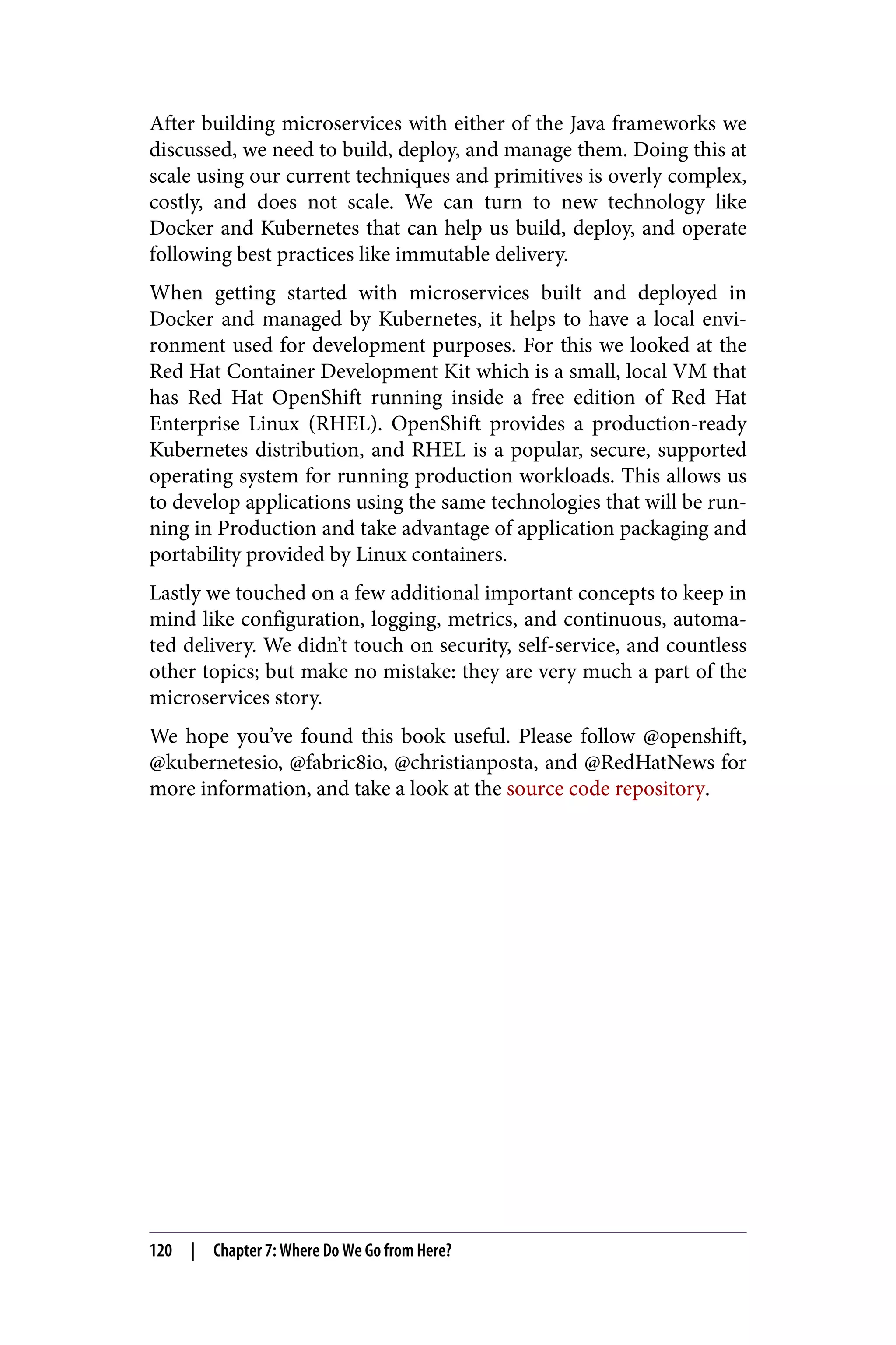 After building microservices with either of the Java frameworks we
discussed, we need to build, deploy, and manage them. Doing this at
scale using our current techniques and primitives is overly complex,
costly, and does not scale. We can turn to new technology like
Docker and Kubernetes that can help us build, deploy, and operate
following best practices like immutable delivery.
When getting started with microservices built and deployed in
Docker and managed by Kubernetes, it helps to have a local envi‐
ronment used for development purposes. For this we looked at the
Red Hat Container Development Kit which is a small, local VM that
has Red Hat OpenShift running inside a free edition of Red Hat
Enterprise Linux (RHEL). OpenShift provides a production-ready
Kubernetes distribution, and RHEL is a popular, secure, supported
operating system for running production workloads. This allows us
to develop applications using the same technologies that will be run‐
ning in Production and take advantage of application packaging and
portability provided by Linux containers.
Lastly we touched on a few additional important concepts to keep in
mind like configuration, logging, metrics, and continuous, automa‐
ted delivery. We didn’t touch on security, self-service, and countless
other topics; but make no mistake: they are very much a part of the
microservices story.
We hope you’ve found this book useful. Please follow @openshift,
@kubernetesio, @fabric8io, @christianposta, and @RedHatNews for
more information, and take a look at the source code repository.
120 | Chapter 7: Where Do We Go from Here?
 
