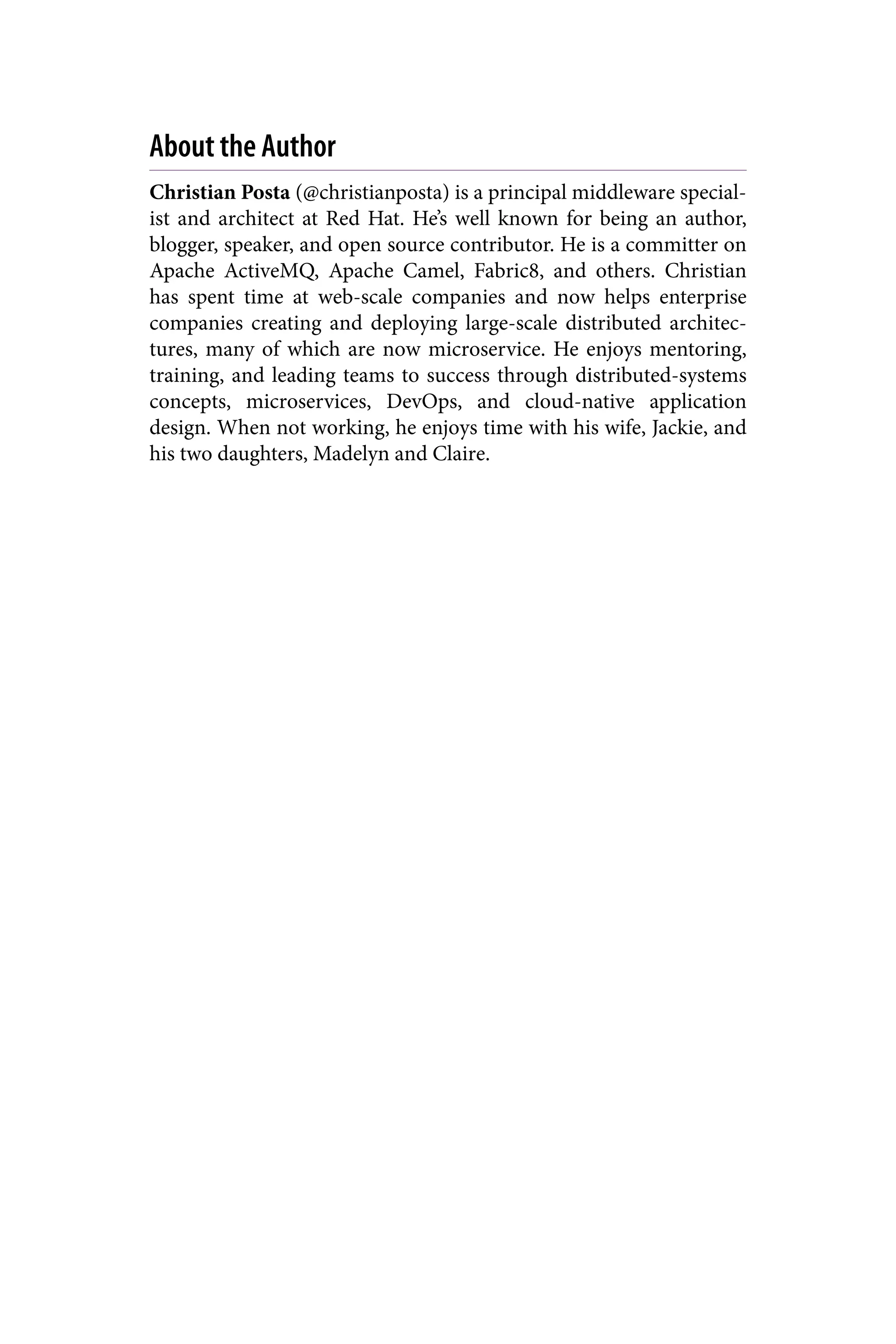 About the Author
Christian Posta (@christianposta) is a principal middleware special‐
ist and architect at Red Hat. He’s well known for being an author,
blogger, speaker, and open source contributor. He is a committer on
Apache ActiveMQ, Apache Camel, Fabric8, and others. Christian
has spent time at web-scale companies and now helps enterprise
companies creating and deploying large-scale distributed architec‐
tures, many of which are now microservice. He enjoys mentoring,
training, and leading teams to success through distributed-systems
concepts, microservices, DevOps, and cloud-native application
design. When not working, he enjoys time with his wife, Jackie, and
his two daughters, Madelyn and Claire.
 