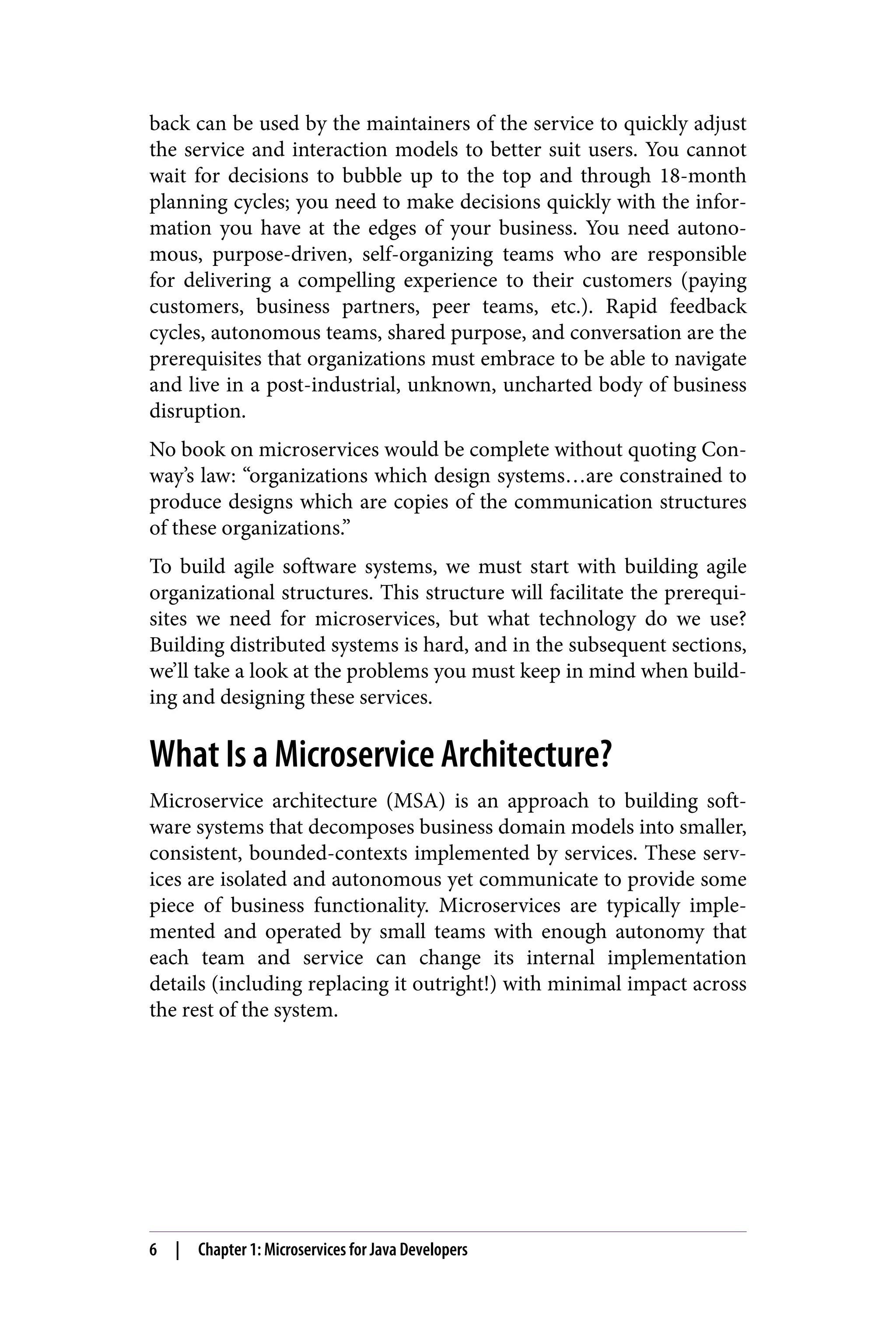 back can be used by the maintainers of the service to quickly adjust
the service and interaction models to better suit users. You cannot
wait for decisions to bubble up to the top and through 18-month
planning cycles; you need to make decisions quickly with the infor‐
mation you have at the edges of your business. You need autono‐
mous, purpose-driven, self-organizing teams who are responsible
for delivering a compelling experience to their customers (paying
customers, business partners, peer teams, etc.). Rapid feedback
cycles, autonomous teams, shared purpose, and conversation are the
prerequisites that organizations must embrace to be able to navigate
and live in a post-industrial, unknown, uncharted body of business
disruption.
No book on microservices would be complete without quoting Con‐
way’s law: “organizations which design systems…are constrained to
produce designs which are copies of the communication structures
of these organizations.”
To build agile software systems, we must start with building agile
organizational structures. This structure will facilitate the prerequi‐
sites we need for microservices, but what technology do we use?
Building distributed systems is hard, and in the subsequent sections,
we’ll take a look at the problems you must keep in mind when build‐
ing and designing these services.
What Is a Microservice Architecture?
Microservice architecture (MSA) is an approach to building soft‐
ware systems that decomposes business domain models into smaller,
consistent, bounded-contexts implemented by services. These serv‐
ices are isolated and autonomous yet communicate to provide some
piece of business functionality. Microservices are typically imple‐
mented and operated by small teams with enough autonomy that
each team and service can change its internal implementation
details (including replacing it outright!) with minimal impact across
the rest of the system.
6 | Chapter 1: Microservices for Java Developers
 
