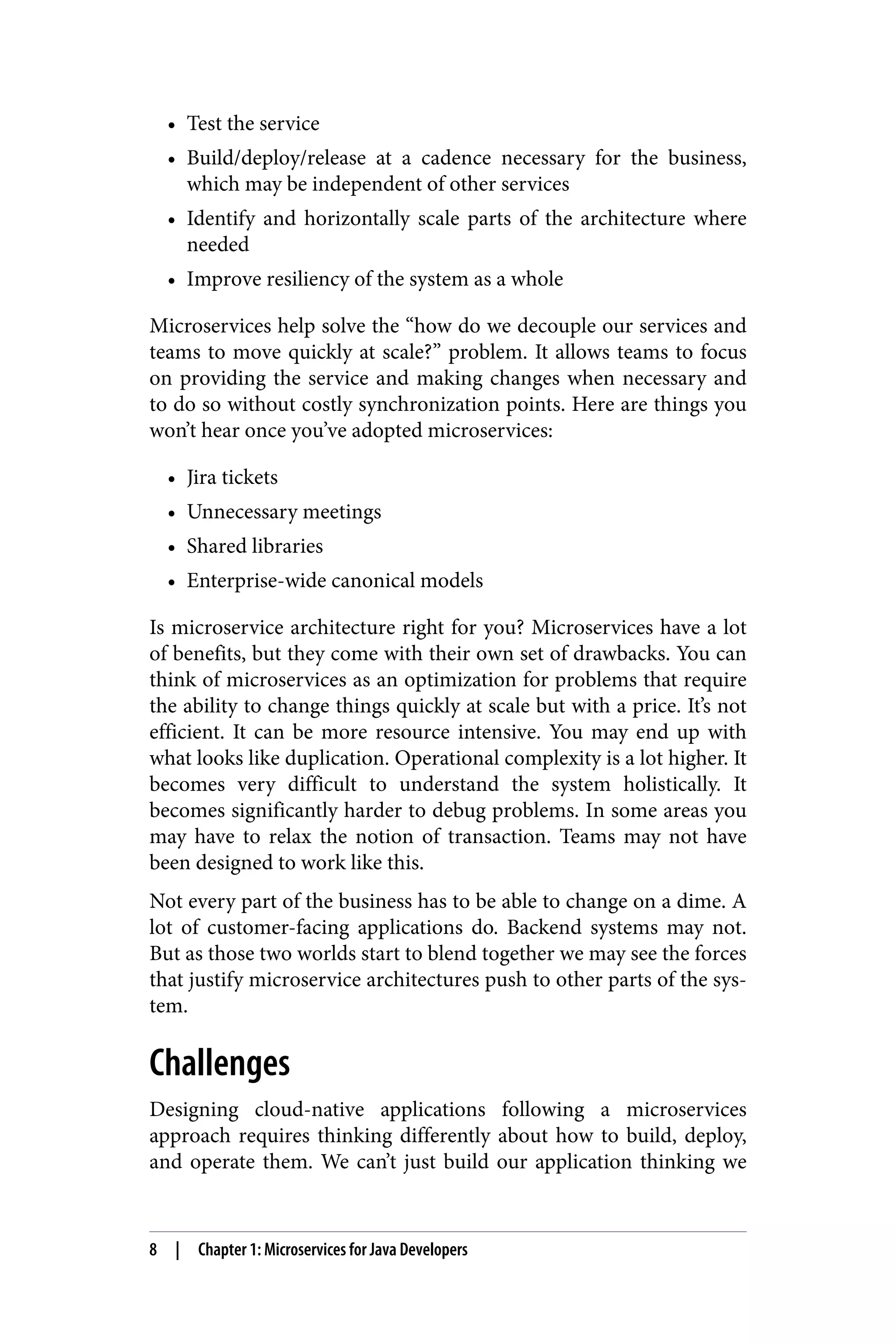 • Test the service
• Build/deploy/release at a cadence necessary for the business,
which may be independent of other services
• Identify and horizontally scale parts of the architecture where
needed
• Improve resiliency of the system as a whole
Microservices help solve the “how do we decouple our services and
teams to move quickly at scale?” problem. It allows teams to focus
on providing the service and making changes when necessary and
to do so without costly synchronization points. Here are things you
won’t hear once you’ve adopted microservices:
• Jira tickets
• Unnecessary meetings
• Shared libraries
• Enterprise-wide canonical models
Is microservice architecture right for you? Microservices have a lot
of benefits, but they come with their own set of drawbacks. You can
think of microservices as an optimization for problems that require
the ability to change things quickly at scale but with a price. It’s not
efficient. It can be more resource intensive. You may end up with
what looks like duplication. Operational complexity is a lot higher. It
becomes very difficult to understand the system holistically. It
becomes significantly harder to debug problems. In some areas you
may have to relax the notion of transaction. Teams may not have
been designed to work like this.
Not every part of the business has to be able to change on a dime. A
lot of customer-facing applications do. Backend systems may not.
But as those two worlds start to blend together we may see the forces
that justify microservice architectures push to other parts of the sys‐
tem.
Challenges
Designing cloud-native applications following a microservices
approach requires thinking differently about how to build, deploy,
and operate them. We can’t just build our application thinking we
8 | Chapter 1: Microservices for Java Developers
 
