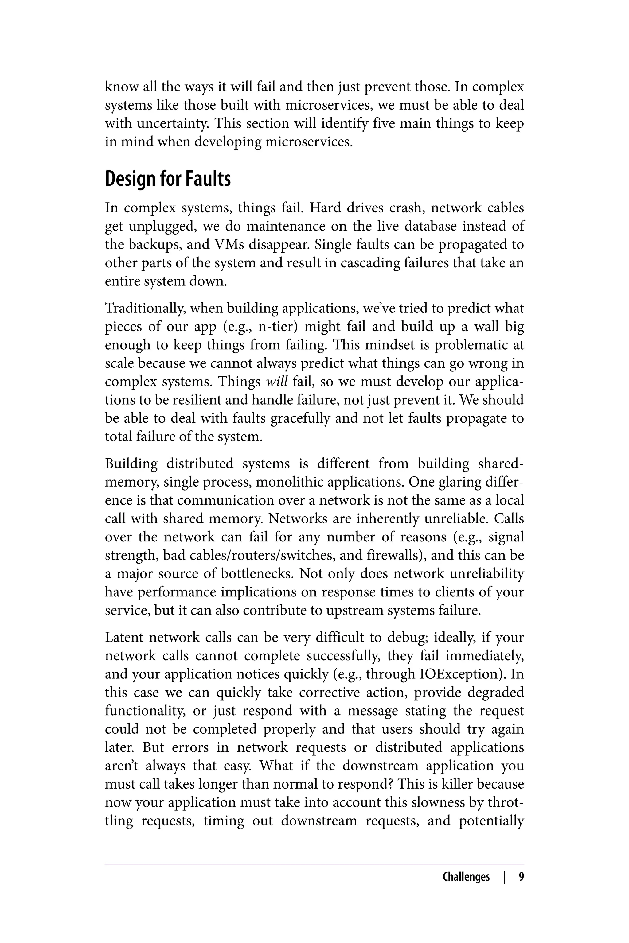 know all the ways it will fail and then just prevent those. In complex
systems like those built with microservices, we must be able to deal
with uncertainty. This section will identify five main things to keep
in mind when developing microservices.
Design for Faults
In complex systems, things fail. Hard drives crash, network cables
get unplugged, we do maintenance on the live database instead of
the backups, and VMs disappear. Single faults can be propagated to
other parts of the system and result in cascading failures that take an
entire system down.
Traditionally, when building applications, we’ve tried to predict what
pieces of our app (e.g., n-tier) might fail and build up a wall big
enough to keep things from failing. This mindset is problematic at
scale because we cannot always predict what things can go wrong in
complex systems. Things will fail, so we must develop our applica‐
tions to be resilient and handle failure, not just prevent it. We should
be able to deal with faults gracefully and not let faults propagate to
total failure of the system.
Building distributed systems is different from building shared-
memory, single process, monolithic applications. One glaring differ‐
ence is that communication over a network is not the same as a local
call with shared memory. Networks are inherently unreliable. Calls
over the network can fail for any number of reasons (e.g., signal
strength, bad cables/routers/switches, and firewalls), and this can be
a major source of bottlenecks. Not only does network unreliability
have performance implications on response times to clients of your
service, but it can also contribute to upstream systems failure.
Latent network calls can be very difficult to debug; ideally, if your
network calls cannot complete successfully, they fail immediately,
and your application notices quickly (e.g., through IOException). In
this case we can quickly take corrective action, provide degraded
functionality, or just respond with a message stating the request
could not be completed properly and that users should try again
later. But errors in network requests or distributed applications
aren’t always that easy. What if the downstream application you
must call takes longer than normal to respond? This is killer because
now your application must take into account this slowness by throt‐
tling requests, timing out downstream requests, and potentially
Challenges | 9
 