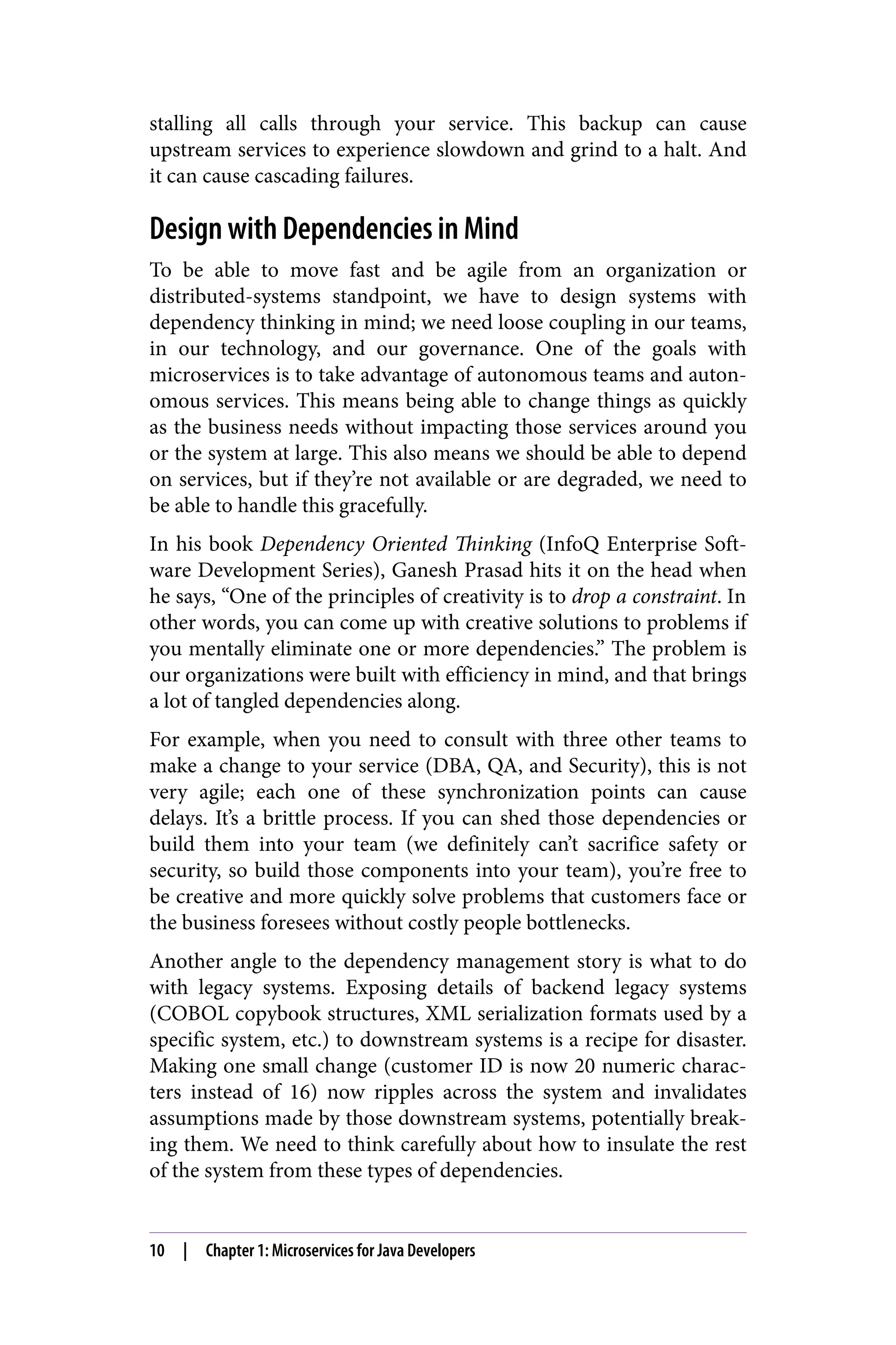 stalling all calls through your service. This backup can cause
upstream services to experience slowdown and grind to a halt. And
it can cause cascading failures.
Design with Dependencies in Mind
To be able to move fast and be agile from an organization or
distributed-systems standpoint, we have to design systems with
dependency thinking in mind; we need loose coupling in our teams,
in our technology, and our governance. One of the goals with
microservices is to take advantage of autonomous teams and auton‐
omous services. This means being able to change things as quickly
as the business needs without impacting those services around you
or the system at large. This also means we should be able to depend
on services, but if they’re not available or are degraded, we need to
be able to handle this gracefully.
In his book Dependency Oriented Thinking (InfoQ Enterprise Soft‐
ware Development Series), Ganesh Prasad hits it on the head when
he says, “One of the principles of creativity is to drop a constraint. In
other words, you can come up with creative solutions to problems if
you mentally eliminate one or more dependencies.” The problem is
our organizations were built with efficiency in mind, and that brings
a lot of tangled dependencies along.
For example, when you need to consult with three other teams to
make a change to your service (DBA, QA, and Security), this is not
very agile; each one of these synchronization points can cause
delays. It’s a brittle process. If you can shed those dependencies or
build them into your team (we definitely can’t sacrifice safety or
security, so build those components into your team), you’re free to
be creative and more quickly solve problems that customers face or
the business foresees without costly people bottlenecks.
Another angle to the dependency management story is what to do
with legacy systems. Exposing details of backend legacy systems
(COBOL copybook structures, XML serialization formats used by a
specific system, etc.) to downstream systems is a recipe for disaster.
Making one small change (customer ID is now 20 numeric charac‐
ters instead of 16) now ripples across the system and invalidates
assumptions made by those downstream systems, potentially break‐
ing them. We need to think carefully about how to insulate the rest
of the system from these types of dependencies.
10 | Chapter 1: Microservices for Java Developers
 