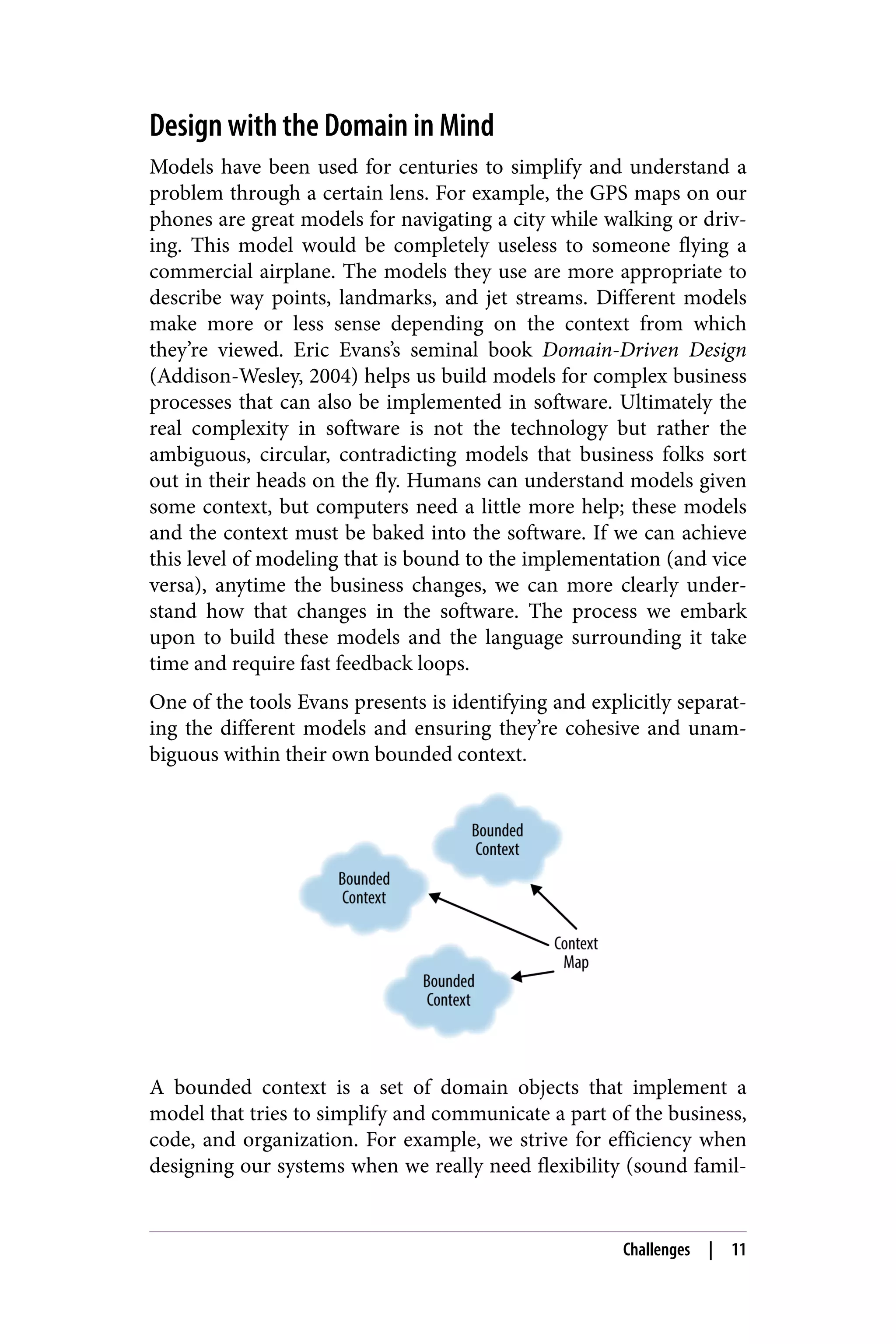 Design with the Domain in Mind
Models have been used for centuries to simplify and understand a
problem through a certain lens. For example, the GPS maps on our
phones are great models for navigating a city while walking or driv‐
ing. This model would be completely useless to someone flying a
commercial airplane. The models they use are more appropriate to
describe way points, landmarks, and jet streams. Different models
make more or less sense depending on the context from which
they’re viewed. Eric Evans’s seminal book Domain-Driven Design
(Addison-Wesley, 2004) helps us build models for complex business
processes that can also be implemented in software. Ultimately the
real complexity in software is not the technology but rather the
ambiguous, circular, contradicting models that business folks sort
out in their heads on the fly. Humans can understand models given
some context, but computers need a little more help; these models
and the context must be baked into the software. If we can achieve
this level of modeling that is bound to the implementation (and vice
versa), anytime the business changes, we can more clearly under‐
stand how that changes in the software. The process we embark
upon to build these models and the language surrounding it take
time and require fast feedback loops.
One of the tools Evans presents is identifying and explicitly separat‐
ing the different models and ensuring they’re cohesive and unam‐
biguous within their own bounded context.
A bounded context is a set of domain objects that implement a
model that tries to simplify and communicate a part of the business,
code, and organization. For example, we strive for efficiency when
designing our systems when we really need flexibility (sound famil‐
Challenges | 11
 