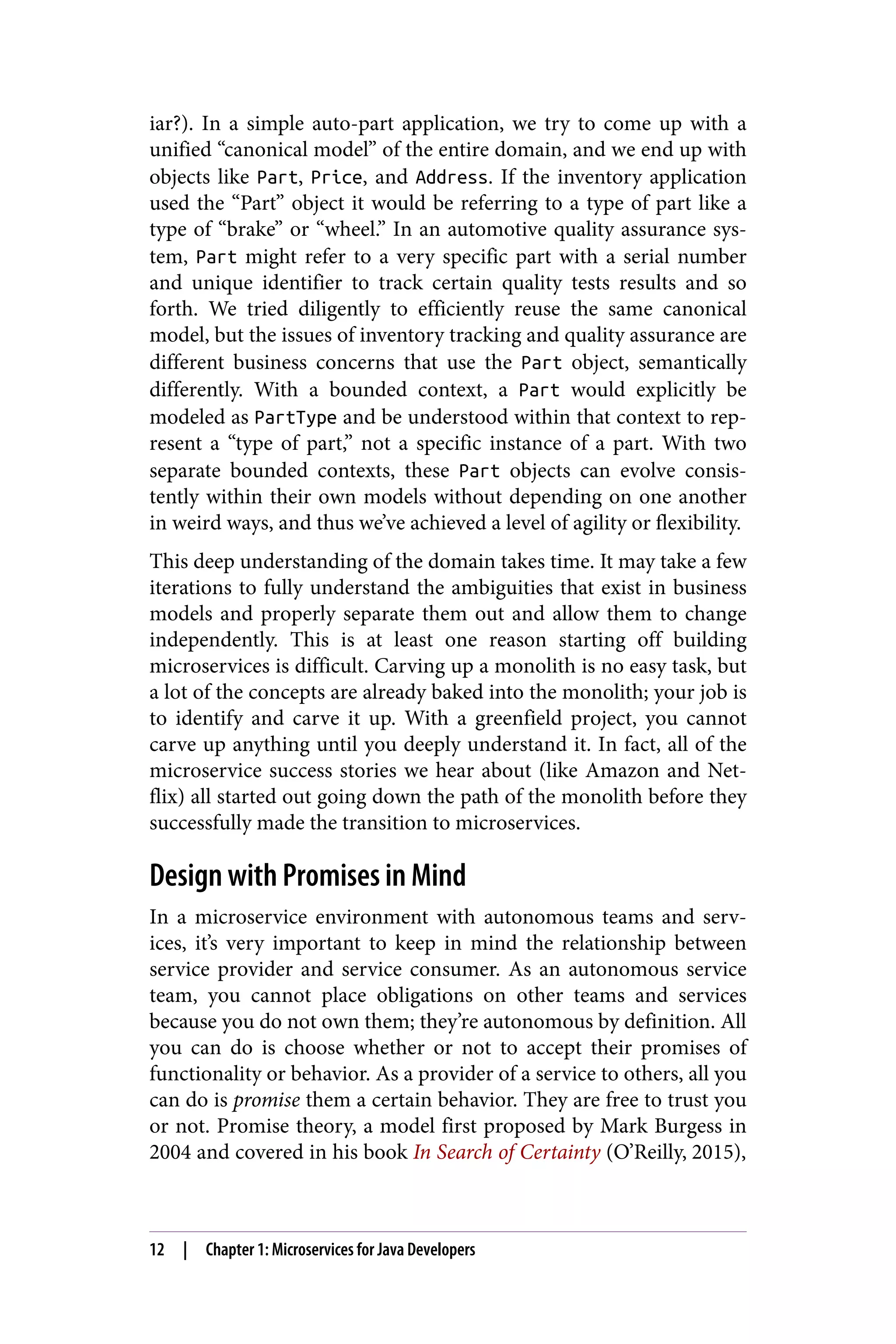 iar?). In a simple auto-part application, we try to come up with a
unified “canonical model” of the entire domain, and we end up with
objects like Part, Price, and Address. If the inventory application
used the “Part” object it would be referring to a type of part like a
type of “brake” or “wheel.” In an automotive quality assurance sys‐
tem, Part might refer to a very specific part with a serial number
and unique identifier to track certain quality tests results and so
forth. We tried diligently to efficiently reuse the same canonical
model, but the issues of inventory tracking and quality assurance are
different business concerns that use the Part object, semantically
differently. With a bounded context, a Part would explicitly be
modeled as PartType and be understood within that context to rep‐
resent a “type of part,” not a specific instance of a part. With two
separate bounded contexts, these Part objects can evolve consis‐
tently within their own models without depending on one another
in weird ways, and thus we’ve achieved a level of agility or flexibility.
This deep understanding of the domain takes time. It may take a few
iterations to fully understand the ambiguities that exist in business
models and properly separate them out and allow them to change
independently. This is at least one reason starting off building
microservices is difficult. Carving up a monolith is no easy task, but
a lot of the concepts are already baked into the monolith; your job is
to identify and carve it up. With a greenfield project, you cannot
carve up anything until you deeply understand it. In fact, all of the
microservice success stories we hear about (like Amazon and Net‐
flix) all started out going down the path of the monolith before they
successfully made the transition to microservices.
Design with Promises in Mind
In a microservice environment with autonomous teams and serv‐
ices, it’s very important to keep in mind the relationship between
service provider and service consumer. As an autonomous service
team, you cannot place obligations on other teams and services
because you do not own them; they’re autonomous by definition. All
you can do is choose whether or not to accept their promises of
functionality or behavior. As a provider of a service to others, all you
can do is promise them a certain behavior. They are free to trust you
or not. Promise theory, a model first proposed by Mark Burgess in
2004 and covered in his book In Search of Certainty (O’Reilly, 2015),
12 | Chapter 1: Microservices for Java Developers
 