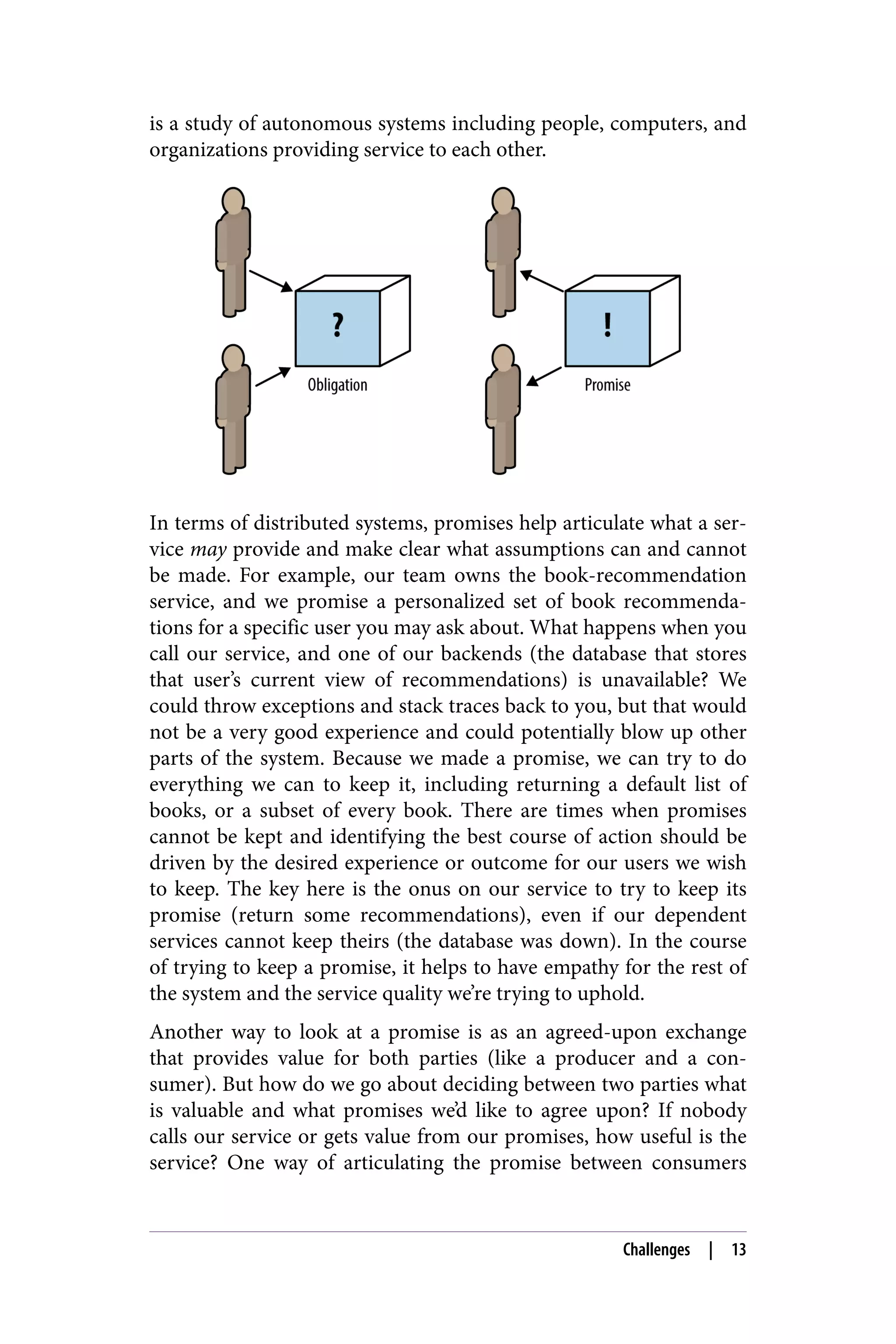 is a study of autonomous systems including people, computers, and
organizations providing service to each other.
In terms of distributed systems, promises help articulate what a ser‐
vice may provide and make clear what assumptions can and cannot
be made. For example, our team owns the book-recommendation
service, and we promise a personalized set of book recommenda‐
tions for a specific user you may ask about. What happens when you
call our service, and one of our backends (the database that stores
that user’s current view of recommendations) is unavailable? We
could throw exceptions and stack traces back to you, but that would
not be a very good experience and could potentially blow up other
parts of the system. Because we made a promise, we can try to do
everything we can to keep it, including returning a default list of
books, or a subset of every book. There are times when promises
cannot be kept and identifying the best course of action should be
driven by the desired experience or outcome for our users we wish
to keep. The key here is the onus on our service to try to keep its
promise (return some recommendations), even if our dependent
services cannot keep theirs (the database was down). In the course
of trying to keep a promise, it helps to have empathy for the rest of
the system and the service quality we’re trying to uphold.
Another way to look at a promise is as an agreed-upon exchange
that provides value for both parties (like a producer and a con‐
sumer). But how do we go about deciding between two parties what
is valuable and what promises we’d like to agree upon? If nobody
calls our service or gets value from our promises, how useful is the
service? One way of articulating the promise between consumers
Challenges | 13
 