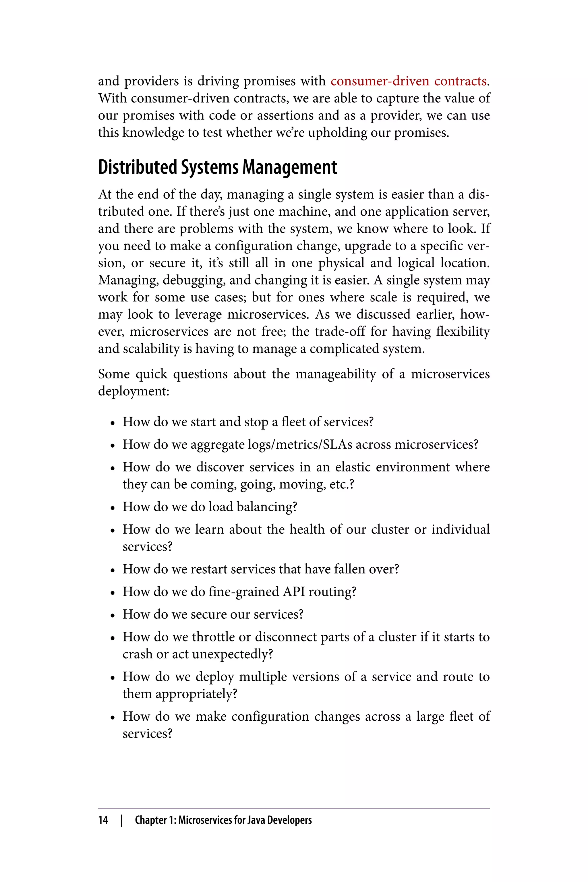 and providers is driving promises with consumer-driven contracts.
With consumer-driven contracts, we are able to capture the value of
our promises with code or assertions and as a provider, we can use
this knowledge to test whether we’re upholding our promises.
Distributed Systems Management
At the end of the day, managing a single system is easier than a dis‐
tributed one. If there’s just one machine, and one application server,
and there are problems with the system, we know where to look. If
you need to make a configuration change, upgrade to a specific ver‐
sion, or secure it, it’s still all in one physical and logical location.
Managing, debugging, and changing it is easier. A single system may
work for some use cases; but for ones where scale is required, we
may look to leverage microservices. As we discussed earlier, how‐
ever, microservices are not free; the trade-off for having flexibility
and scalability is having to manage a complicated system.
Some quick questions about the manageability of a microservices
deployment:
• How do we start and stop a fleet of services?
• How do we aggregate logs/metrics/SLAs across microservices?
• How do we discover services in an elastic environment where
they can be coming, going, moving, etc.?
• How do we do load balancing?
• How do we learn about the health of our cluster or individual
services?
• How do we restart services that have fallen over?
• How do we do fine-grained API routing?
• How do we secure our services?
• How do we throttle or disconnect parts of a cluster if it starts to
crash or act unexpectedly?
• How do we deploy multiple versions of a service and route to
them appropriately?
• How do we make configuration changes across a large fleet of
services?
14 | Chapter 1: Microservices for Java Developers
 