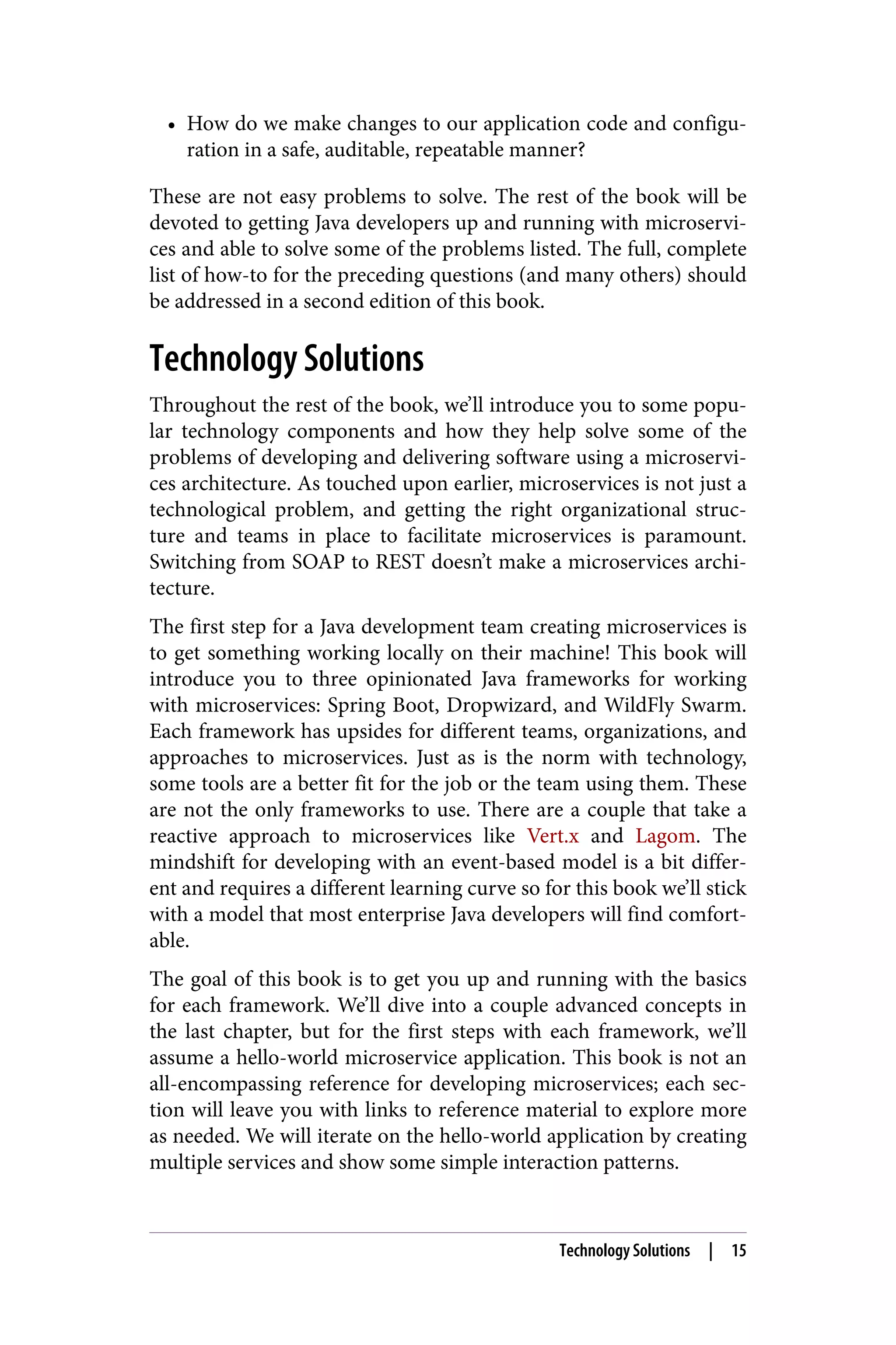 • How do we make changes to our application code and configu‐
ration in a safe, auditable, repeatable manner?
These are not easy problems to solve. The rest of the book will be
devoted to getting Java developers up and running with microservi‐
ces and able to solve some of the problems listed. The full, complete
list of how-to for the preceding questions (and many others) should
be addressed in a second edition of this book.
Technology Solutions
Throughout the rest of the book, we’ll introduce you to some popu‐
lar technology components and how they help solve some of the
problems of developing and delivering software using a microservi‐
ces architecture. As touched upon earlier, microservices is not just a
technological problem, and getting the right organizational struc‐
ture and teams in place to facilitate microservices is paramount.
Switching from SOAP to REST doesn’t make a microservices archi‐
tecture.
The first step for a Java development team creating microservices is
to get something working locally on their machine! This book will
introduce you to three opinionated Java frameworks for working
with microservices: Spring Boot, Dropwizard, and WildFly Swarm.
Each framework has upsides for different teams, organizations, and
approaches to microservices. Just as is the norm with technology,
some tools are a better fit for the job or the team using them. These
are not the only frameworks to use. There are a couple that take a
reactive approach to microservices like Vert.x and Lagom. The
mindshift for developing with an event-based model is a bit differ‐
ent and requires a different learning curve so for this book we’ll stick
with a model that most enterprise Java developers will find comfort‐
able.
The goal of this book is to get you up and running with the basics
for each framework. We’ll dive into a couple advanced concepts in
the last chapter, but for the first steps with each framework, we’ll
assume a hello-world microservice application. This book is not an
all-encompassing reference for developing microservices; each sec‐
tion will leave you with links to reference material to explore more
as needed. We will iterate on the hello-world application by creating
multiple services and show some simple interaction patterns.
Technology Solutions | 15
 