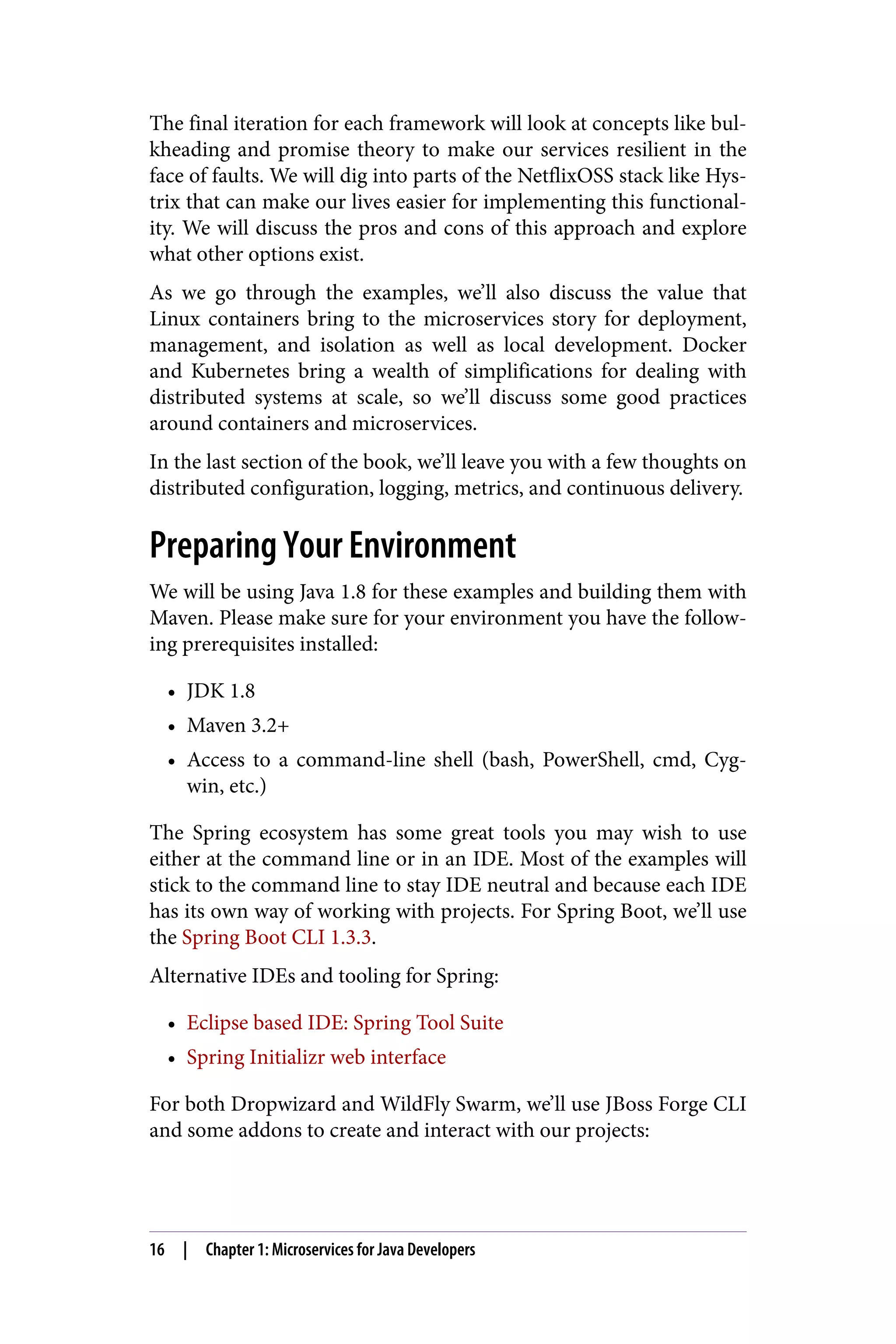 The final iteration for each framework will look at concepts like bul‐
kheading and promise theory to make our services resilient in the
face of faults. We will dig into parts of the NetflixOSS stack like Hys‐
trix that can make our lives easier for implementing this functional‐
ity. We will discuss the pros and cons of this approach and explore
what other options exist.
As we go through the examples, we’ll also discuss the value that
Linux containers bring to the microservices story for deployment,
management, and isolation as well as local development. Docker
and Kubernetes bring a wealth of simplifications for dealing with
distributed systems at scale, so we’ll discuss some good practices
around containers and microservices.
In the last section of the book, we’ll leave you with a few thoughts on
distributed configuration, logging, metrics, and continuous delivery.
Preparing Your Environment
We will be using Java 1.8 for these examples and building them with
Maven. Please make sure for your environment you have the follow‐
ing prerequisites installed:
• JDK 1.8
• Maven 3.2+
• Access to a command-line shell (bash, PowerShell, cmd, Cyg‐
win, etc.)
The Spring ecosystem has some great tools you may wish to use
either at the command line or in an IDE. Most of the examples will
stick to the command line to stay IDE neutral and because each IDE
has its own way of working with projects. For Spring Boot, we’ll use
the Spring Boot CLI 1.3.3.
Alternative IDEs and tooling for Spring:
• Eclipse based IDE: Spring Tool Suite
• Spring Initializr web interface
For both Dropwizard and WildFly Swarm, we’ll use JBoss Forge CLI
and some addons to create and interact with our projects:
16 | Chapter 1: Microservices for Java Developers
 
