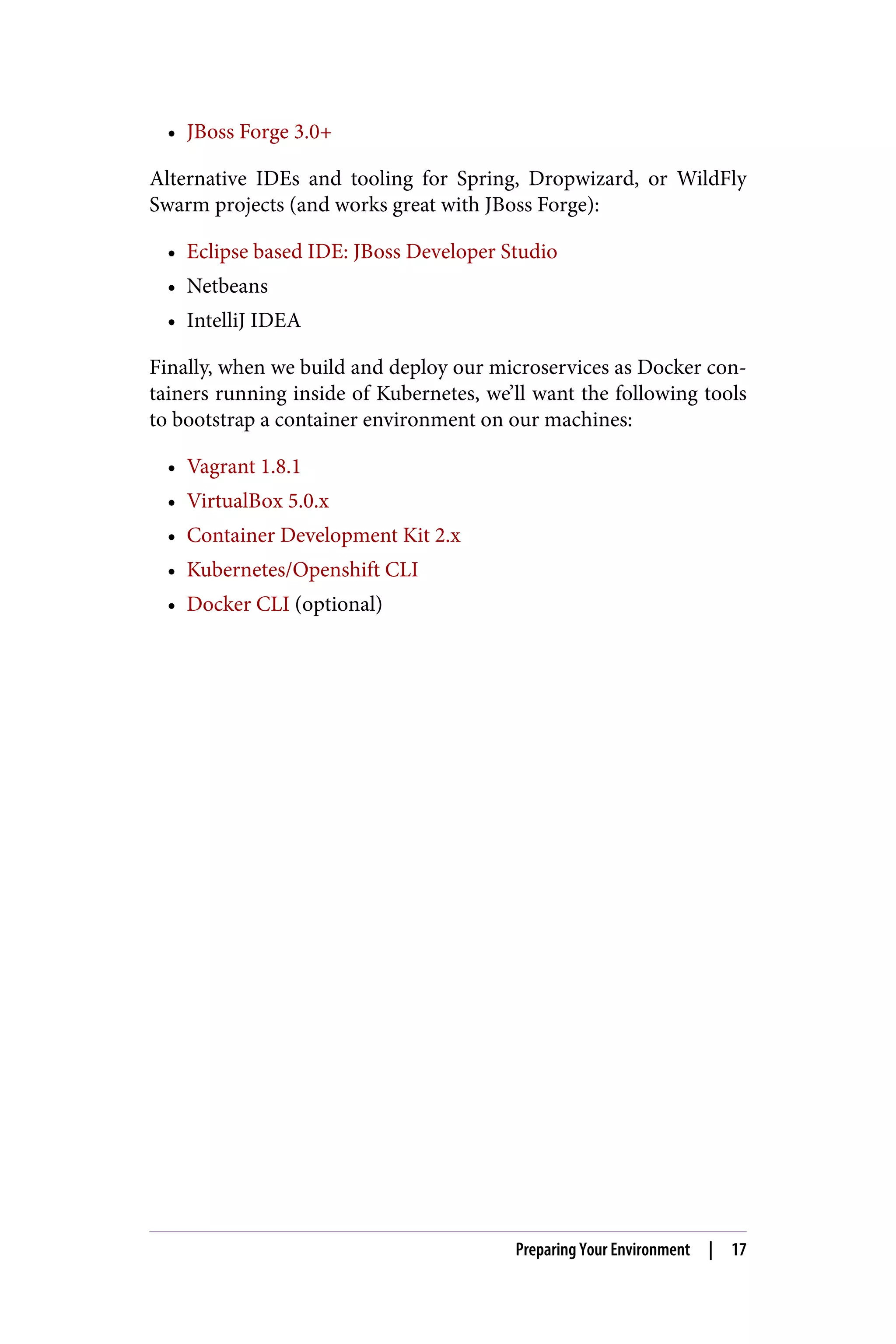 • JBoss Forge 3.0+
Alternative IDEs and tooling for Spring, Dropwizard, or WildFly
Swarm projects (and works great with JBoss Forge):
• Eclipse based IDE: JBoss Developer Studio
• Netbeans
• IntelliJ IDEA
Finally, when we build and deploy our microservices as Docker con‐
tainers running inside of Kubernetes, we’ll want the following tools
to bootstrap a container environment on our machines:
• Vagrant 1.8.1
• VirtualBox 5.0.x
• Container Development Kit 2.x
• Kubernetes/Openshift CLI
• Docker CLI (optional)
Preparing Your Environment | 17
 