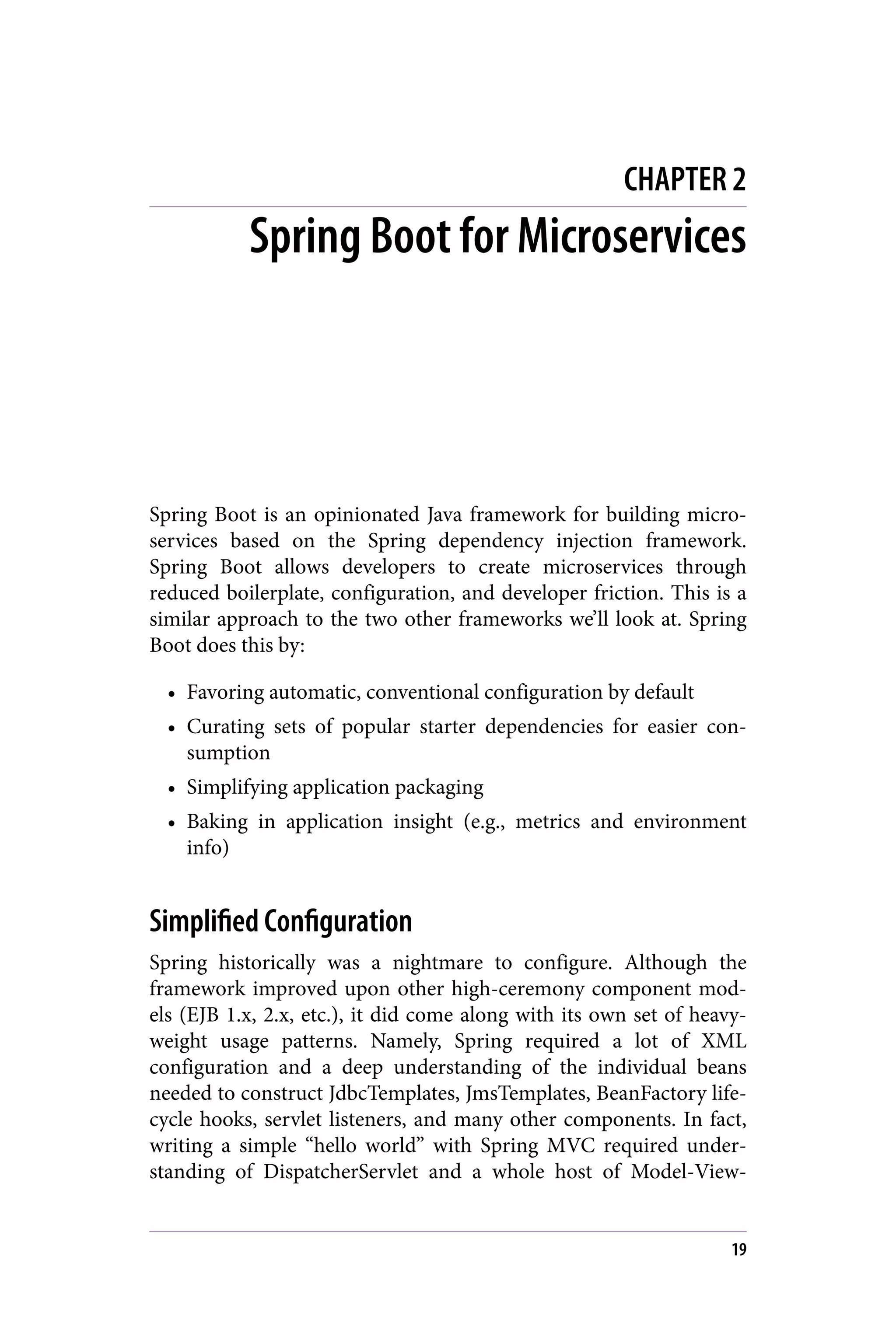 CHAPTER 2
Spring Boot for Microservices
Spring Boot is an opinionated Java framework for building micro‐
services based on the Spring dependency injection framework.
Spring Boot allows developers to create microservices through
reduced boilerplate, configuration, and developer friction. This is a
similar approach to the two other frameworks we’ll look at. Spring
Boot does this by:
• Favoring automatic, conventional configuration by default
• Curating sets of popular starter dependencies for easier con‐
sumption
• Simplifying application packaging
• Baking in application insight (e.g., metrics and environment
info)
Simplified Configuration
Spring historically was a nightmare to configure. Although the
framework improved upon other high-ceremony component mod‐
els (EJB 1.x, 2.x, etc.), it did come along with its own set of heavy‐
weight usage patterns. Namely, Spring required a lot of XML
configuration and a deep understanding of the individual beans
needed to construct JdbcTemplates, JmsTemplates, BeanFactory life‐
cycle hooks, servlet listeners, and many other components. In fact,
writing a simple “hello world” with Spring MVC required under‐
standing of DispatcherServlet and a whole host of Model-View-
19
 