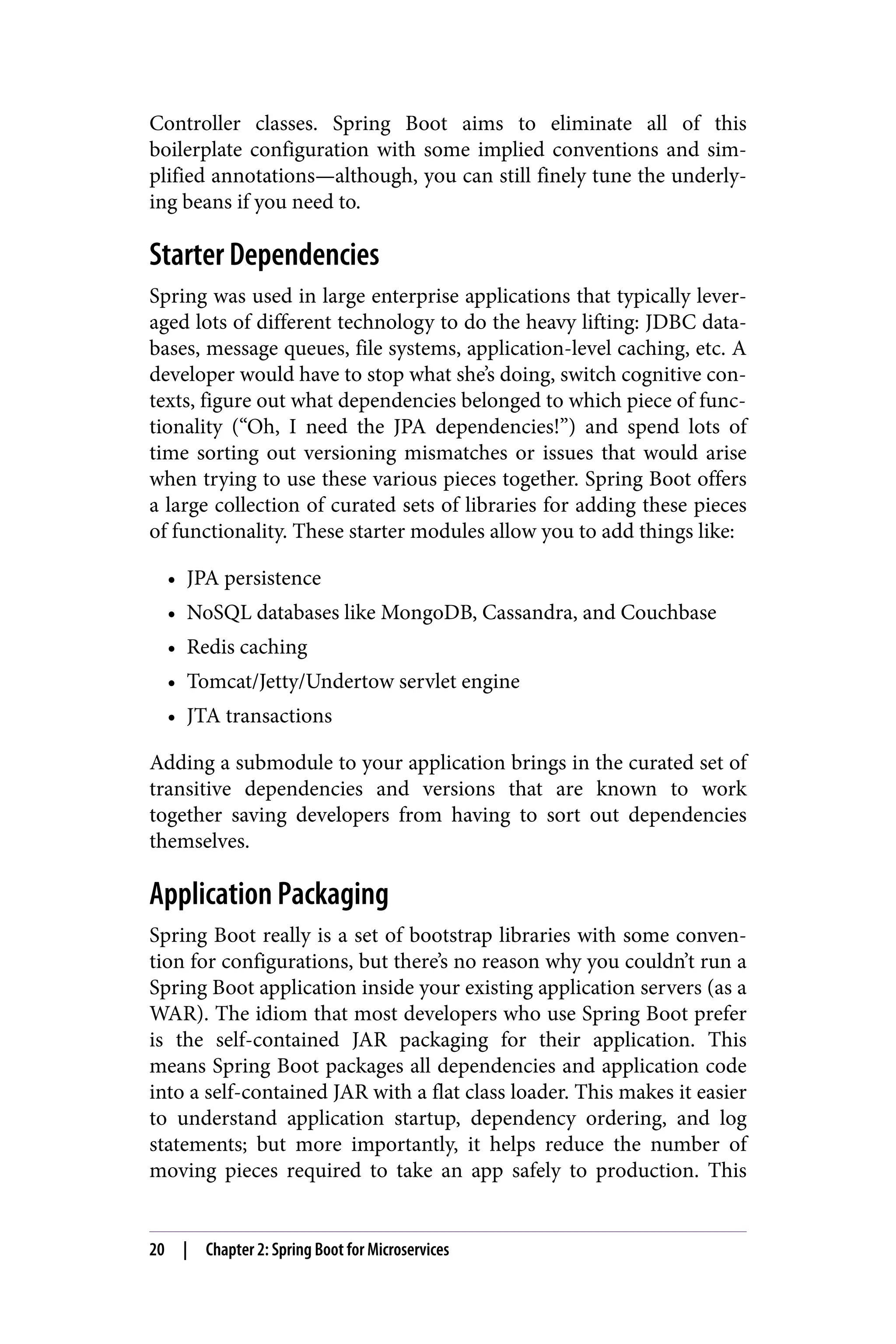 Controller classes. Spring Boot aims to eliminate all of this
boilerplate configuration with some implied conventions and sim‐
plified annotations—although, you can still finely tune the underly‐
ing beans if you need to.
Starter Dependencies
Spring was used in large enterprise applications that typically lever‐
aged lots of different technology to do the heavy lifting: JDBC data‐
bases, message queues, file systems, application-level caching, etc. A
developer would have to stop what she’s doing, switch cognitive con‐
texts, figure out what dependencies belonged to which piece of func‐
tionality (“Oh, I need the JPA dependencies!”) and spend lots of
time sorting out versioning mismatches or issues that would arise
when trying to use these various pieces together. Spring Boot offers
a large collection of curated sets of libraries for adding these pieces
of functionality. These starter modules allow you to add things like:
• JPA persistence
• NoSQL databases like MongoDB, Cassandra, and Couchbase
• Redis caching
• Tomcat/Jetty/Undertow servlet engine
• JTA transactions
Adding a submodule to your application brings in the curated set of
transitive dependencies and versions that are known to work
together saving developers from having to sort out dependencies
themselves.
Application Packaging
Spring Boot really is a set of bootstrap libraries with some conven‐
tion for configurations, but there’s no reason why you couldn’t run a
Spring Boot application inside your existing application servers (as a
WAR). The idiom that most developers who use Spring Boot prefer
is the self-contained JAR packaging for their application. This
means Spring Boot packages all dependencies and application code
into a self-contained JAR with a flat class loader. This makes it easier
to understand application startup, dependency ordering, and log
statements; but more importantly, it helps reduce the number of
moving pieces required to take an app safely to production. This
20 | Chapter 2: Spring Boot for Microservices
 