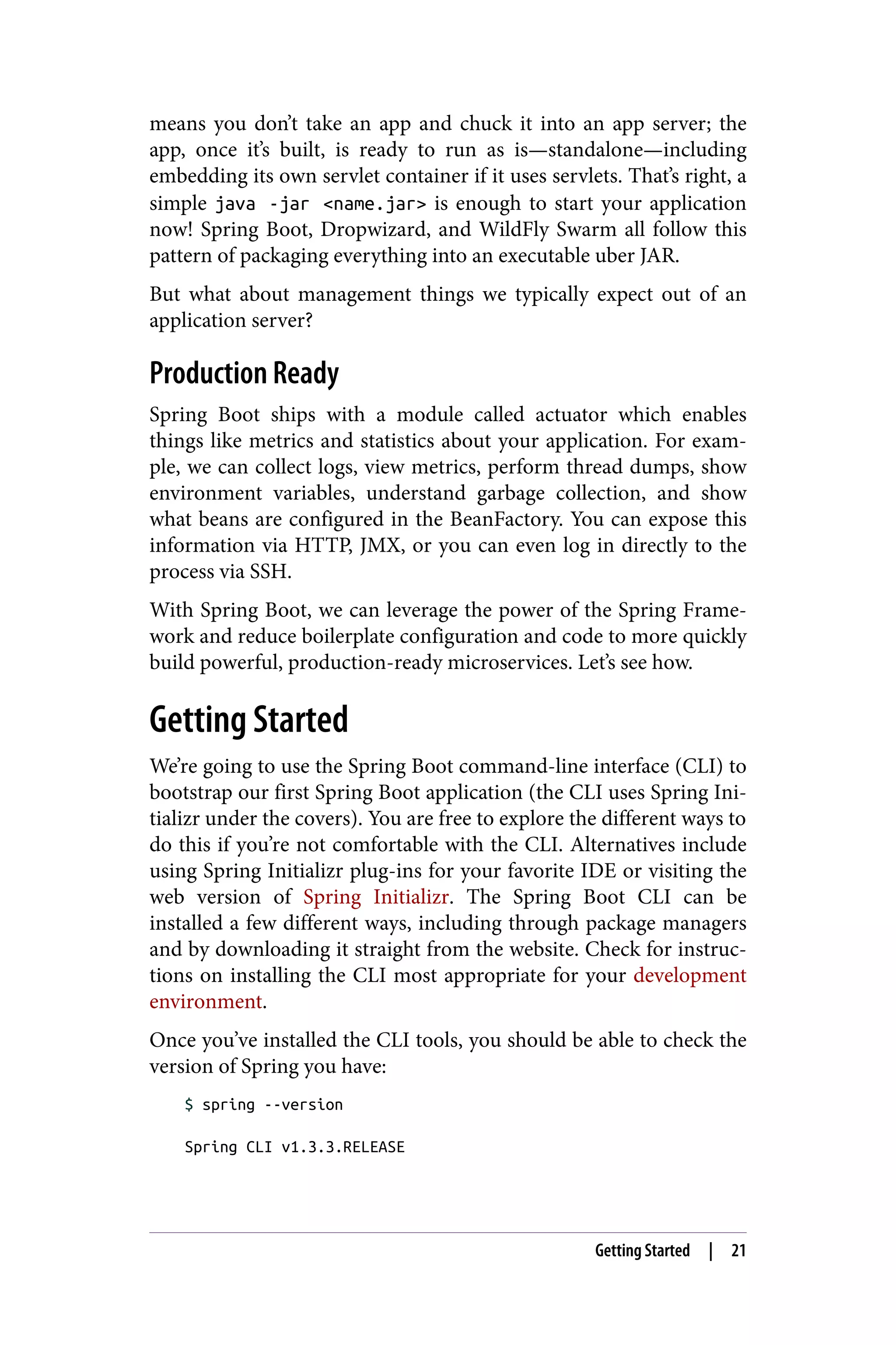 means you don’t take an app and chuck it into an app server; the
app, once it’s built, is ready to run as is—standalone—including
embedding its own servlet container if it uses servlets. That’s right, a
simple java -jar <name.jar> is enough to start your application
now! Spring Boot, Dropwizard, and WildFly Swarm all follow this
pattern of packaging everything into an executable uber JAR.
But what about management things we typically expect out of an
application server?
Production Ready
Spring Boot ships with a module called actuator which enables
things like metrics and statistics about your application. For exam‐
ple, we can collect logs, view metrics, perform thread dumps, show
environment variables, understand garbage collection, and show
what beans are configured in the BeanFactory. You can expose this
information via HTTP, JMX, or you can even log in directly to the
process via SSH.
With Spring Boot, we can leverage the power of the Spring Frame‐
work and reduce boilerplate configuration and code to more quickly
build powerful, production-ready microservices. Let’s see how.
Getting Started
We’re going to use the Spring Boot command-line interface (CLI) to
bootstrap our first Spring Boot application (the CLI uses Spring Ini‐
tializr under the covers). You are free to explore the different ways to
do this if you’re not comfortable with the CLI. Alternatives include
using Spring Initializr plug-ins for your favorite IDE or visiting the
web version of Spring Initializr. The Spring Boot CLI can be
installed a few different ways, including through package managers
and by downloading it straight from the website. Check for instruc‐
tions on installing the CLI most appropriate for your development
environment.
Once you’ve installed the CLI tools, you should be able to check the
version of Spring you have:
$ spring --version
Spring CLI v1.3.3.RELEASE
Getting Started | 21
 