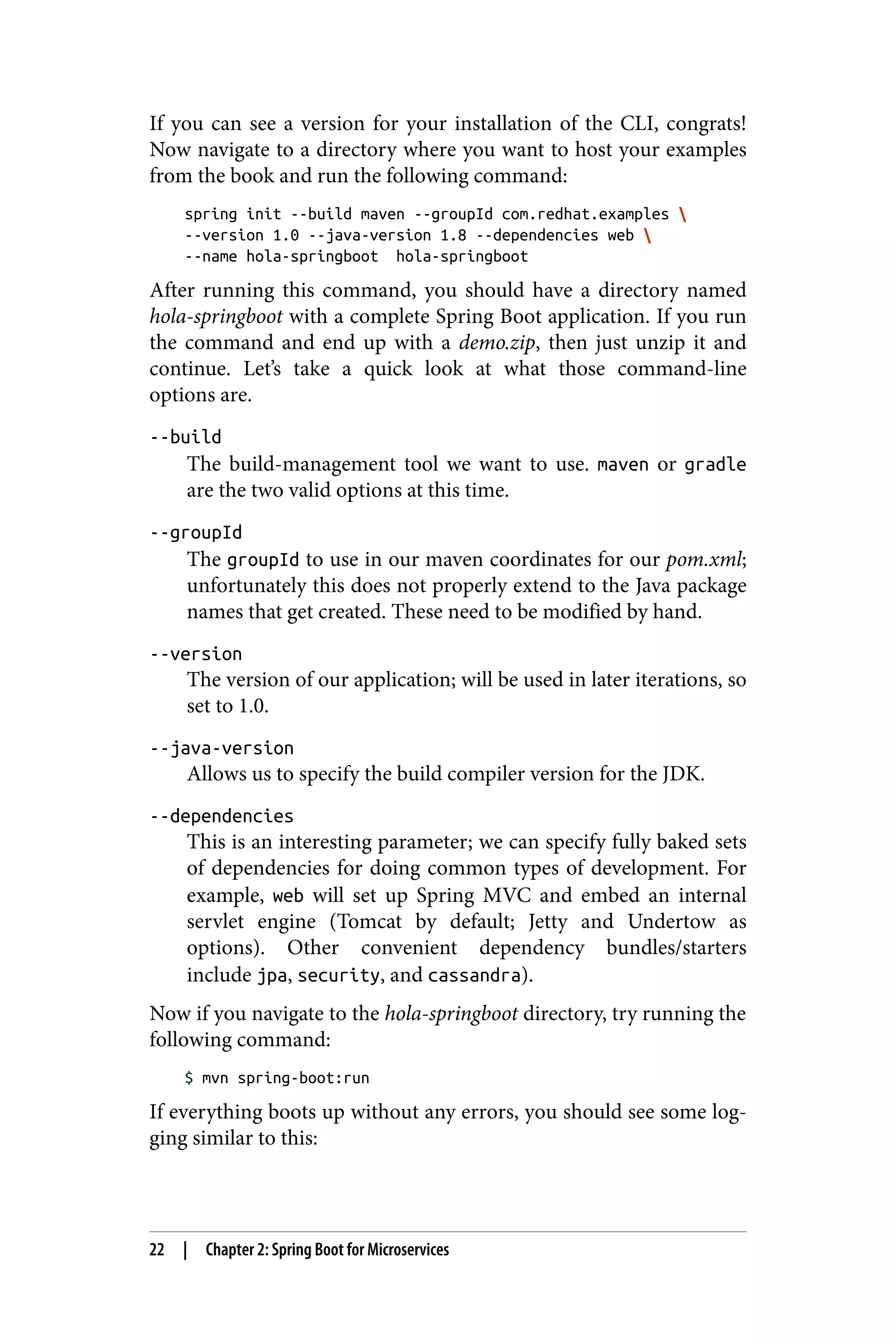If you can see a version for your installation of the CLI, congrats!
Now navigate to a directory where you want to host your examples
from the book and run the following command:
spring init --build maven --groupId com.redhat.examples 
--version 1.0 --java-version 1.8 --dependencies web 
--name hola-springboot hola-springboot
After running this command, you should have a directory named
hola-springboot with a complete Spring Boot application. If you run
the command and end up with a demo.zip, then just unzip it and
continue. Let’s take a quick look at what those command-line
options are.
--build
The build-management tool we want to use. maven or gradle
are the two valid options at this time.
--groupId
The groupId to use in our maven coordinates for our pom.xml;
unfortunately this does not properly extend to the Java package
names that get created. These need to be modified by hand.
--version
The version of our application; will be used in later iterations, so
set to 1.0.
--java-version
Allows us to specify the build compiler version for the JDK.
--dependencies
This is an interesting parameter; we can specify fully baked sets
of dependencies for doing common types of development. For
example, web will set up Spring MVC and embed an internal
servlet engine (Tomcat by default; Jetty and Undertow as
options). Other convenient dependency bundles/starters
include jpa, security, and cassandra).
Now if you navigate to the hola-springboot directory, try running the
following command:
$ mvn spring-boot:run
If everything boots up without any errors, you should see some log‐
ging similar to this:
22 | Chapter 2: Spring Boot for Microservices
 