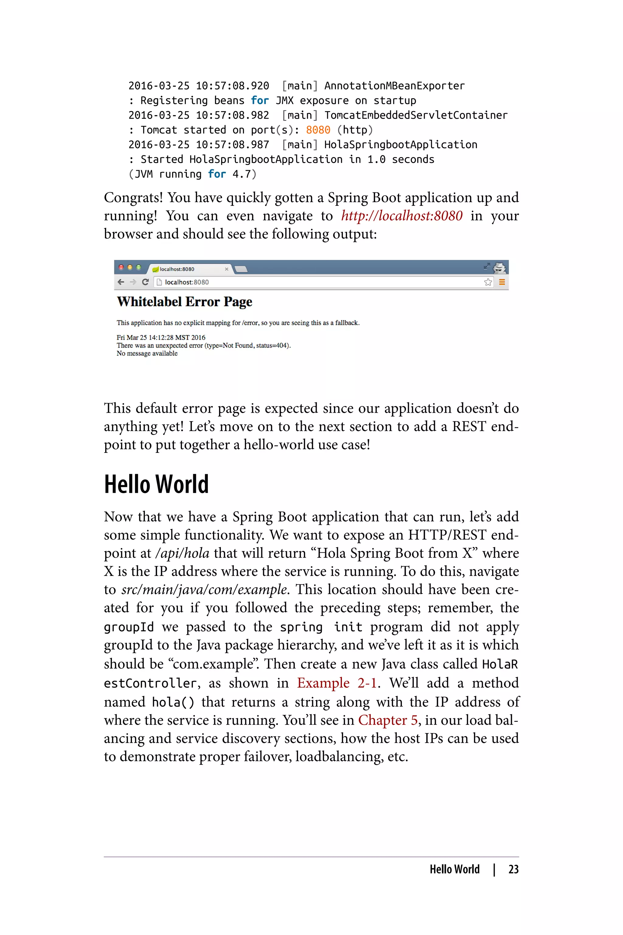 2016-03-25 10:57:08.920 [main] AnnotationMBeanExporter
: Registering beans for JMX exposure on startup
2016-03-25 10:57:08.982 [main] TomcatEmbeddedServletContainer
: Tomcat started on port(s): 8080 (http)
2016-03-25 10:57:08.987 [main] HolaSpringbootApplication
: Started HolaSpringbootApplication in 1.0 seconds
(JVM running for 4.7)
Congrats! You have quickly gotten a Spring Boot application up and
running! You can even navigate to http://localhost:8080 in your
browser and should see the following output:
This default error page is expected since our application doesn’t do
anything yet! Let’s move on to the next section to add a REST end‐
point to put together a hello-world use case!
Hello World
Now that we have a Spring Boot application that can run, let’s add
some simple functionality. We want to expose an HTTP/REST end‐
point at /api/hola that will return “Hola Spring Boot from X” where
X is the IP address where the service is running. To do this, navigate
to src/main/java/com/example. This location should have been cre‐
ated for you if you followed the preceding steps; remember, the
groupId we passed to the spring init program did not apply
groupId to the Java package hierarchy, and we’ve left it as it is which
should be “com.example”. Then create a new Java class called HolaR
estController, as shown in Example 2-1. We’ll add a method
named hola() that returns a string along with the IP address of
where the service is running. You’ll see in Chapter 5, in our load bal‐
ancing and service discovery sections, how the host IPs can be used
to demonstrate proper failover, loadbalancing, etc.
Hello World | 23
 