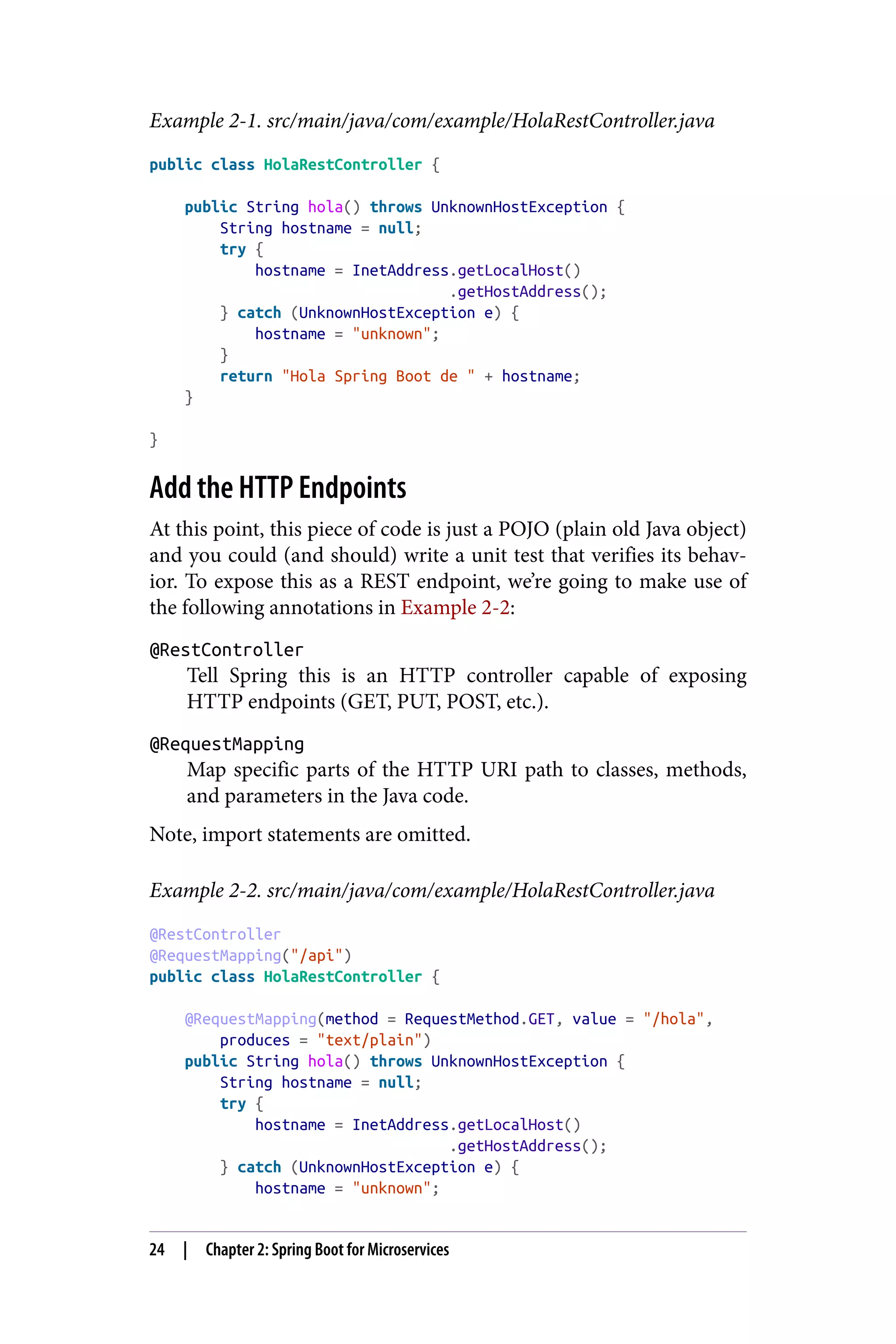 Example 2-1. src/main/java/com/example/HolaRestController.java
public class HolaRestController {
public String hola() throws UnknownHostException {
String hostname = null;
try {
hostname = InetAddress.getLocalHost()
.getHostAddress();
} catch (UnknownHostException e) {
hostname = "unknown";
}
return "Hola Spring Boot de " + hostname;
}
}
Add the HTTP Endpoints
At this point, this piece of code is just a POJO (plain old Java object)
and you could (and should) write a unit test that verifies its behav‐
ior. To expose this as a REST endpoint, we’re going to make use of
the following annotations in Example 2-2:
@RestController
Tell Spring this is an HTTP controller capable of exposing
HTTP endpoints (GET, PUT, POST, etc.).
@RequestMapping
Map specific parts of the HTTP URI path to classes, methods,
and parameters in the Java code.
Note, import statements are omitted.
Example 2-2. src/main/java/com/example/HolaRestController.java
@RestController
@RequestMapping("/api")
public class HolaRestController {
@RequestMapping(method = RequestMethod.GET, value = "/hola",
produces = "text/plain")
public String hola() throws UnknownHostException {
String hostname = null;
try {
hostname = InetAddress.getLocalHost()
.getHostAddress();
} catch (UnknownHostException e) {
hostname = "unknown";
24 | Chapter 2: Spring Boot for Microservices
 