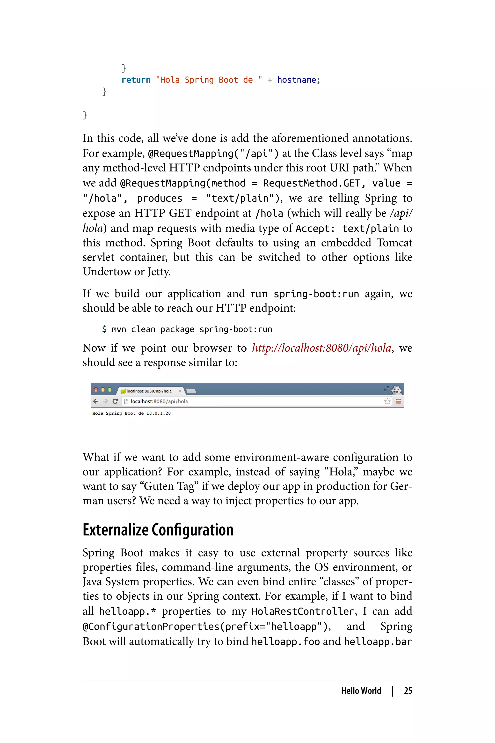 }
return "Hola Spring Boot de " + hostname;
}
}
In this code, all we’ve done is add the aforementioned annotations.
For example, @RequestMapping("/api") at the Class level says “map
any method-level HTTP endpoints under this root URI path.” When
we add @RequestMapping(method = RequestMethod.GET, value =
"/hola", produces = "text/plain"), we are telling Spring to
expose an HTTP GET endpoint at /hola (which will really be /api/
hola) and map requests with media type of Accept: text/plain to
this method. Spring Boot defaults to using an embedded Tomcat
servlet container, but this can be switched to other options like
Undertow or Jetty.
If we build our application and run spring-boot:run again, we
should be able to reach our HTTP endpoint:
$ mvn clean package spring-boot:run
Now if we point our browser to http://localhost:8080/api/hola, we
should see a response similar to:
What if we want to add some environment-aware configuration to
our application? For example, instead of saying “Hola,” maybe we
want to say “Guten Tag” if we deploy our app in production for Ger‐
man users? We need a way to inject properties to our app.
Externalize Configuration
Spring Boot makes it easy to use external property sources like
properties files, command-line arguments, the OS environment, or
Java System properties. We can even bind entire “classes” of proper‐
ties to objects in our Spring context. For example, if I want to bind
all helloapp.* properties to my HolaRestController, I can add
@ConfigurationProperties(prefix="helloapp"), and Spring
Boot will automatically try to bind helloapp.foo and helloapp.bar
Hello World | 25
 