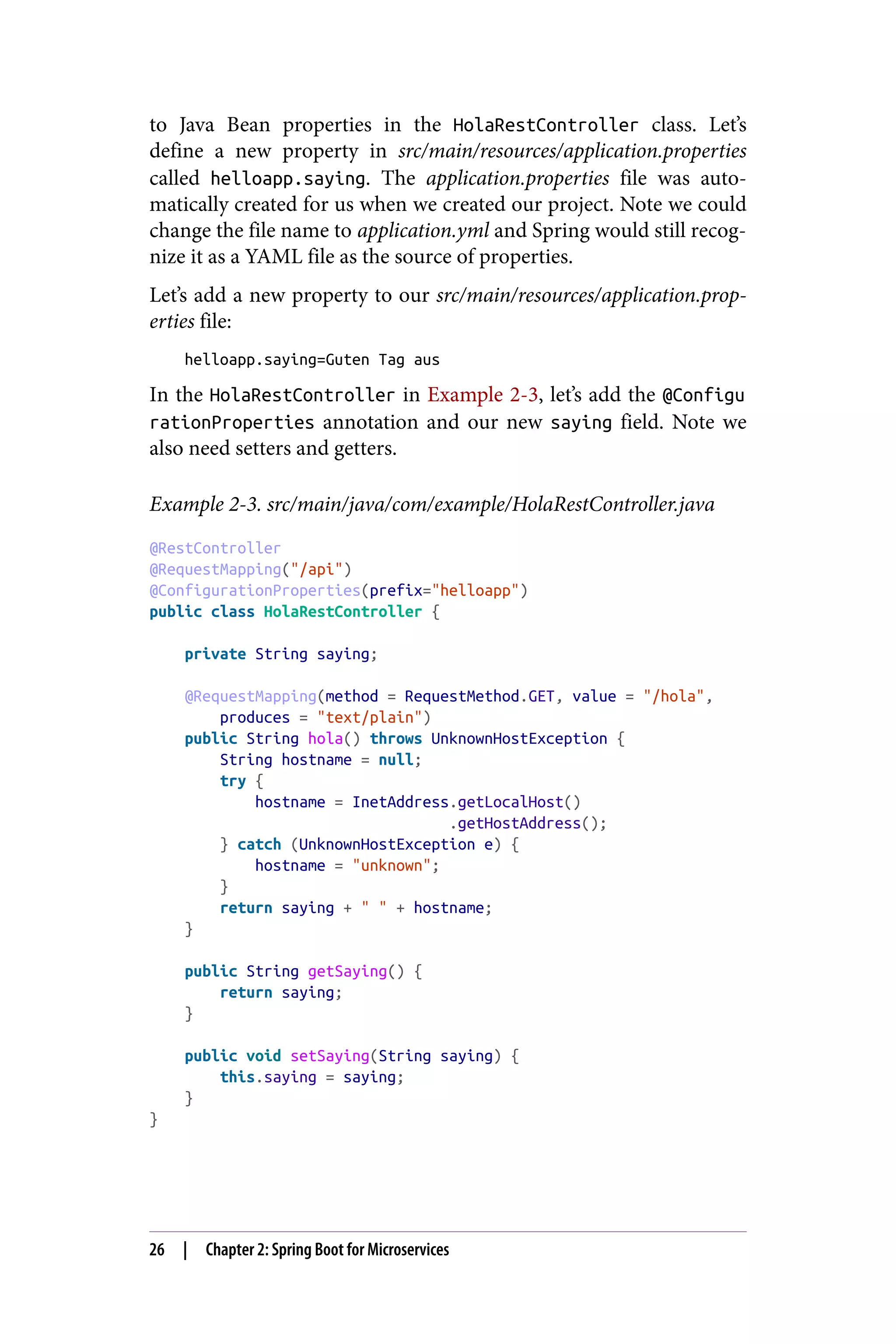 to Java Bean properties in the HolaRestController class. Let’s
define a new property in src/main/resources/application.properties
called helloapp.saying. The application.properties file was auto‐
matically created for us when we created our project. Note we could
change the file name to application.yml and Spring would still recog‐
nize it as a YAML file as the source of properties.
Let’s add a new property to our src/main/resources/application.prop‐
erties file:
helloapp.saying=Guten Tag aus
In the HolaRestController in Example 2-3, let’s add the @Configu
rationProperties annotation and our new saying field. Note we
also need setters and getters.
Example 2-3. src/main/java/com/example/HolaRestController.java
@RestController
@RequestMapping("/api")
@ConfigurationProperties(prefix="helloapp")
public class HolaRestController {
private String saying;
@RequestMapping(method = RequestMethod.GET, value = "/hola",
produces = "text/plain")
public String hola() throws UnknownHostException {
String hostname = null;
try {
hostname = InetAddress.getLocalHost()
.getHostAddress();
} catch (UnknownHostException e) {
hostname = "unknown";
}
return saying + " " + hostname;
}
public String getSaying() {
return saying;
}
public void setSaying(String saying) {
this.saying = saying;
}
}
26 | Chapter 2: Spring Boot for Microservices
 