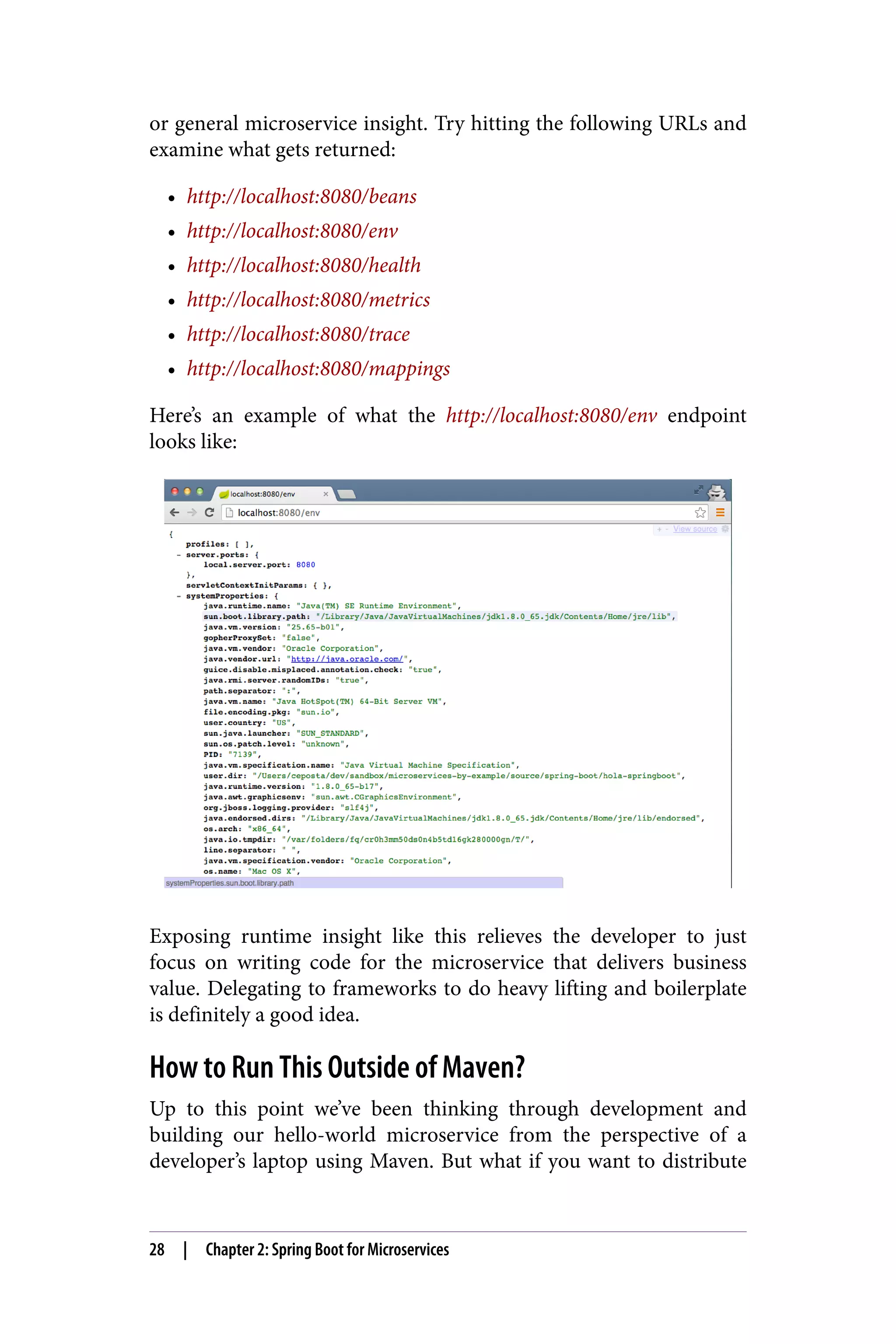 or general microservice insight. Try hitting the following URLs and
examine what gets returned:
• http://localhost:8080/beans
• http://localhost:8080/env
• http://localhost:8080/health
• http://localhost:8080/metrics
• http://localhost:8080/trace
• http://localhost:8080/mappings
Here’s an example of what the http://localhost:8080/env endpoint
looks like:
Exposing runtime insight like this relieves the developer to just
focus on writing code for the microservice that delivers business
value. Delegating to frameworks to do heavy lifting and boilerplate
is definitely a good idea.
How to Run This Outside of Maven?
Up to this point we’ve been thinking through development and
building our hello-world microservice from the perspective of a
developer’s laptop using Maven. But what if you want to distribute
28 | Chapter 2: Spring Boot for Microservices
 