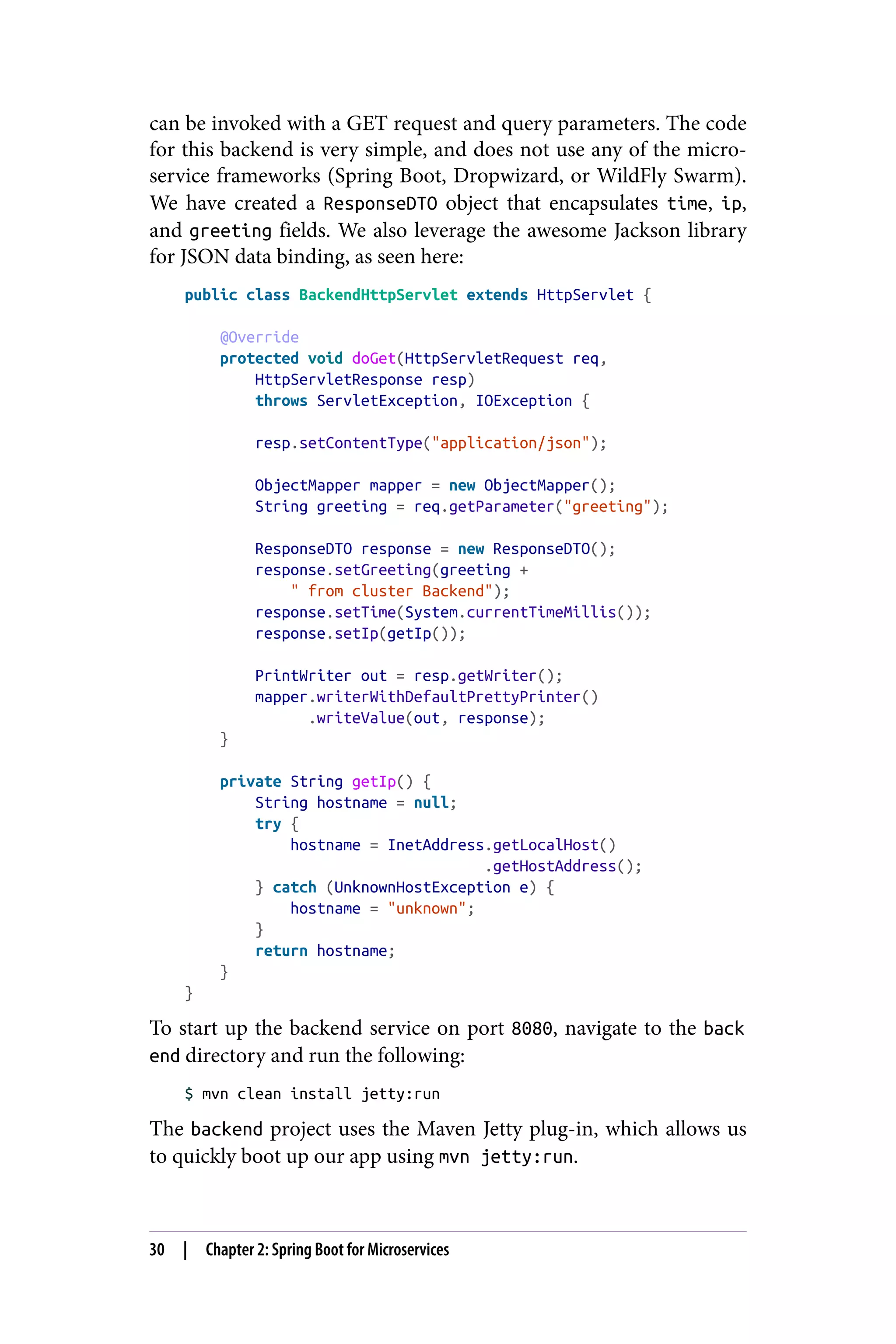 can be invoked with a GET request and query parameters. The code
for this backend is very simple, and does not use any of the micro‐
service frameworks (Spring Boot, Dropwizard, or WildFly Swarm).
We have created a ResponseDTO object that encapsulates time, ip,
and greeting fields. We also leverage the awesome Jackson library
for JSON data binding, as seen here:
public class BackendHttpServlet extends HttpServlet {
@Override
protected void doGet(HttpServletRequest req,
HttpServletResponse resp)
throws ServletException, IOException {
resp.setContentType("application/json");
ObjectMapper mapper = new ObjectMapper();
String greeting = req.getParameter("greeting");
ResponseDTO response = new ResponseDTO();
response.setGreeting(greeting +
" from cluster Backend");
response.setTime(System.currentTimeMillis());
response.setIp(getIp());
PrintWriter out = resp.getWriter();
mapper.writerWithDefaultPrettyPrinter()
.writeValue(out, response);
}
private String getIp() {
String hostname = null;
try {
hostname = InetAddress.getLocalHost()
.getHostAddress();
} catch (UnknownHostException e) {
hostname = "unknown";
}
return hostname;
}
}
To start up the backend service on port 8080, navigate to the back
end directory and run the following:
$ mvn clean install jetty:run
The backend project uses the Maven Jetty plug-in, which allows us
to quickly boot up our app using mvn jetty:run.
30 | Chapter 2: Spring Boot for Microservices
 