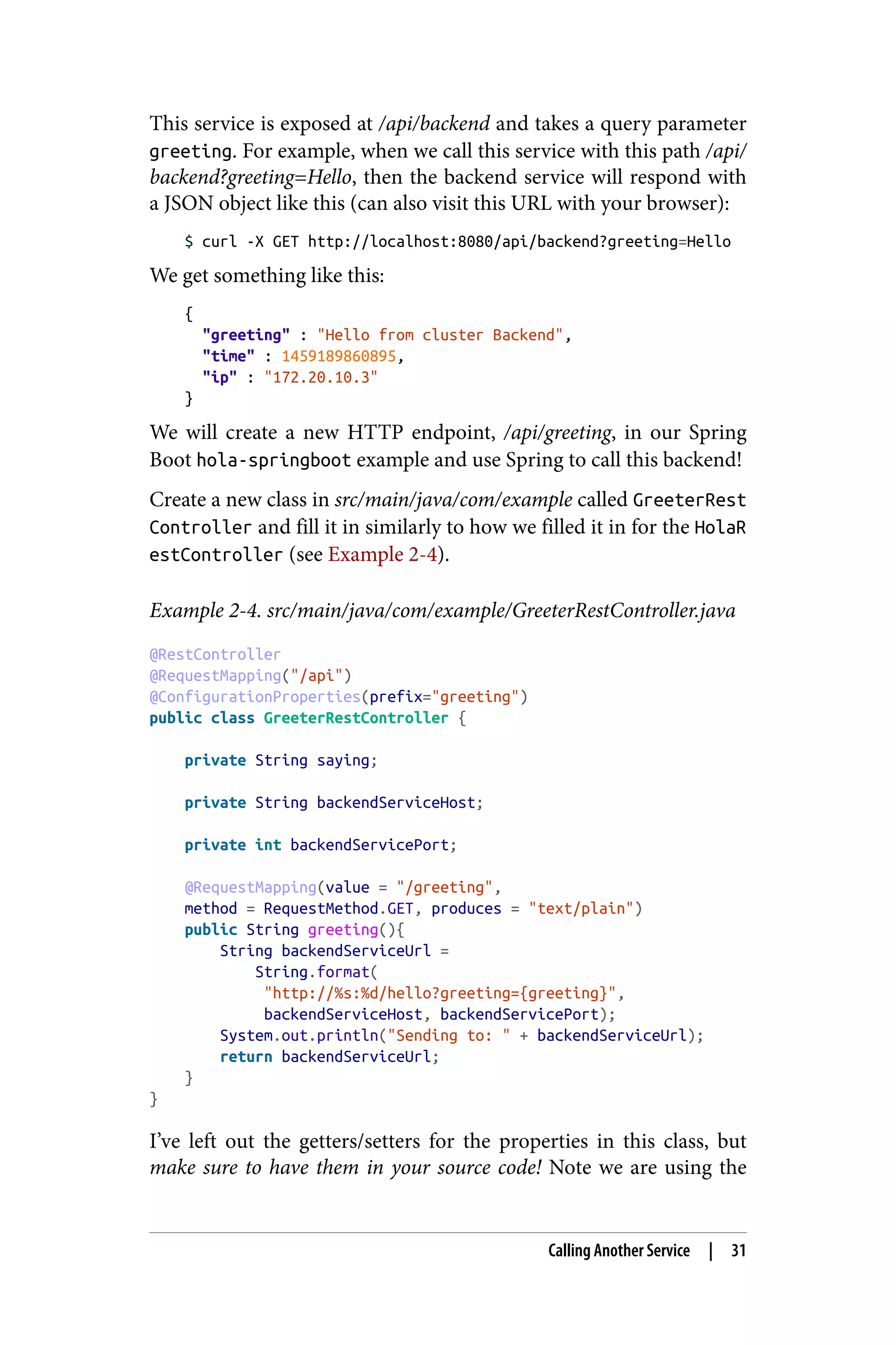 This service is exposed at /api/backend and takes a query parameter
greeting. For example, when we call this service with this path /api/
backend?greeting=Hello, then the backend service will respond with
a JSON object like this (can also visit this URL with your browser):
$ curl -X GET http://localhost:8080/api/backend?greeting=Hello
We get something like this:
{
"greeting" : "Hello from cluster Backend",
"time" : 1459189860895,
"ip" : "172.20.10.3"
}
We will create a new HTTP endpoint, /api/greeting, in our Spring
Boot hola-springboot example and use Spring to call this backend!
Create a new class in src/main/java/com/example called GreeterRest
Controller and fill it in similarly to how we filled it in for the HolaR
estController (see Example 2-4).
Example 2-4. src/main/java/com/example/GreeterRestController.java
@RestController
@RequestMapping("/api")
@ConfigurationProperties(prefix="greeting")
public class GreeterRestController {
private String saying;
private String backendServiceHost;
private int backendServicePort;
@RequestMapping(value = "/greeting",
method = RequestMethod.GET, produces = "text/plain")
public String greeting(){
String backendServiceUrl =
String.format(
"http://%s:%d/hello?greeting={greeting}",
backendServiceHost, backendServicePort);
System.out.println("Sending to: " + backendServiceUrl);
return backendServiceUrl;
}
}
I’ve left out the getters/setters for the properties in this class, but
make sure to have them in your source code! Note we are using the
Calling Another Service | 31
 