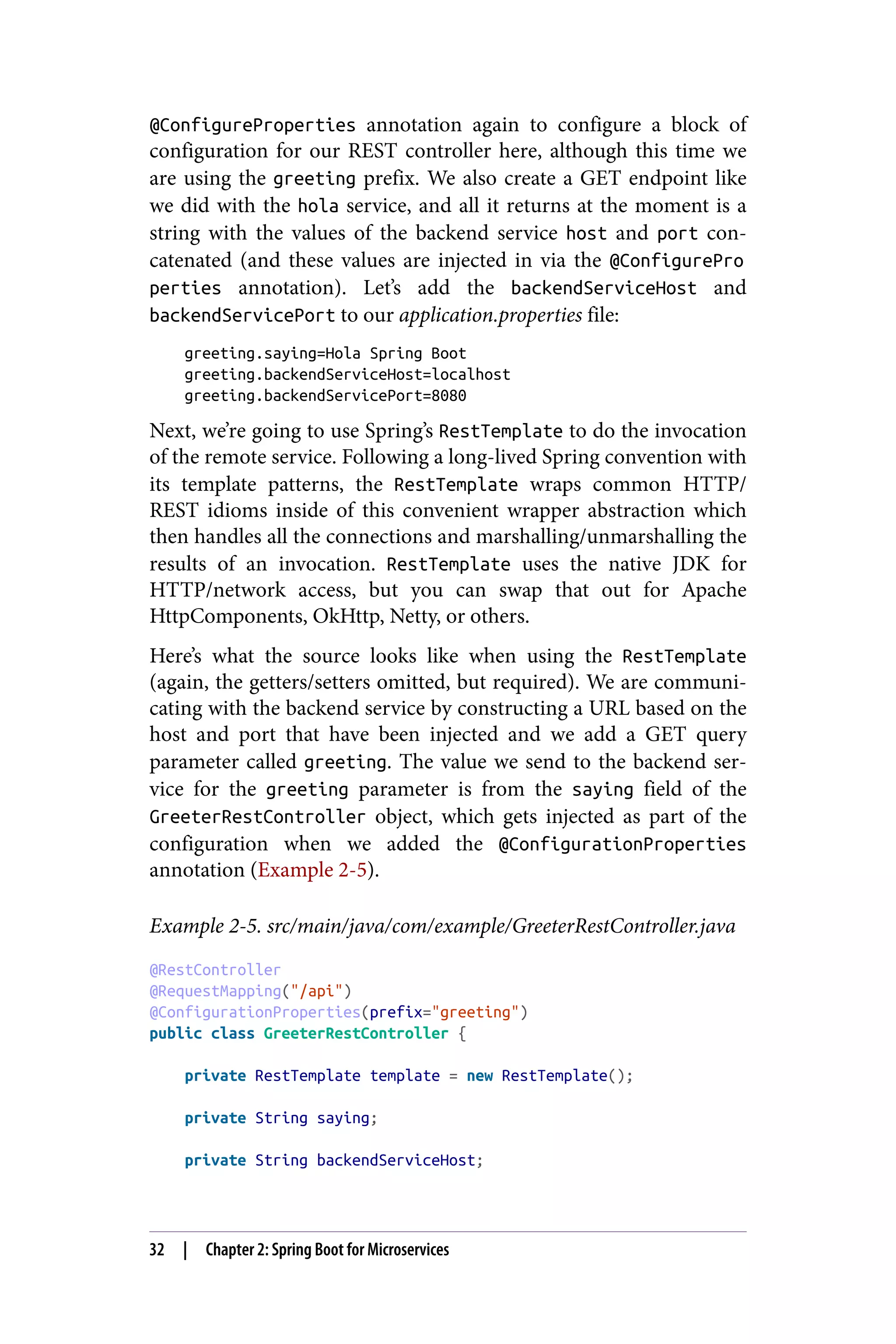 @ConfigureProperties annotation again to configure a block of
configuration for our REST controller here, although this time we
are using the greeting prefix. We also create a GET endpoint like
we did with the hola service, and all it returns at the moment is a
string with the values of the backend service host and port con‐
catenated (and these values are injected in via the @ConfigurePro
perties annotation). Let’s add the backendServiceHost and
backendServicePort to our application.properties file:
greeting.saying=Hola Spring Boot
greeting.backendServiceHost=localhost
greeting.backendServicePort=8080
Next, we’re going to use Spring’s RestTemplate to do the invocation
of the remote service. Following a long-lived Spring convention with
its template patterns, the RestTemplate wraps common HTTP/
REST idioms inside of this convenient wrapper abstraction which
then handles all the connections and marshalling/unmarshalling the
results of an invocation. RestTemplate uses the native JDK for
HTTP/network access, but you can swap that out for Apache
HttpComponents, OkHttp, Netty, or others.
Here’s what the source looks like when using the RestTemplate
(again, the getters/setters omitted, but required). We are communi‐
cating with the backend service by constructing a URL based on the
host and port that have been injected and we add a GET query
parameter called greeting. The value we send to the backend ser‐
vice for the greeting parameter is from the saying field of the
GreeterRestController object, which gets injected as part of the
configuration when we added the @ConfigurationProperties
annotation (Example 2-5).
Example 2-5. src/main/java/com/example/GreeterRestController.java
@RestController
@RequestMapping("/api")
@ConfigurationProperties(prefix="greeting")
public class GreeterRestController {
private RestTemplate template = new RestTemplate();
private String saying;
private String backendServiceHost;
32 | Chapter 2: Spring Boot for Microservices
 