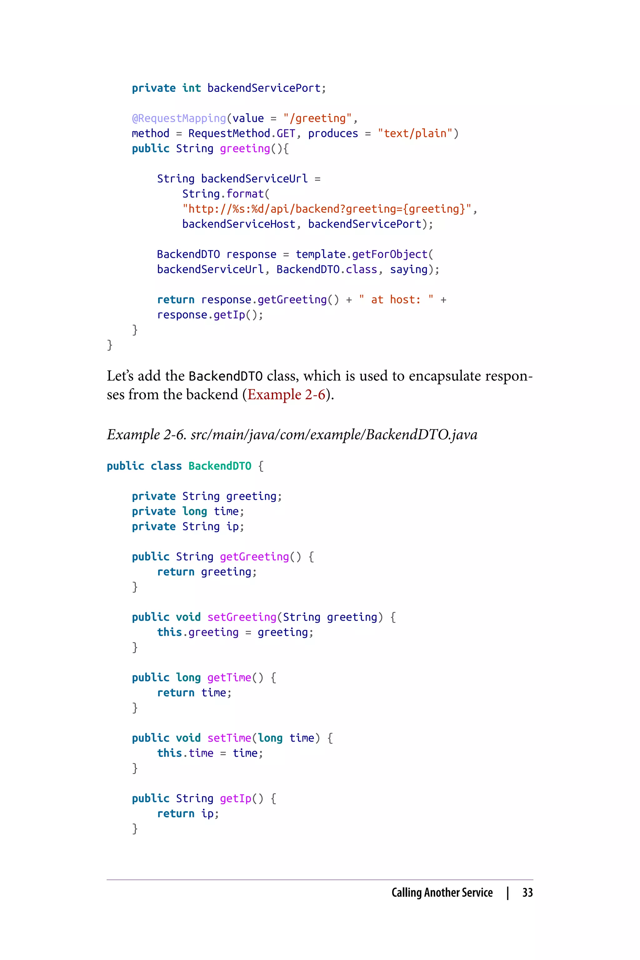 private int backendServicePort;
@RequestMapping(value = "/greeting",
method = RequestMethod.GET, produces = "text/plain")
public String greeting(){
String backendServiceUrl =
String.format(
"http://%s:%d/api/backend?greeting={greeting}",
backendServiceHost, backendServicePort);
BackendDTO response = template.getForObject(
backendServiceUrl, BackendDTO.class, saying);
return response.getGreeting() + " at host: " +
response.getIp();
}
}
Let’s add the BackendDTO class, which is used to encapsulate respon‐
ses from the backend (Example 2-6).
Example 2-6. src/main/java/com/example/BackendDTO.java
public class BackendDTO {
private String greeting;
private long time;
private String ip;
public String getGreeting() {
return greeting;
}
public void setGreeting(String greeting) {
this.greeting = greeting;
}
public long getTime() {
return time;
}
public void setTime(long time) {
this.time = time;
}
public String getIp() {
return ip;
}
Calling Another Service | 33
 