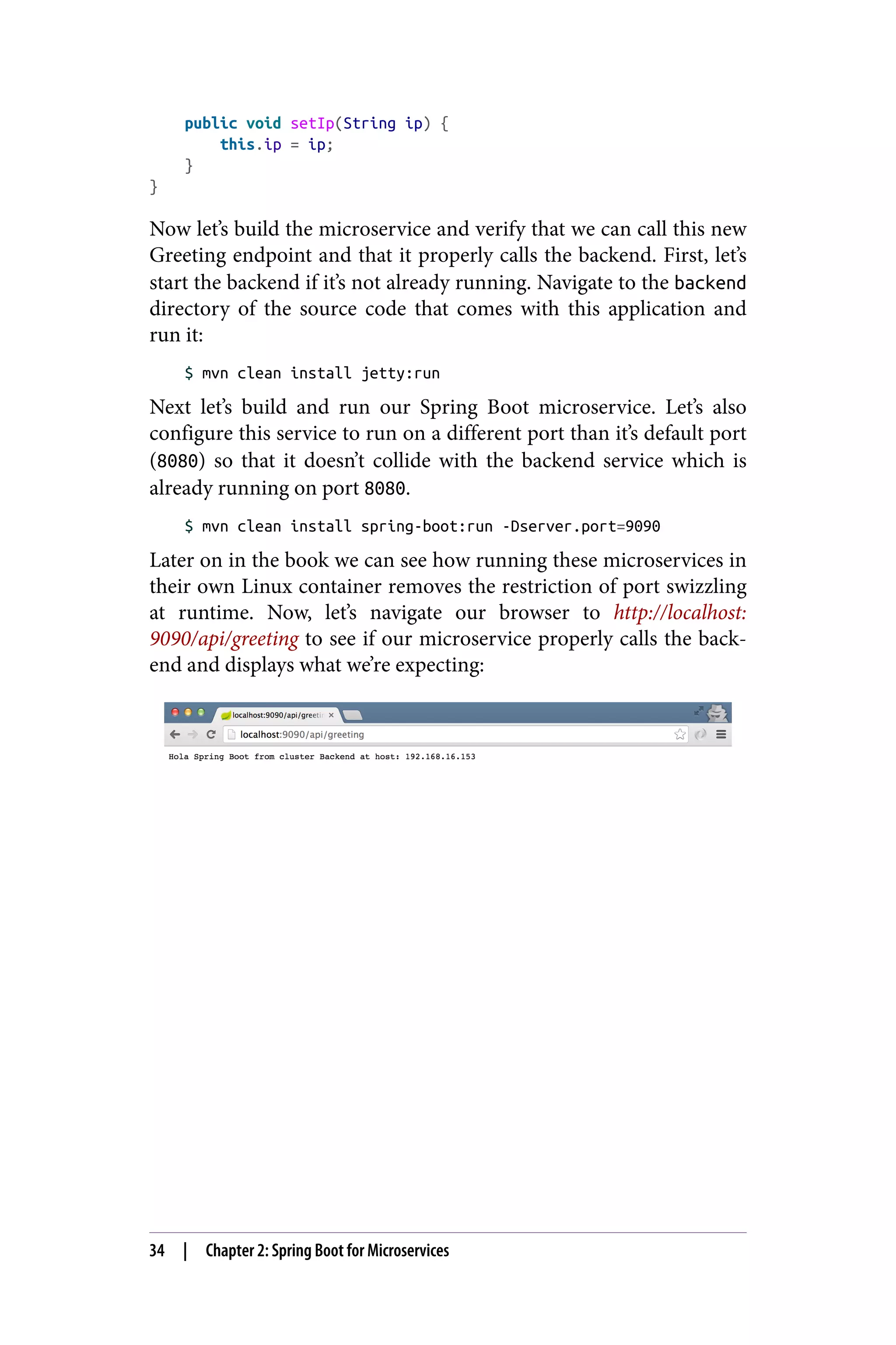 public void setIp(String ip) {
this.ip = ip;
}
}
Now let’s build the microservice and verify that we can call this new
Greeting endpoint and that it properly calls the backend. First, let’s
start the backend if it’s not already running. Navigate to the backend
directory of the source code that comes with this application and
run it:
$ mvn clean install jetty:run
Next let’s build and run our Spring Boot microservice. Let’s also
configure this service to run on a different port than it’s default port
(8080) so that it doesn’t collide with the backend service which is
already running on port 8080.
$ mvn clean install spring-boot:run -Dserver.port=9090
Later on in the book we can see how running these microservices in
their own Linux container removes the restriction of port swizzling
at runtime. Now, let’s navigate our browser to http://localhost:
9090/api/greeting to see if our microservice properly calls the back‐
end and displays what we’re expecting:
34 | Chapter 2: Spring Boot for Microservices
 