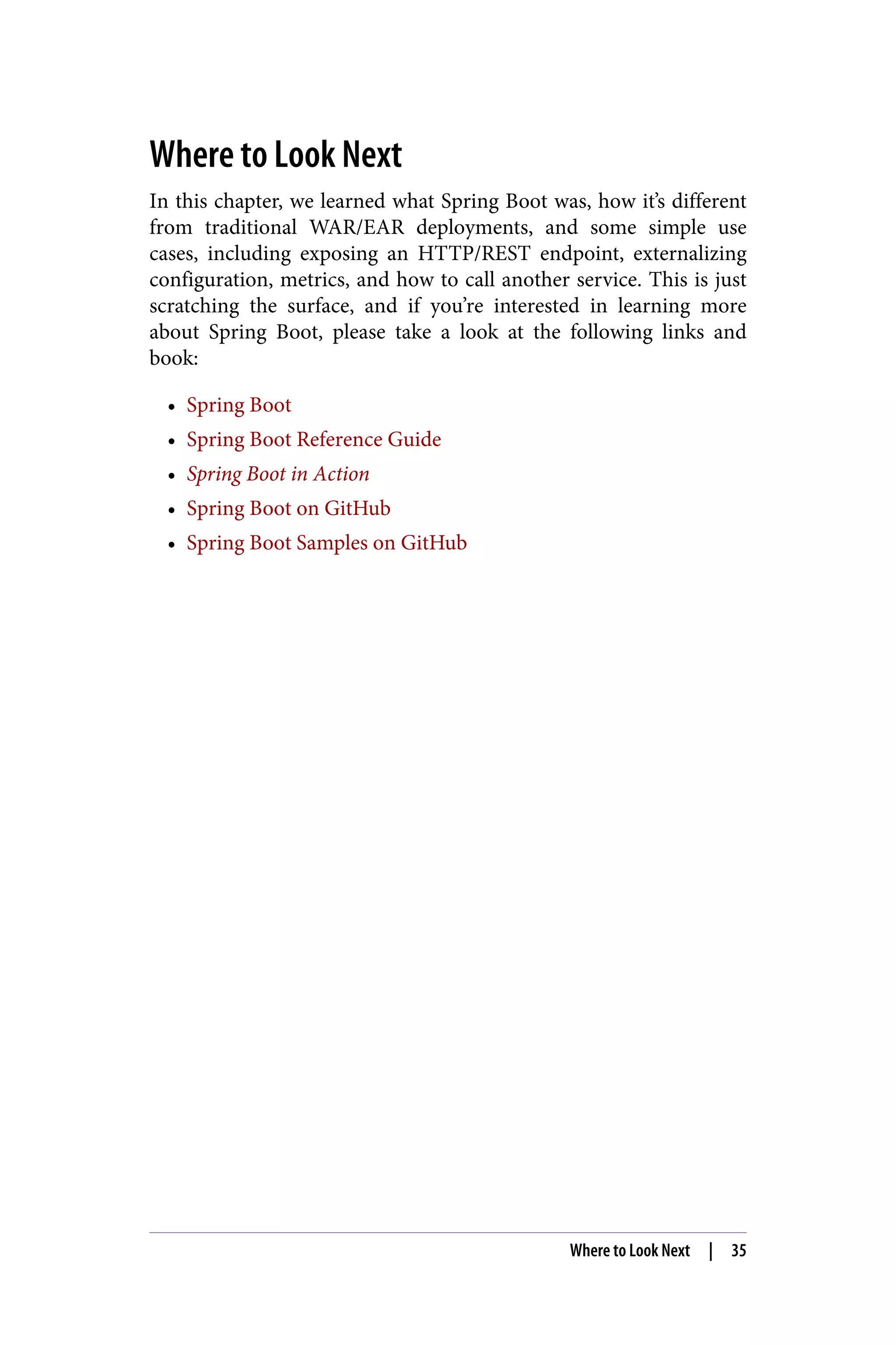 Where to Look Next
In this chapter, we learned what Spring Boot was, how it’s different
from traditional WAR/EAR deployments, and some simple use
cases, including exposing an HTTP/REST endpoint, externalizing
configuration, metrics, and how to call another service. This is just
scratching the surface, and if you’re interested in learning more
about Spring Boot, please take a look at the following links and
book:
• Spring Boot
• Spring Boot Reference Guide
• Spring Boot in Action
• Spring Boot on GitHub
• Spring Boot Samples on GitHub
Where to Look Next | 35
 